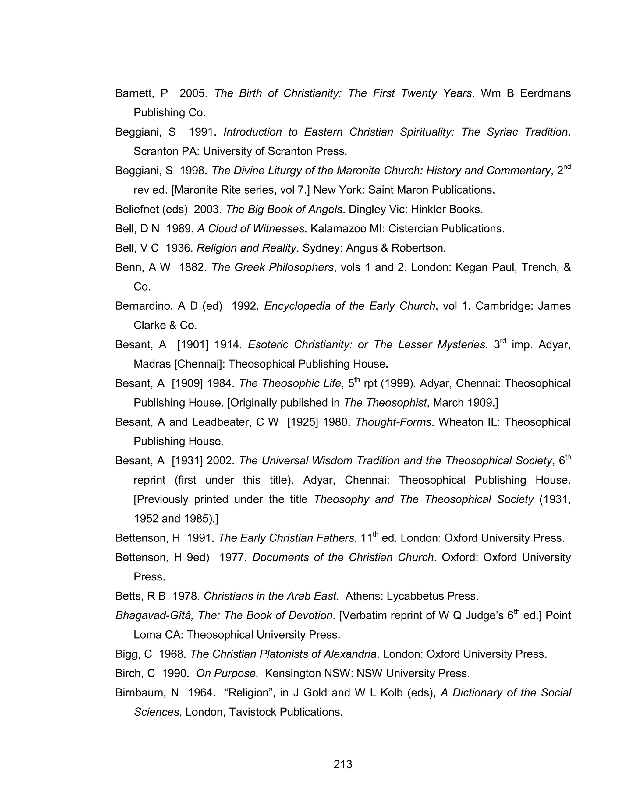 213 
Barnett, P 2005. The Birth of Christianity: The First Twenty Years. Wm B Eerdmans Publishing Co. 
Beggiani, S 1991. Introduction to Eastern Christian Spirituality: The Syriac Tradition. Scranton PA: University of Scranton Press. 
Beggiani, S 1998. The Divine Liturgy of the Maronite Church: History and Commentary, 2nd rev ed. [Maronite Rite series, vol 7.] New York: Saint Maron Publications. 
Beliefnet (eds) 2003. The Big Book of Angels. Dingley Vic: Hinkler Books. 
Bell, D N 1989. A Cloud of Witnesses. Kalamazoo MI: Cistercian Publications. 
Bell, V C 1936. Religion and Reality. Sydney: Angus & Robertson. 
Benn, A W 1882. The Greek Philosophers, vols 1 and 2. London: Kegan Paul, Trench, & Co. 
Bernardino, A D (ed) 1992. Encyclopedia of the Early Church, vol 1. Cambridge: James Clarke & Co. 
Besant, A [1901] 1914. Esoteric Christianity: or The Lesser Mysteries. 3rd imp. Adyar, Madras [Chennai]: Theosophical Publishing House. 
Besant, A [1909] 1984. The Theosophic Life, 5th rpt (1999). Adyar, Chennai: Theosophical Publishing House. [Originally published in The Theosophist, March 1909.] 
Besant, A and Leadbeater, C W [1925] 1980. Thought-Forms. Wheaton IL: Theosophical Publishing House. 
Besant, A [1931] 2002. The Universal Wisdom Tradition and the Theosophical Society, 6th reprint (first under this title). Adyar, Chennai: Theosophical Publishing House. [Previously printed under the title Theosophy and The Theosophical Society (1931, 1952 and 1985).] 
Bettenson, H 1991. The Early Christian Fathers, 11th ed. London: Oxford University Press. 
Bettenson, H 9ed) 1977. Documents of the Christian Church. Oxford: Oxford University Press. 
Betts, R B 1978. Christians in the Arab East. Athens: Lycabbetus Press. 
Bhagavad-Gîtâ, The: The Book of Devotion. [Verbatim reprint of W Q Judge’s 6th ed.] Point Loma CA: Theosophical University Press. 
Bigg, C 1968. The Christian Platonists of Alexandria. London: Oxford University Press. 
Birch, C 1990. On Purpose. Kensington NSW: NSW University Press. 
Birnbaum, N 1964. “Religion”, in J Gold and W L Kolb (eds), A Dictionary of the Social Sciences, London, Tavistock Publications.  
