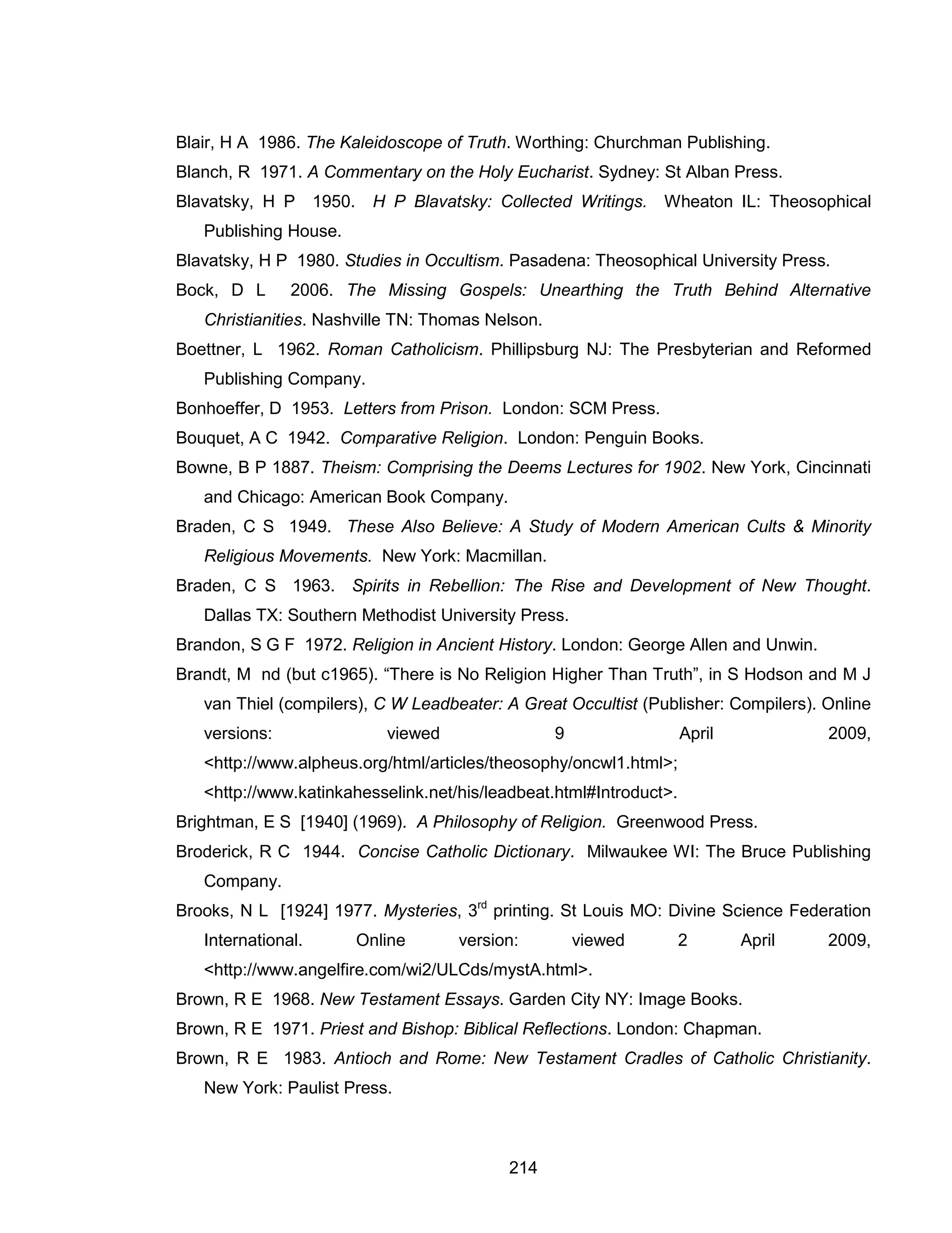 214 
Blair, H A 1986. The Kaleidoscope of Truth. Worthing: Churchman Publishing. 
Blanch, R 1971. A Commentary on the Holy Eucharist. Sydney: St Alban Press. 
Blavatsky, H P 1950. H P Blavatsky: Collected Writings. Wheaton IL: Theosophical Publishing House. 
Blavatsky, H P 1980. Studies in Occultism. Pasadena: Theosophical University Press. 
Bock, D L 2006. The Missing Gospels: Unearthing the Truth Behind Alternative Christianities. Nashville TN: Thomas Nelson. 
Boettner, L 1962. Roman Catholicism. Phillipsburg NJ: The Presbyterian and Reformed Publishing Company. 
Bonhoeffer, D 1953. Letters from Prison. London: SCM Press. 
Bouquet, A C 1942. Comparative Religion. London: Penguin Books. 
Bowne, B P 1887. Theism: Comprising the Deems Lectures for 1902. New York, Cincinnati and Chicago: American Book Company. 
Braden, C S 1949. These Also Believe: A Study of Modern American Cults & Minority Religious Movements. New York: Macmillan. 
Braden, C S 1963. Spirits in Rebellion: The Rise and Development of New Thought. Dallas TX: Southern Methodist University Press. 
Brandon, S G F 1972. Religion in Ancient History. London: George Allen and Unwin. 
Brandt, M nd (but c1965). “There is No Religion Higher Than Truth”, in S Hodson and M J van Thiel (compilers), C W Leadbeater: A Great Occultist (Publisher: Compilers). Online versions: viewed 9 April 2009, <http://www.alpheus.org/html/articles/theosophy/oncwl1.html>; <http://www.katinkahesselink.net/his/leadbeat.html#Introduct>. 
Brightman, E S [1940] (1969). A Philosophy of Religion. Greenwood Press. 
Broderick, R C 1944. Concise Catholic Dictionary. Milwaukee WI: The Bruce Publishing Company. 
Brooks, N L [1924] 1977. Mysteries, 3rd printing. St Louis MO: Divine Science Federation International. Online version: viewed 2 April 2009, <http://www.angelfire.com/wi2/ULCds/mystA.html>. 
Brown, R E 1968. New Testament Essays. Garden City NY: Image Books. 
Brown, R E 1971. Priest and Bishop: Biblical Reflections. London: Chapman. 
Brown, R E 1983. Antioch and Rome: New Testament Cradles of Catholic Christianity. New York: Paulist Press.  