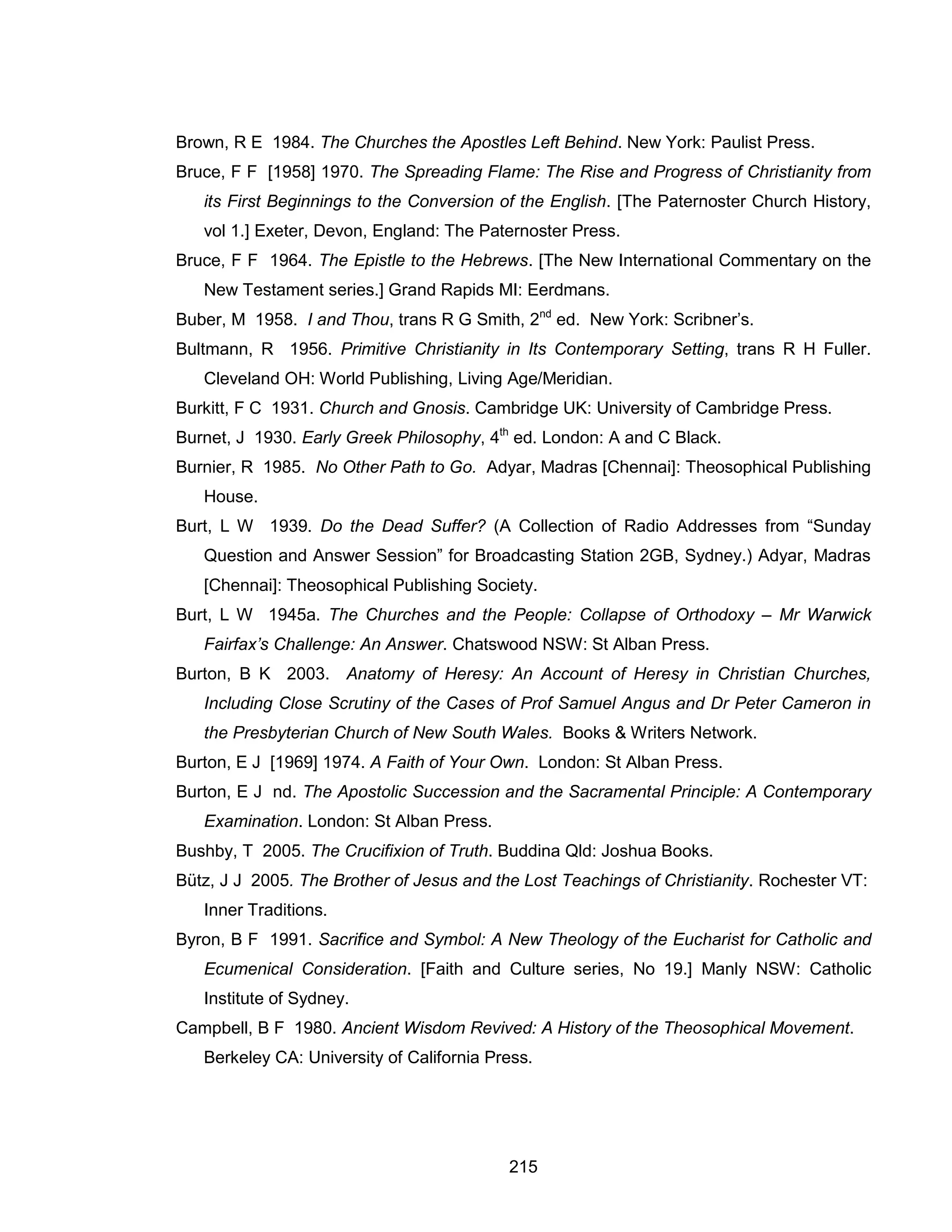 215 
Brown, R E 1984. The Churches the Apostles Left Behind. New York: Paulist Press. 
Bruce, F F [1958] 1970. The Spreading Flame: The Rise and Progress of Christianity from its First Beginnings to the Conversion of the English. [The Paternoster Church History, vol 1.] Exeter, Devon, England: The Paternoster Press. 
Bruce, F F 1964. The Epistle to the Hebrews. [The New International Commentary on the New Testament series.] Grand Rapids MI: Eerdmans. 
Buber, M 1958. I and Thou, trans R G Smith, 2nd ed. New York: Scribner’s. 
Bultmann, R 1956. Primitive Christianity in Its Contemporary Setting, trans R H Fuller. Cleveland OH: World Publishing, Living Age/Meridian. 
Burkitt, F C 1931. Church and Gnosis. Cambridge UK: University of Cambridge Press. 
Burnet, J 1930. Early Greek Philosophy, 4th ed. London: A and C Black. 
Burnier, R 1985. No Other Path to Go. Adyar, Madras [Chennai]: Theosophical Publishing House. 
Burt, L W 1939. Do the Dead Suffer? (A Collection of Radio Addresses from “Sunday Question and Answer Session” for Broadcasting Station 2GB, Sydney.) Adyar, Madras [Chennai]: Theosophical Publishing Society. 
Burt, L W 1945a. The Churches and the People: Collapse of Orthodoxy – Mr Warwick Fairfax’s Challenge: An Answer. Chatswood NSW: St Alban Press. 
Burton, B K 2003. Anatomy of Heresy: An Account of Heresy in Christian Churches, Including Close Scrutiny of the Cases of Prof Samuel Angus and Dr Peter Cameron in the Presbyterian Church of New South Wales. Books & Writers Network. 
Burton, E J [1969] 1974. A Faith of Your Own. London: St Alban Press. 
Burton, E J nd. The Apostolic Succession and the Sacramental Principle: A Contemporary Examination. London: St Alban Press. 
Bushby, T 2005. The Crucifixion of Truth. Buddina Qld: Joshua Books. 
Bütz, J J 2005. The Brother of Jesus and the Lost Teachings of Christianity. Rochester VT: Inner Traditions. 
Byron, B F 1991. Sacrifice and Symbol: A New Theology of the Eucharist for Catholic and Ecumenical Consideration. [Faith and Culture series, No 19.] Manly NSW: Catholic Institute of Sydney. 
Campbell, B F 1980. Ancient Wisdom Revived: A History of the Theosophical Movement. Berkeley CA: University of California Press.  