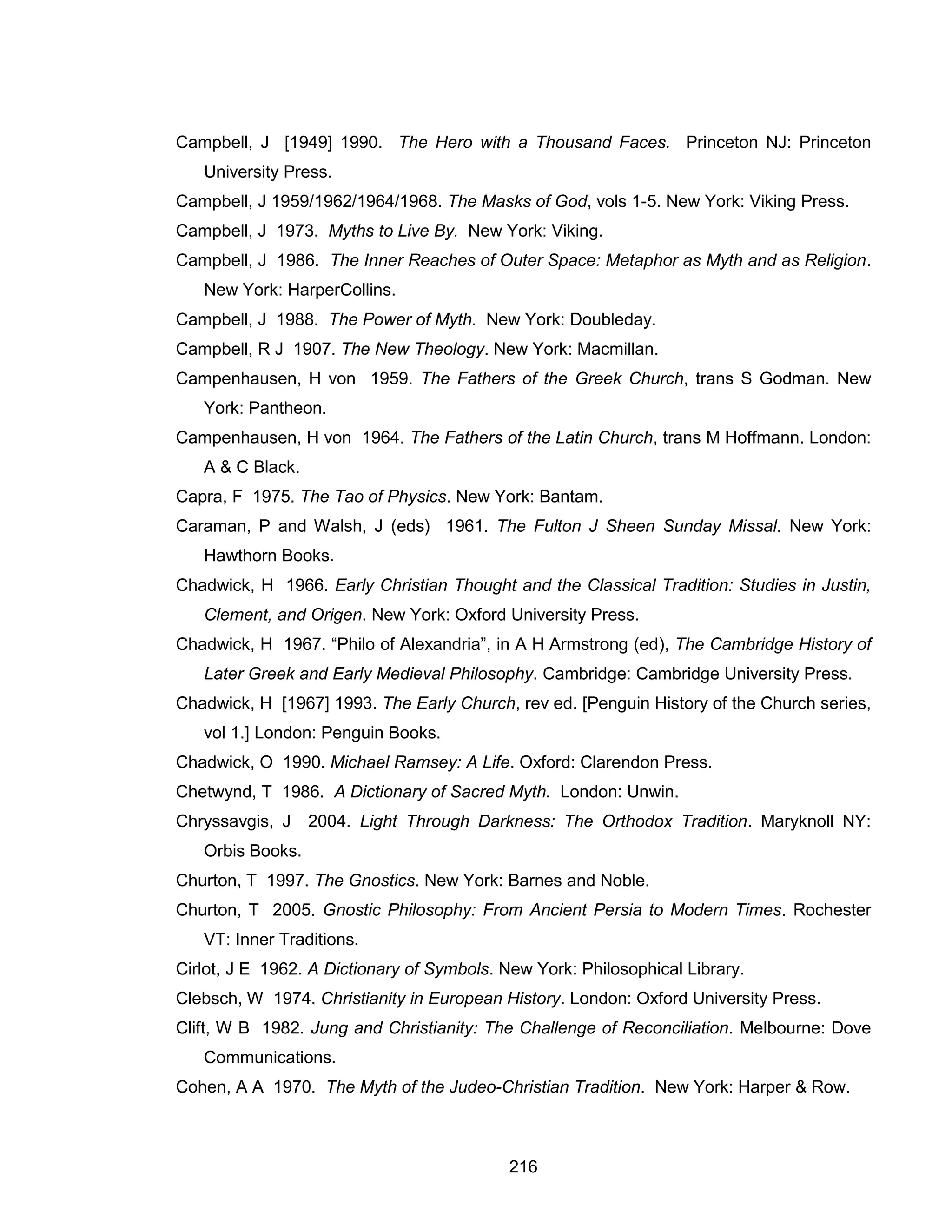 216 
Campbell, J [1949] 1990. The Hero with a Thousand Faces. Princeton NJ: Princeton University Press. 
Campbell, J 1959/1962/1964/1968. The Masks of God, vols 1-5. New York: Viking Press. 
Campbell, J 1973. Myths to Live By. New York: Viking. 
Campbell, J 1986. The Inner Reaches of Outer Space: Metaphor as Myth and as Religion. New York: HarperCollins. 
Campbell, J 1988. The Power of Myth. New York: Doubleday. 
Campbell, R J 1907. The New Theology. New York: Macmillan. 
Campenhausen, H von 1959. The Fathers of the Greek Church, trans S Godman. New York: Pantheon. 
Campenhausen, H von 1964. The Fathers of the Latin Church, trans M Hoffmann. London: A & C Black. 
Capra, F 1975. The Tao of Physics. New York: Bantam. 
Caraman, P and Walsh, J (eds) 1961. The Fulton J Sheen Sunday Missal. New York: Hawthorn Books. 
Chadwick, H 1966. Early Christian Thought and the Classical Tradition: Studies in Justin, Clement, and Origen. New York: Oxford University Press. 
Chadwick, H 1967. “Philo of Alexandria”, in A H Armstrong (ed), The Cambridge History of Later Greek and Early Medieval Philosophy. Cambridge: Cambridge University Press. 
Chadwick, H [1967] 1993. The Early Church, rev ed. [Penguin History of the Church series, vol 1.] London: Penguin Books. 
Chadwick, O 1990. Michael Ramsey: A Life. Oxford: Clarendon Press. 
Chetwynd, T 1986. A Dictionary of Sacred Myth. London: Unwin. 
Chryssavgis, J 2004. Light Through Darkness: The Orthodox Tradition. Maryknoll NY: Orbis Books. 
Churton, T 1997. The Gnostics. New York: Barnes and Noble. 
Churton, T 2005. Gnostic Philosophy: From Ancient Persia to Modern Times. Rochester VT: Inner Traditions. 
Cirlot, J E 1962. A Dictionary of Symbols. New York: Philosophical Library. 
Clebsch, W 1974. Christianity in European History. London: Oxford University Press. 
Clift, W B 1982. Jung and Christianity: The Challenge of Reconciliation. Melbourne: Dove Communications. 
Cohen, A A 1970. The Myth of the Judeo-Christian Tradition. New York: Harper & Row.  