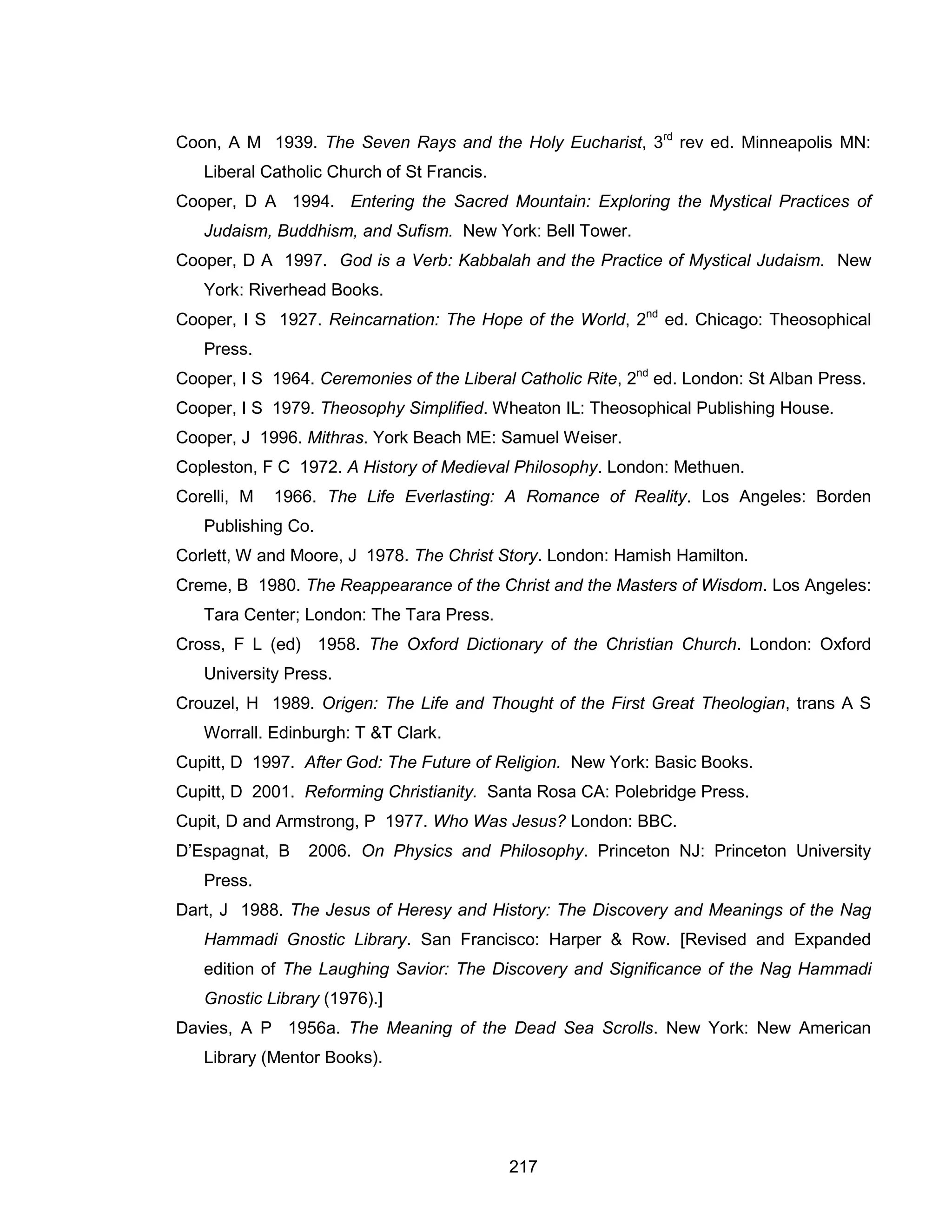 217 
Coon, A M 1939. The Seven Rays and the Holy Eucharist, 3rd rev ed. Minneapolis MN: Liberal Catholic Church of St Francis. 
Cooper, D A 1994. Entering the Sacred Mountain: Exploring the Mystical Practices of Judaism, Buddhism, and Sufism. New York: Bell Tower. 
Cooper, D A 1997. God is a Verb: Kabbalah and the Practice of Mystical Judaism. New York: Riverhead Books. 
Cooper, I S 1927. Reincarnation: The Hope of the World, 2nd ed. Chicago: Theosophical Press. 
Cooper, I S 1964. Ceremonies of the Liberal Catholic Rite, 2nd ed. London: St Alban Press. 
Cooper, I S 1979. Theosophy Simplified. Wheaton IL: Theosophical Publishing House. 
Cooper, J 1996. Mithras. York Beach ME: Samuel Weiser. 
Copleston, F C 1972. A History of Medieval Philosophy. London: Methuen. 
Corelli, M 1966. The Life Everlasting: A Romance of Reality. Los Angeles: Borden Publishing Co. 
Corlett, W and Moore, J 1978. The Christ Story. London: Hamish Hamilton. 
Creme, B 1980. The Reappearance of the Christ and the Masters of Wisdom. Los Angeles: Tara Center; London: The Tara Press. 
Cross, F L (ed) 1958. The Oxford Dictionary of the Christian Church. London: Oxford University Press. 
Crouzel, H 1989. Origen: The Life and Thought of the First Great Theologian, trans A S Worrall. Edinburgh: T &T Clark. 
Cupitt, D 1997. After God: The Future of Religion. New York: Basic Books. 
Cupitt, D 2001. Reforming Christianity. Santa Rosa CA: Polebridge Press. 
Cupit, D and Armstrong, P 1977. Who Was Jesus? London: BBC. 
D’Espagnat, B 2006. On Physics and Philosophy. Princeton NJ: Princeton University Press. 
Dart, J 1988. The Jesus of Heresy and History: The Discovery and Meanings of the Nag Hammadi Gnostic Library. San Francisco: Harper & Row. [Revised and Expanded edition of The Laughing Savior: The Discovery and Significance of the Nag Hammadi Gnostic Library (1976).] 
Davies, A P 1956a. The Meaning of the Dead Sea Scrolls. New York: New American Library (Mentor Books).  