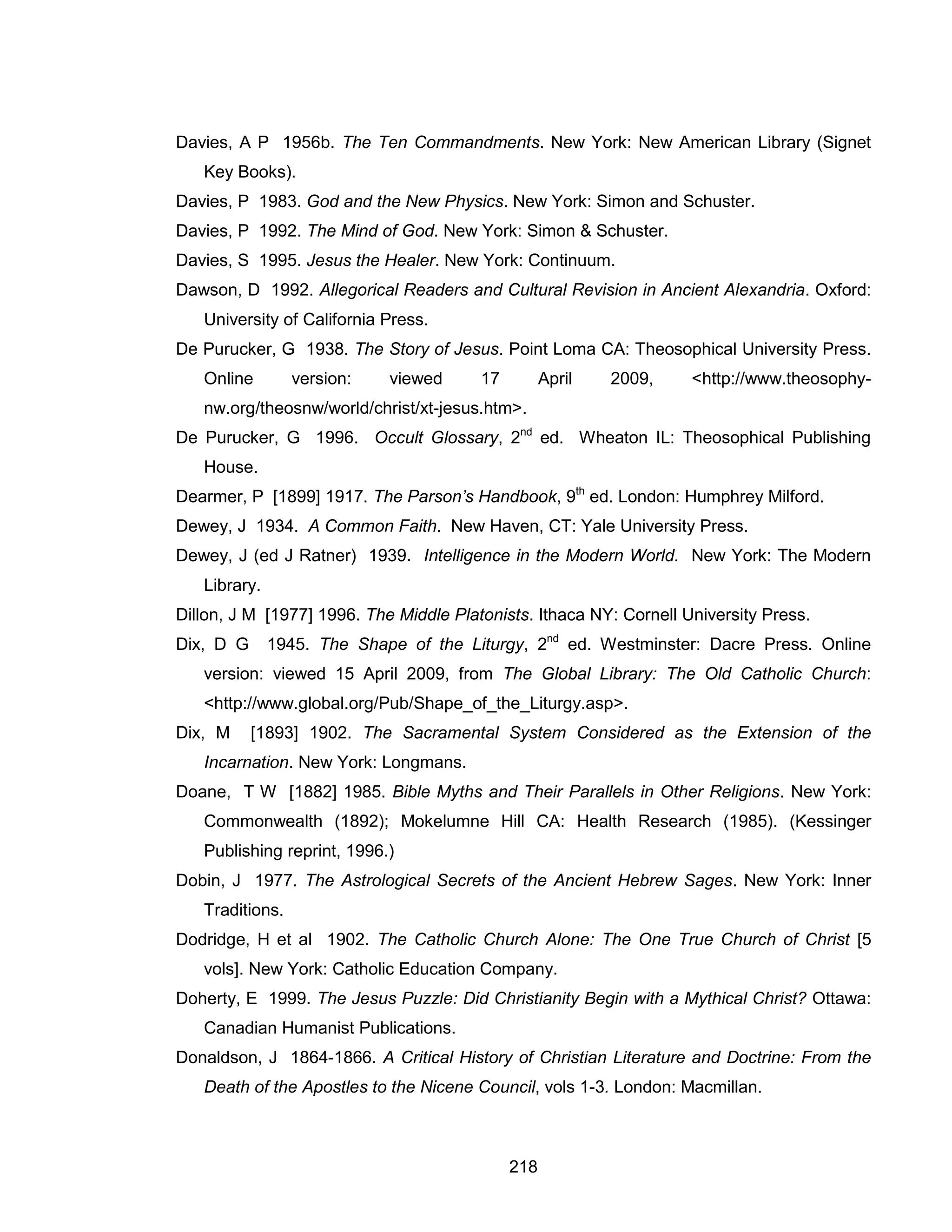 218 
Davies, A P 1956b. The Ten Commandments. New York: New American Library (Signet Key Books). 
Davies, P 1983. God and the New Physics. New York: Simon and Schuster. 
Davies, P 1992. The Mind of God. New York: Simon & Schuster. 
Davies, S 1995. Jesus the Healer. New York: Continuum. 
Dawson, D 1992. Allegorical Readers and Cultural Revision in Ancient Alexandria. Oxford: University of California Press. 
De Purucker, G 1938. The Story of Jesus. Point Loma CA: Theosophical University Press. Online version: viewed 17 April 2009, <http://www.theosophy- nw.org/theosnw/world/christ/xt-jesus.htm>. 
De Purucker, G 1996. Occult Glossary, 2nd ed. Wheaton IL: Theosophical Publishing House. 
Dearmer, P [1899] 1917. The Parson’s Handbook, 9th ed. London: Humphrey Milford. 
Dewey, J 1934. A Common Faith. New Haven, CT: Yale University Press. 
Dewey, J (ed J Ratner) 1939. Intelligence in the Modern World. New York: The Modern Library. 
Dillon, J M [1977] 1996. The Middle Platonists. Ithaca NY: Cornell University Press. 
Dix, D G 1945. The Shape of the Liturgy, 2nd ed. Westminster: Dacre Press. Online version: viewed 15 April 2009, from The Global Library: The Old Catholic Church: <http://www.global.org/Pub/Shape_of_the_Liturgy.asp>. 
Dix, M [1893] 1902. The Sacramental System Considered as the Extension of the Incarnation. New York: Longmans. 
Doane, T W [1882] 1985. Bible Myths and Their Parallels in Other Religions. New York: Commonwealth (1892); Mokelumne Hill CA: Health Research (1985). (Kessinger Publishing reprint, 1996.) 
Dobin, J 1977. The Astrological Secrets of the Ancient Hebrew Sages. New York: Inner Traditions. 
Dodridge, H et al 1902. The Catholic Church Alone: The One True Church of Christ [5 vols]. New York: Catholic Education Company. 
Doherty, E 1999. The Jesus Puzzle: Did Christianity Begin with a Mythical Christ? Ottawa: Canadian Humanist Publications. 
Donaldson, J 1864-1866. A Critical History of Christian Literature and Doctrine: From the Death of the Apostles to the Nicene Council, vols 1-3. London: Macmillan.  