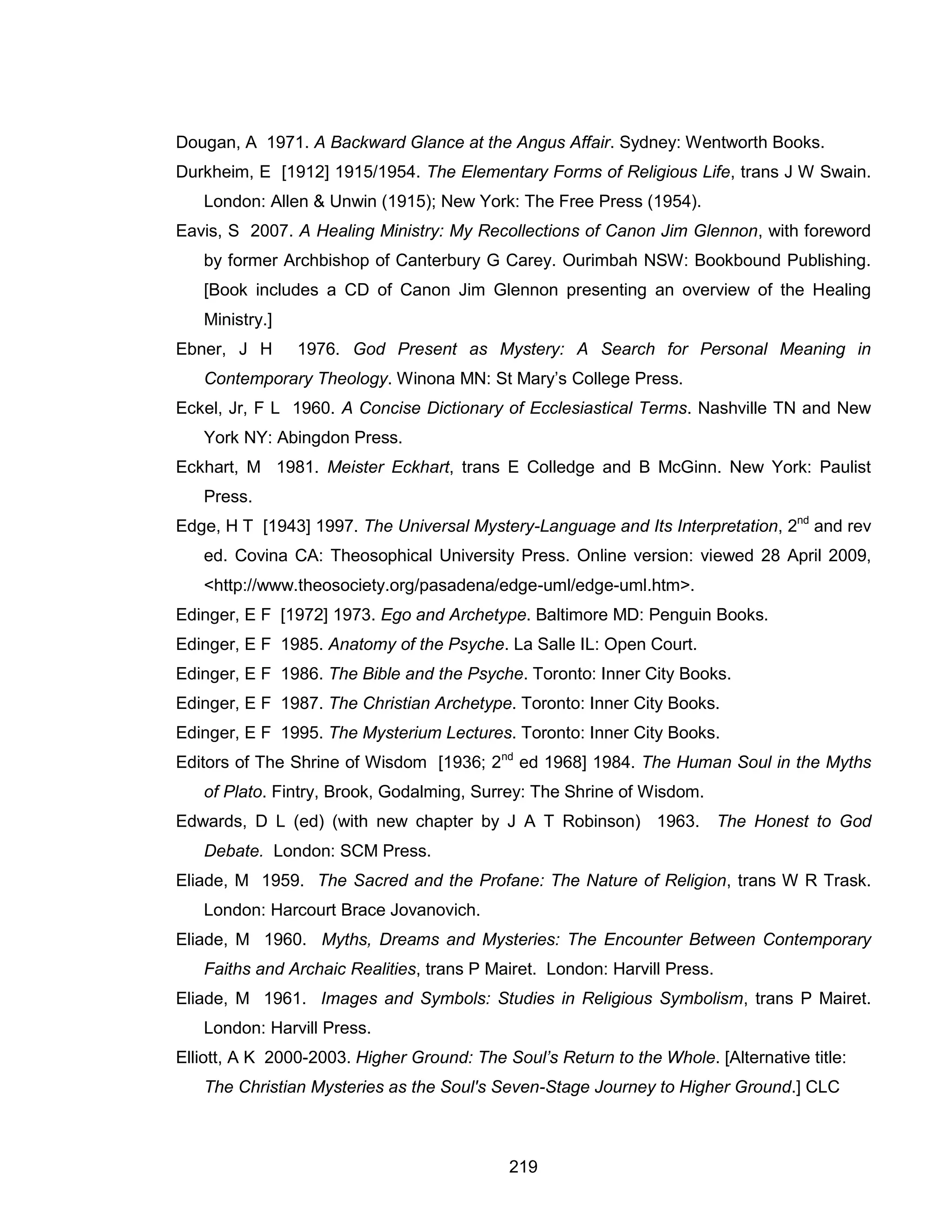 219 
Dougan, A 1971. A Backward Glance at the Angus Affair. Sydney: Wentworth Books. 
Durkheim, E [1912] 1915/1954. The Elementary Forms of Religious Life, trans J W Swain. London: Allen & Unwin (1915); New York: The Free Press (1954). 
Eavis, S 2007. A Healing Ministry: My Recollections of Canon Jim Glennon, with foreword by former Archbishop of Canterbury G Carey. Ourimbah NSW: Bookbound Publishing. [Book includes a CD of Canon Jim Glennon presenting an overview of the Healing Ministry.] 
Ebner, J H 1976. God Present as Mystery: A Search for Personal Meaning in Contemporary Theology. Winona MN: St Mary’s College Press. 
Eckel, Jr, F L 1960. A Concise Dictionary of Ecclesiastical Terms. Nashville TN and New York NY: Abingdon Press. 
Eckhart, M 1981. Meister Eckhart, trans E Colledge and B McGinn. New York: Paulist Press. 
Edge, H T [1943] 1997. The Universal Mystery-Language and Its Interpretation, 2nd and rev ed. Covina CA: Theosophical University Press. Online version: viewed 28 April 2009, <http://www.theosociety.org/pasadena/edge-uml/edge-uml.htm>. 
Edinger, E F [1972] 1973. Ego and Archetype. Baltimore MD: Penguin Books. 
Edinger, E F 1985. Anatomy of the Psyche. La Salle IL: Open Court. 
Edinger, E F 1986. The Bible and the Psyche. Toronto: Inner City Books. 
Edinger, E F 1987. The Christian Archetype. Toronto: Inner City Books. 
Edinger, E F 1995. The Mysterium Lectures. Toronto: Inner City Books. 
Editors of The Shrine of Wisdom [1936; 2nd ed 1968] 1984. The Human Soul in the Myths of Plato. Fintry, Brook, Godalming, Surrey: The Shrine of Wisdom. 
Edwards, D L (ed) (with new chapter by J A T Robinson) 1963. The Honest to God Debate. London: SCM Press. 
Eliade, M 1959. The Sacred and the Profane: The Nature of Religion, trans W R Trask. London: Harcourt Brace Jovanovich. 
Eliade, M 1960. Myths, Dreams and Mysteries: The Encounter Between Contemporary Faiths and Archaic Realities, trans P Mairet. London: Harvill Press. 
Eliade, M 1961. Images and Symbols: Studies in Religious Symbolism, trans P Mairet. London: Harvill Press. 
Elliott, A K 2000-2003. Higher Ground: The Soul’s Return to the Whole. [Alternative title: The Christian Mysteries as the Soul's Seven-Stage Journey to Higher Ground.] CLC  