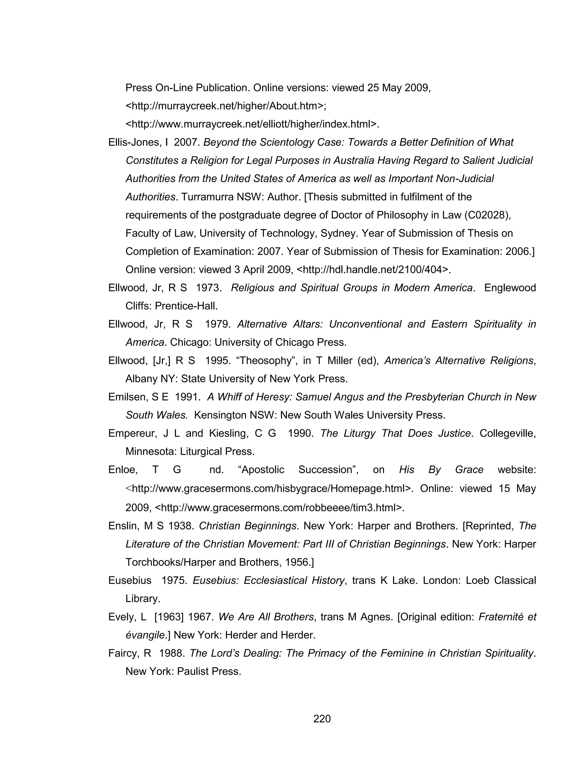 220 
Press On-Line Publication. Online versions: viewed 25 May 2009, <http://murraycreek.net/higher/About.htm>; <http://www.murraycreek.net/elliott/higher/index.html>. 
Ellis-Jones, I 2007. Beyond the Scientology Case: Towards a Better Definition of What Constitutes a Religion for Legal Purposes in Australia Having Regard to Salient Judicial Authorities from the United States of America as well as Important Non-Judicial Authorities. Turramurra NSW: Author. [Thesis submitted in fulfilment of the requirements of the postgraduate degree of Doctor of Philosophy in Law (C02028), Faculty of Law, University of Technology, Sydney. Year of Submission of Thesis on Completion of Examination: 2007. Year of Submission of Thesis for Examination: 2006.] Online version: viewed 3 April 2009, <http://hdl.handle.net/2100/404>. 
Ellwood, Jr, R S 1973. Religious and Spiritual Groups in Modern America. Englewood Cliffs: Prentice-Hall. 
Ellwood, Jr, R S 1979. Alternative Altars: Unconventional and Eastern Spirituality in America. Chicago: University of Chicago Press. 
Ellwood, [Jr,] R S 1995. “Theosophy”, in T Miller (ed), America’s Alternative Religions, Albany NY: State University of New York Press. 
Emilsen, S E 1991. A Whiff of Heresy: Samuel Angus and the Presbyterian Church in New South Wales. Kensington NSW: New South Wales University Press. 
Empereur, J L and Kiesling, C G 1990. The Liturgy That Does Justice. Collegeville, Minnesota: Liturgical Press. 
Enloe, T G nd. “Apostolic Succession”, on His By Grace website: <http://www.gracesermons.com/hisbygrace/Homepage.html>. Online: viewed 15 May 2009, <http://www.gracesermons.com/robbeeee/tim3.html>. 
Enslin, M S 1938. Christian Beginnings. New York: Harper and Brothers. [Reprinted, The Literature of the Christian Movement: Part III of Christian Beginnings. New York: Harper Torchbooks/Harper and Brothers, 1956.] 
Eusebius 1975. Eusebius: Ecclesiastical History, trans K Lake. London: Loeb Classical Library. 
Evely, L [1963] 1967. We Are All Brothers, trans M Agnes. [Original edition: Fraternité et évangile.] New York: Herder and Herder. 
Faircy, R 1988. The Lord’s Dealing: The Primacy of the Feminine in Christian Spirituality. New York: Paulist Press.  