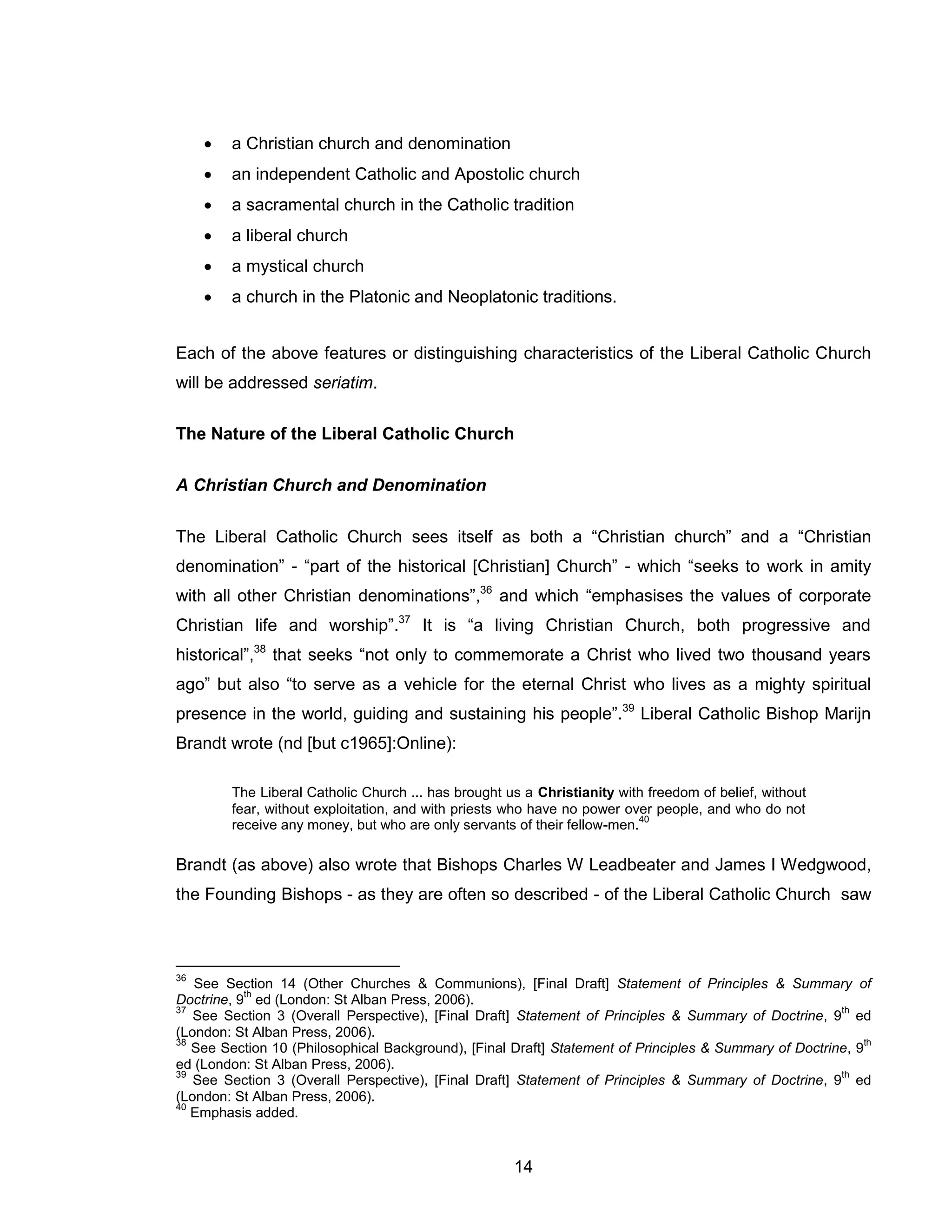 14 
 a Christian church and denomination 
 an independent Catholic and Apostolic church 
 a sacramental church in the Catholic tradition 
 a liberal church 
 a mystical church 
 a church in the Platonic and Neoplatonic traditions. 
Each of the above features or distinguishing characteristics of the Liberal Catholic Church will be addressed seriatim. 
The Nature of the Liberal Catholic Church 
A Christian Church and Denomination 
The Liberal Catholic Church sees itself as both a “Christian church” and a “Christian denomination” - “part of the historical [Christian] Church” - which “seeks to work in amity with all other Christian denominations”,36 and which “emphasises the values of corporate Christian life and worship”.37 It is “a living Christian Church, both progressive and historical”,38 that seeks “not only to commemorate a Christ who lived two thousand years ago” but also “to serve as a vehicle for the eternal Christ who lives as a mighty spiritual presence in the world, guiding and sustaining his people”.39 Liberal Catholic Bishop Marijn Brandt wrote (nd [but c1965]:Online): 
The Liberal Catholic Church ... has brought us a Christianity with freedom of belief, without fear, without exploitation, and with priests who have no power over people, and who do not receive any money, but who are only servants of their fellow-men.40 
Brandt (as above) also wrote that Bishops Charles W Leadbeater and James I Wedgwood, the Founding Bishops - as they are often so described - of the Liberal Catholic Church saw 
36 See Section 14 (Other Churches & Communions), [Final Draft] Statement of Principles & Summary of Doctrine, 9th ed (London: St Alban Press, 2006). 
37 See Section 3 (Overall Perspective), [Final Draft] Statement of Principles & Summary of Doctrine, 9th ed (London: St Alban Press, 2006). 
38 See Section 10 (Philosophical Background), [Final Draft] Statement of Principles & Summary of Doctrine, 9th ed (London: St Alban Press, 2006). 
39 See Section 3 (Overall Perspective), [Final Draft] Statement of Principles & Summary of Doctrine, 9th ed (London: St Alban Press, 2006). 
40 Emphasis added.  