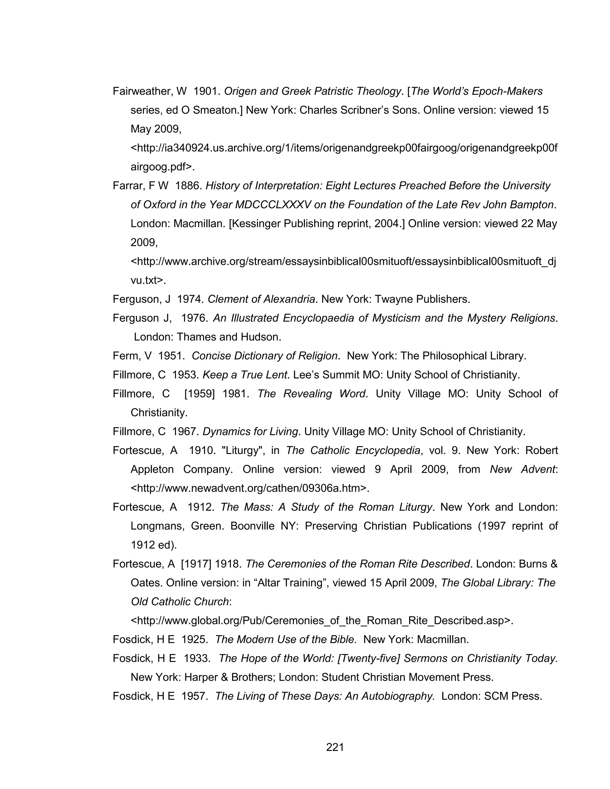 221 
Fairweather, W 1901. Origen and Greek Patristic Theology. [The World’s Epoch-Makers series, ed O Smeaton.] New York: Charles Scribner’s Sons. Online version: viewed 15 May 2009, <http://ia340924.us.archive.org/1/items/origenandgreekp00fairgoog/origenandgreekp00fairgoog.pdf>. 
Farrar, F W 1886. History of Interpretation: Eight Lectures Preached Before the University of Oxford in the Year MDCCCLXXXV on the Foundation of the Late Rev John Bampton. London: Macmillan. [Kessinger Publishing reprint, 2004.] Online version: viewed 22 May 2009, <http://www.archive.org/stream/essaysinbiblical00smituoft/essaysinbiblical00smituoft_djvu.txt>. 
Ferguson, J 1974. Clement of Alexandria. New York: Twayne Publishers. 
Ferguson J, 1976. An Illustrated Encyclopaedia of Mysticism and the Mystery Religions. London: Thames and Hudson. 
Ferm, V 1951. Concise Dictionary of Religion. New York: The Philosophical Library. 
Fillmore, C 1953. Keep a True Lent. Lee’s Summit MO: Unity School of Christianity. 
Fillmore, C [1959] 1981. The Revealing Word. Unity Village MO: Unity School of Christianity. 
Fillmore, C 1967. Dynamics for Living. Unity Village MO: Unity School of Christianity. 
Fortescue, A 1910. "Liturgy", in The Catholic Encyclopedia, vol. 9. New York: Robert Appleton Company. Online version: viewed 9 April 2009, from New Advent: <http://www.newadvent.org/cathen/09306a.htm>. 
Fortescue, A 1912. The Mass: A Study of the Roman Liturgy. New York and London: Longmans, Green. Boonville NY: Preserving Christian Publications (1997 reprint of 1912 ed). 
Fortescue, A [1917] 1918. The Ceremonies of the Roman Rite Described. London: Burns & Oates. Online version: in “Altar Training”, viewed 15 April 2009, The Global Library: The Old Catholic Church: <http://www.global.org/Pub/Ceremonies_of_the_Roman_Rite_Described.asp>. 
Fosdick, H E 1925. The Modern Use of the Bible. New York: Macmillan. 
Fosdick, H E 1933. The Hope of the World: [Twenty-five] Sermons on Christianity Today. New York: Harper & Brothers; London: Student Christian Movement Press. 
Fosdick, H E 1957. The Living of These Days: An Autobiography. London: SCM Press.  
