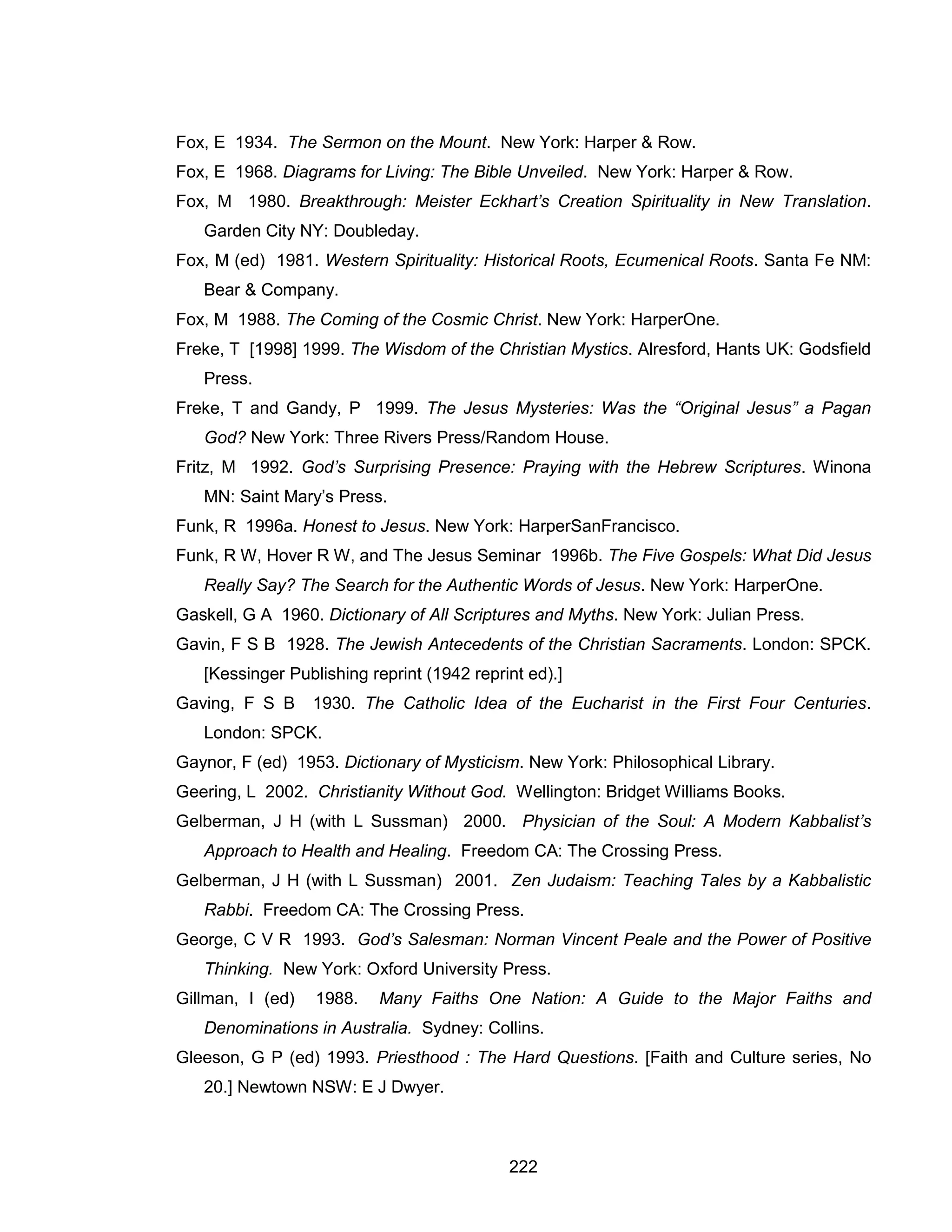 222 
Fox, E 1934. The Sermon on the Mount. New York: Harper & Row. 
Fox, E 1968. Diagrams for Living: The Bible Unveiled. New York: Harper & Row. 
Fox, M 1980. Breakthrough: Meister Eckhart’s Creation Spirituality in New Translation. Garden City NY: Doubleday. 
Fox, M (ed) 1981. Western Spirituality: Historical Roots, Ecumenical Roots. Santa Fe NM: Bear & Company. 
Fox, M 1988. The Coming of the Cosmic Christ. New York: HarperOne. 
Freke, T [1998] 1999. The Wisdom of the Christian Mystics. Alresford, Hants UK: Godsfield Press. 
Freke, T and Gandy, P 1999. The Jesus Mysteries: Was the “Original Jesus” a Pagan God? New York: Three Rivers Press/Random House. 
Fritz, M 1992. God’s Surprising Presence: Praying with the Hebrew Scriptures. Winona MN: Saint Mary’s Press. 
Funk, R 1996a. Honest to Jesus. New York: HarperSanFrancisco. 
Funk, R W, Hover R W, and The Jesus Seminar 1996b. The Five Gospels: What Did Jesus Really Say? The Search for the Authentic Words of Jesus. New York: HarperOne. 
Gaskell, G A 1960. Dictionary of All Scriptures and Myths. New York: Julian Press. 
Gavin, F S B 1928. The Jewish Antecedents of the Christian Sacraments. London: SPCK. [Kessinger Publishing reprint (1942 reprint ed).] 
Gaving, F S B 1930. The Catholic Idea of the Eucharist in the First Four Centuries. London: SPCK. 
Gaynor, F (ed) 1953. Dictionary of Mysticism. New York: Philosophical Library. 
Geering, L 2002. Christianity Without God. Wellington: Bridget Williams Books. 
Gelberman, J H (with L Sussman) 2000. Physician of the Soul: A Modern Kabbalist’s Approach to Health and Healing. Freedom CA: The Crossing Press. 
Gelberman, J H (with L Sussman) 2001. Zen Judaism: Teaching Tales by a Kabbalistic Rabbi. Freedom CA: The Crossing Press. 
George, C V R 1993. God’s Salesman: Norman Vincent Peale and the Power of Positive Thinking. New York: Oxford University Press. 
Gillman, I (ed) 1988. Many Faiths One Nation: A Guide to the Major Faiths and Denominations in Australia. Sydney: Collins. 
Gleeson, G P (ed) 1993. Priesthood : The Hard Questions. [Faith and Culture series, No 20.] Newtown NSW: E J Dwyer.  
