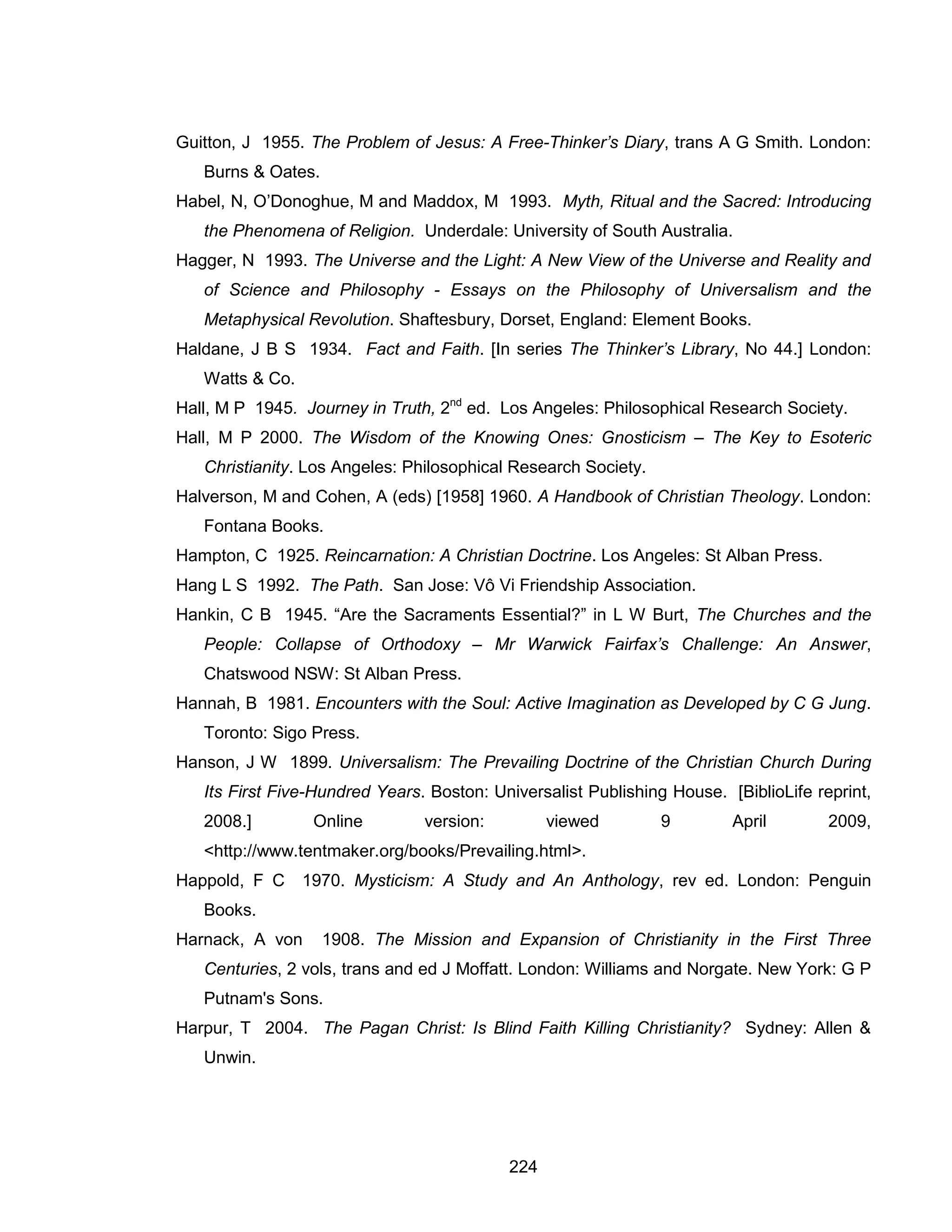224 
Guitton, J 1955. The Problem of Jesus: A Free-Thinker’s Diary, trans A G Smith. London: Burns & Oates. 
Habel, N, O’Donoghue, M and Maddox, M 1993. Myth, Ritual and the Sacred: Introducing the Phenomena of Religion. Underdale: University of South Australia. 
Hagger, N 1993. The Universe and the Light: A New View of the Universe and Reality and of Science and Philosophy - Essays on the Philosophy of Universalism and the Metaphysical Revolution. Shaftesbury, Dorset, England: Element Books. 
Haldane, J B S 1934. Fact and Faith. [In series The Thinker’s Library, No 44.] London: Watts & Co. 
Hall, M P 1945. Journey in Truth, 2nd ed. Los Angeles: Philosophical Research Society. 
Hall, M P 2000. The Wisdom of the Knowing Ones: Gnosticism – The Key to Esoteric Christianity. Los Angeles: Philosophical Research Society. 
Halverson, M and Cohen, A (eds) [1958] 1960. A Handbook of Christian Theology. London: Fontana Books. 
Hampton, C 1925. Reincarnation: A Christian Doctrine. Los Angeles: St Alban Press. 
Hang L S 1992. The Path. San Jose: Vô Vi Friendship Association. 
Hankin, C B 1945. “Are the Sacraments Essential?” in L W Burt, The Churches and the People: Collapse of Orthodoxy – Mr Warwick Fairfax’s Challenge: An Answer, Chatswood NSW: St Alban Press. 
Hannah, B 1981. Encounters with the Soul: Active Imagination as Developed by C G Jung. Toronto: Sigo Press. 
Hanson, J W 1899. Universalism: The Prevailing Doctrine of the Christian Church During Its First Five-Hundred Years. Boston: Universalist Publishing House. [BiblioLife reprint, 2008.] Online version: viewed 9 April 2009, <http://www.tentmaker.org/books/Prevailing.html>. 
Happold, F C 1970. Mysticism: A Study and An Anthology, rev ed. London: Penguin Books. 
Harnack, A von 1908. The Mission and Expansion of Christianity in the First Three Centuries, 2 vols, trans and ed J Moffatt. London: Williams and Norgate. New York: G P Putnam's Sons. 
Harpur, T 2004. The Pagan Christ: Is Blind Faith Killing Christianity? Sydney: Allen & Unwin.  