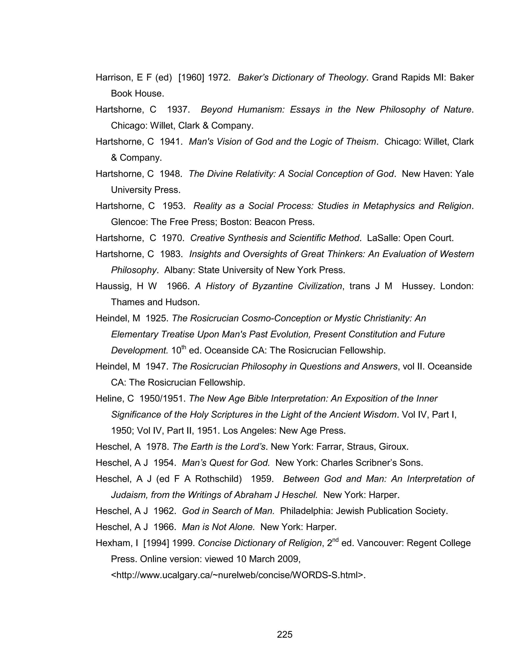 225 
Harrison, E F (ed) [1960] 1972. Baker’s Dictionary of Theology. Grand Rapids MI: Baker Book House. 
Hartshorne, C 1937. Beyond Humanism: Essays in the New Philosophy of Nature. Chicago: Willet, Clark & Company. 
Hartshorne, C 1941. Man's Vision of God and the Logic of Theism. Chicago: Willet, Clark & Company. 
Hartshorne, C 1948. The Divine Relativity: A Social Conception of God. New Haven: Yale University Press. 
Hartshorne, C 1953. Reality as a Social Process: Studies in Metaphysics and Religion. Glencoe: The Free Press; Boston: Beacon Press. 
Hartshorne, C 1970. Creative Synthesis and Scientific Method. LaSalle: Open Court. 
Hartshorne, C 1983. Insights and Oversights of Great Thinkers: An Evaluation of Western Philosophy. Albany: State University of New York Press. 
Haussig, H W 1966. A History of Byzantine Civilization, trans J M Hussey. London: Thames and Hudson. 
Heindel, M 1925. The Rosicrucian Cosmo-Conception or Mystic Christianity: An Elementary Treatise Upon Man's Past Evolution, Present Constitution and Future Development. 10th ed. Oceanside CA: The Rosicrucian Fellowship. 
Heindel, M 1947. The Rosicrucian Philosophy in Questions and Answers, vol II. Oceanside CA: The Rosicrucian Fellowship. 
Heline, C 1950/1951. The New Age Bible Interpretation: An Exposition of the Inner Significance of the Holy Scriptures in the Light of the Ancient Wisdom. Vol IV, Part I, 1950; Vol IV, Part II, 1951. Los Angeles: New Age Press. 
Heschel, A 1978. The Earth is the Lord’s. New York: Farrar, Straus, Giroux. 
Heschel, A J 1954. Man’s Quest for God. New York: Charles Scribner’s Sons. 
Heschel, A J (ed F A Rothschild) 1959. Between God and Man: An Interpretation of Judaism, from the Writings of Abraham J Heschel. New York: Harper. 
Heschel, A J 1962. God in Search of Man. Philadelphia: Jewish Publication Society. 
Heschel, A J 1966. Man is Not Alone. New York: Harper. 
Hexham, I [1994] 1999. Concise Dictionary of Religion, 2nd ed. Vancouver: Regent College Press. Online version: viewed 10 March 2009, <http://www.ucalgary.ca/~nurelweb/concise/WORDS-S.html>.  