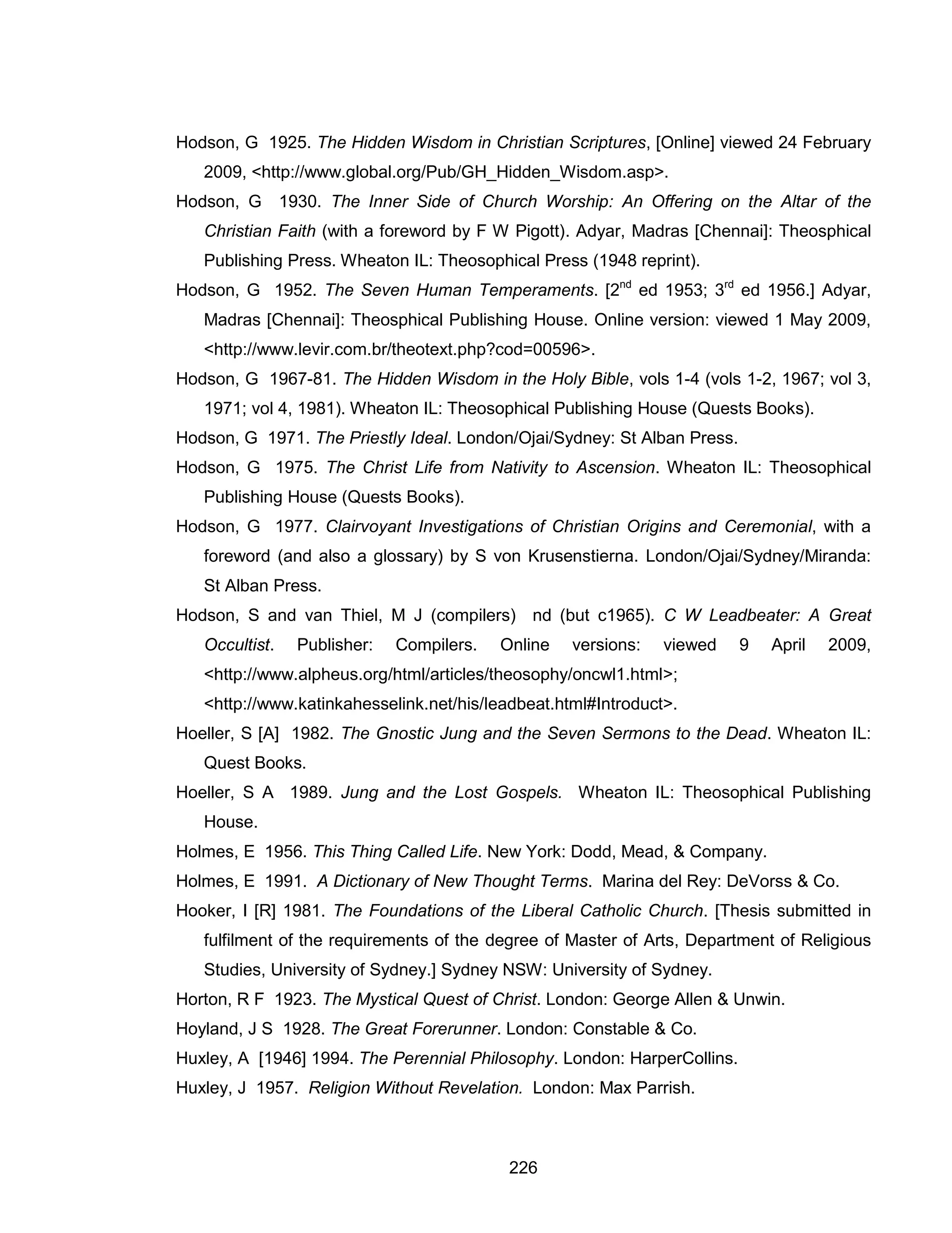 226 
Hodson, G 1925. The Hidden Wisdom in Christian Scriptures, [Online] viewed 24 February 2009, <http://www.global.org/Pub/GH_Hidden_Wisdom.asp>. 
Hodson, G 1930. The Inner Side of Church Worship: An Offering on the Altar of the Christian Faith (with a foreword by F W Pigott). Adyar, Madras [Chennai]: Theosphical Publishing Press. Wheaton IL: Theosophical Press (1948 reprint). 
Hodson, G 1952. The Seven Human Temperaments. [2nd ed 1953; 3rd ed 1956.] Adyar, Madras [Chennai]: Theosphical Publishing House. Online version: viewed 1 May 2009, <http://www.levir.com.br/theotext.php?cod=00596>. 
Hodson, G 1967-81. The Hidden Wisdom in the Holy Bible, vols 1-4 (vols 1-2, 1967; vol 3, 1971; vol 4, 1981). Wheaton IL: Theosophical Publishing House (Quests Books). 
Hodson, G 1971. The Priestly Ideal. London/Ojai/Sydney: St Alban Press. 
Hodson, G 1975. The Christ Life from Nativity to Ascension. Wheaton IL: Theosophical Publishing House (Quests Books). 
Hodson, G 1977. Clairvoyant Investigations of Christian Origins and Ceremonial, with a foreword (and also a glossary) by S von Krusenstierna. London/Ojai/Sydney/Miranda: St Alban Press. 
Hodson, S and van Thiel, M J (compilers) nd (but c1965). C W Leadbeater: A Great Occultist. Publisher: Compilers. Online versions: viewed 9 April 2009, <http://www.alpheus.org/html/articles/theosophy/oncwl1.html>; <http://www.katinkahesselink.net/his/leadbeat.html#Introduct>. 
Hoeller, S [A] 1982. The Gnostic Jung and the Seven Sermons to the Dead. Wheaton IL: Quest Books. 
Hoeller, S A 1989. Jung and the Lost Gospels. Wheaton IL: Theosophical Publishing House. 
Holmes, E 1956. This Thing Called Life. New York: Dodd, Mead, & Company. 
Holmes, E 1991. A Dictionary of New Thought Terms. Marina del Rey: DeVorss & Co. 
Hooker, I [R] 1981. The Foundations of the Liberal Catholic Church. [Thesis submitted in fulfilment of the requirements of the degree of Master of Arts, Department of Religious Studies, University of Sydney.] Sydney NSW: University of Sydney. 
Horton, R F 1923. The Mystical Quest of Christ. London: George Allen & Unwin. 
Hoyland, J S 1928. The Great Forerunner. London: Constable & Co. 
Huxley, A [1946] 1994. The Perennial Philosophy. London: HarperCollins. 
Huxley, J 1957. Religion Without Revelation. London: Max Parrish.  