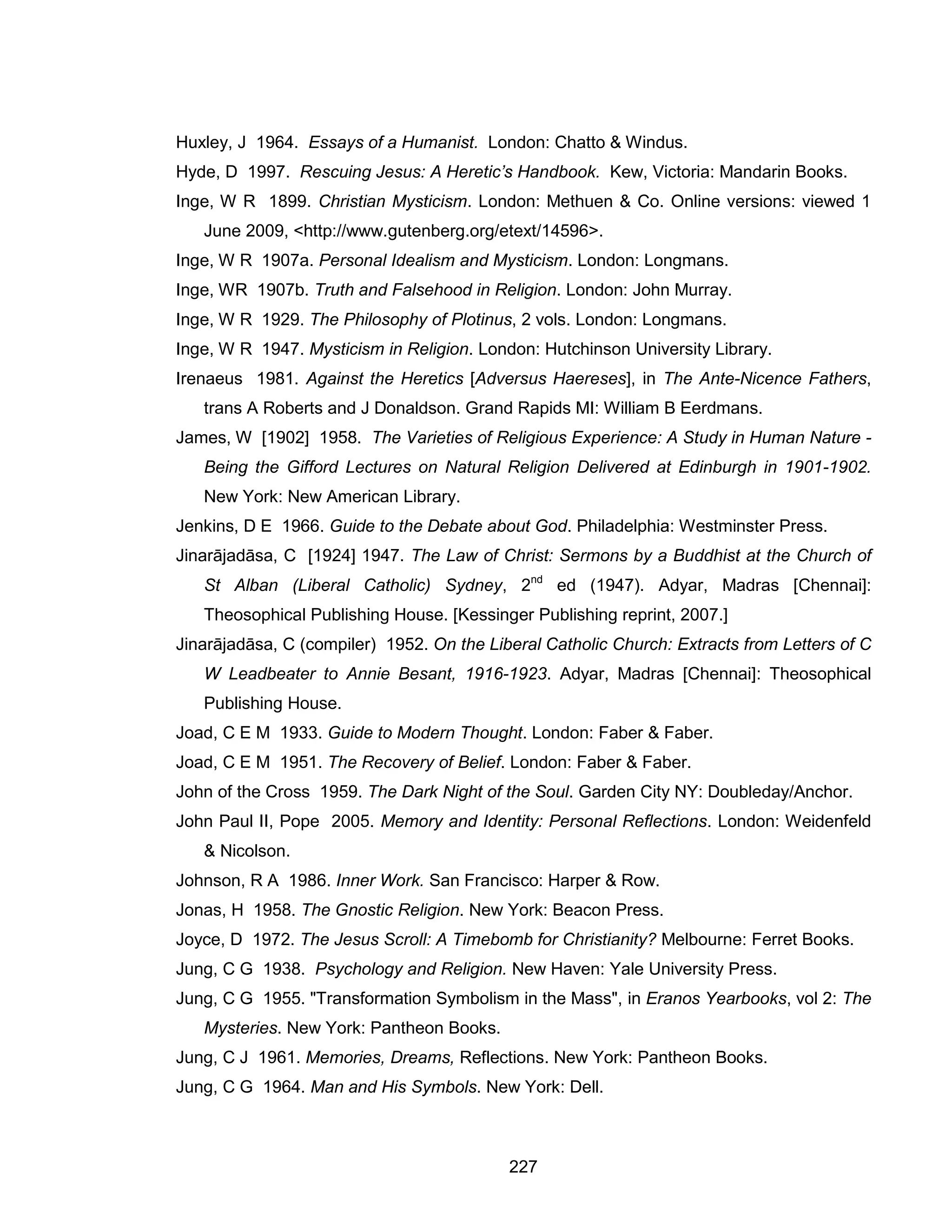 227 
Huxley, J 1964. Essays of a Humanist. London: Chatto & Windus. 
Hyde, D 1997. Rescuing Jesus: A Heretic’s Handbook. Kew, Victoria: Mandarin Books. 
Inge, W R 1899. Christian Mysticism. London: Methuen & Co. Online versions: viewed 1 June 2009, <http://www.gutenberg.org/etext/14596>. 
Inge, W R 1907a. Personal Idealism and Mysticism. London: Longmans. 
Inge, WR 1907b. Truth and Falsehood in Religion. London: John Murray. 
Inge, W R 1929. The Philosophy of Plotinus, 2 vols. London: Longmans. 
Inge, W R 1947. Mysticism in Religion. London: Hutchinson University Library. 
Irenaeus 1981. Against the Heretics [Adversus Haereses], in The Ante-Nicence Fathers, trans A Roberts and J Donaldson. Grand Rapids MI: William B Eerdmans. 
James, W [1902] 1958. The Varieties of Religious Experience: A Study in Human Nature - Being the Gifford Lectures on Natural Religion Delivered at Edinburgh in 1901-1902. New York: New American Library. 
Jenkins, D E 1966. Guide to the Debate about God. Philadelphia: Westminster Press. 
Jinarājadāsa, C [1924] 1947. The Law of Christ: Sermons by a Buddhist at the Church of St Alban (Liberal Catholic) Sydney, 2nd ed (1947). Adyar, Madras [Chennai]: Theosophical Publishing House. [Kessinger Publishing reprint, 2007.] 
Jinarājadāsa, C (compiler) 1952. On the Liberal Catholic Church: Extracts from Letters of C W Leadbeater to Annie Besant, 1916-1923. Adyar, Madras [Chennai]: Theosophical Publishing House. 
Joad, C E M 1933. Guide to Modern Thought. London: Faber & Faber. 
Joad, C E M 1951. The Recovery of Belief. London: Faber & Faber. 
John of the Cross 1959. The Dark Night of the Soul. Garden City NY: Doubleday/Anchor. 
John Paul II, Pope 2005. Memory and Identity: Personal Reflections. London: Weidenfeld & Nicolson. 
Johnson, R A 1986. Inner Work. San Francisco: Harper & Row. 
Jonas, H 1958. The Gnostic Religion. New York: Beacon Press. 
Joyce, D 1972. The Jesus Scroll: A Timebomb for Christianity? Melbourne: Ferret Books. 
Jung, C G 1938. Psychology and Religion. New Haven: Yale University Press. 
Jung, C G 1955. "Transformation Symbolism in the Mass", in Eranos Yearbooks, vol 2: The Mysteries. New York: Pantheon Books. 
Jung, C J 1961. Memories, Dreams, Reflections. New York: Pantheon Books. 
Jung, C G 1964. Man and His Symbols. New York: Dell.  