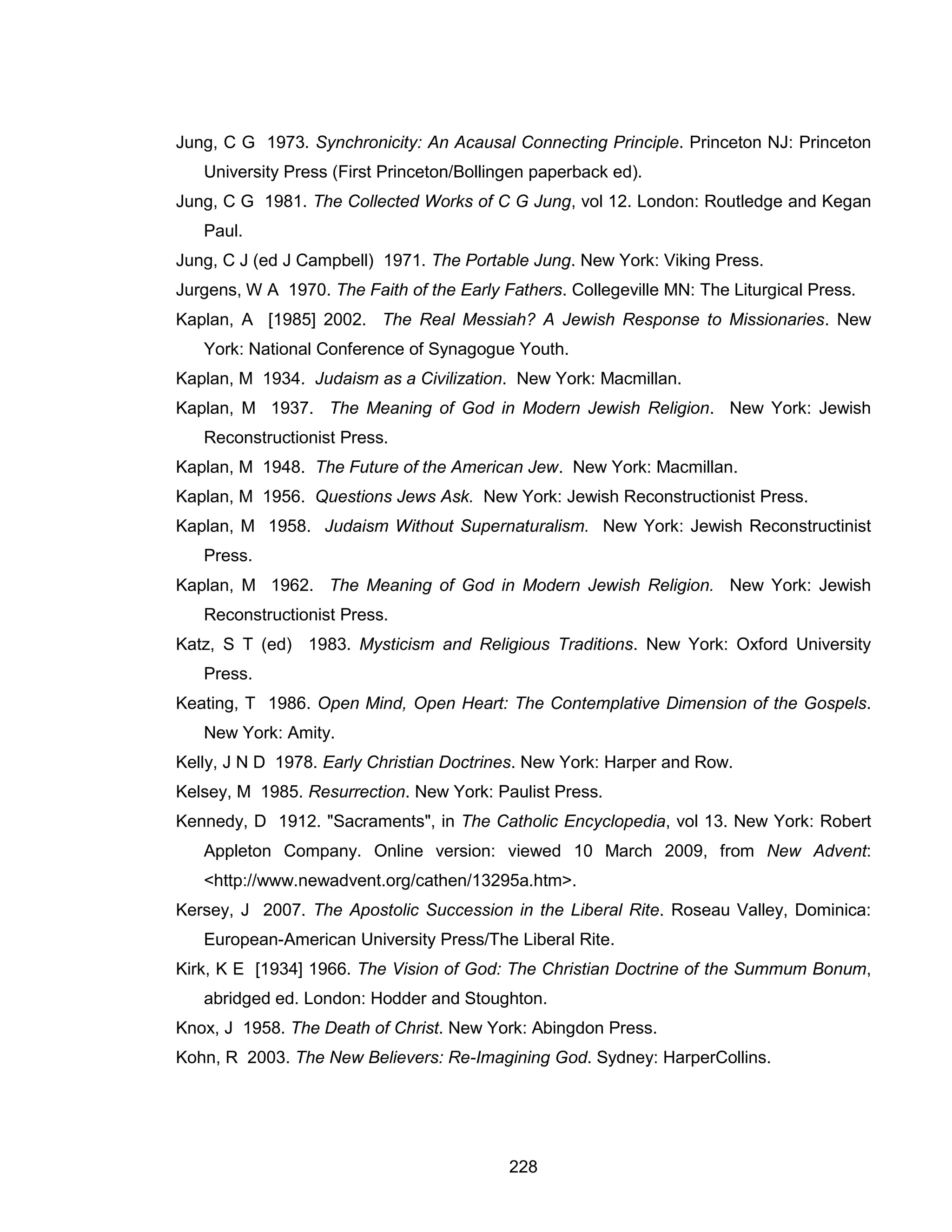 228 
Jung, C G 1973. Synchronicity: An Acausal Connecting Principle. Princeton NJ: Princeton University Press (First Princeton/Bollingen paperback ed). 
Jung, C G 1981. The Collected Works of C G Jung, vol 12. London: Routledge and Kegan Paul. 
Jung, C J (ed J Campbell) 1971. The Portable Jung. New York: Viking Press. 
Jurgens, W A 1970. The Faith of the Early Fathers. Collegeville MN: The Liturgical Press. 
Kaplan, A [1985] 2002. The Real Messiah? A Jewish Response to Missionaries. New York: National Conference of Synagogue Youth. 
Kaplan, M 1934. Judaism as a Civilization. New York: Macmillan. 
Kaplan, M 1937. The Meaning of God in Modern Jewish Religion. New York: Jewish Reconstructionist Press. 
Kaplan, M 1948. The Future of the American Jew. New York: Macmillan. 
Kaplan, M 1956. Questions Jews Ask. New York: Jewish Reconstructionist Press. 
Kaplan, M 1958. Judaism Without Supernaturalism. New York: Jewish Reconstructinist Press. 
Kaplan, M 1962. The Meaning of God in Modern Jewish Religion. New York: Jewish Reconstructionist Press. 
Katz, S T (ed) 1983. Mysticism and Religious Traditions. New York: Oxford University Press. 
Keating, T 1986. Open Mind, Open Heart: The Contemplative Dimension of the Gospels. New York: Amity. 
Kelly, J N D 1978. Early Christian Doctrines. New York: Harper and Row. 
Kelsey, M 1985. Resurrection. New York: Paulist Press. 
Kennedy, D 1912. "Sacraments", in The Catholic Encyclopedia, vol 13. New York: Robert Appleton Company. Online version: viewed 10 March 2009, from New Advent: <http://www.newadvent.org/cathen/13295a.htm>. 
Kersey, J 2007. The Apostolic Succession in the Liberal Rite. Roseau Valley, Dominica: European-American University Press/The Liberal Rite. 
Kirk, K E [1934] 1966. The Vision of God: The Christian Doctrine of the Summum Bonum, abridged ed. London: Hodder and Stoughton. 
Knox, J 1958. The Death of Christ. New York: Abingdon Press. 
Kohn, R 2003. The New Believers: Re-Imagining God. Sydney: HarperCollins.  