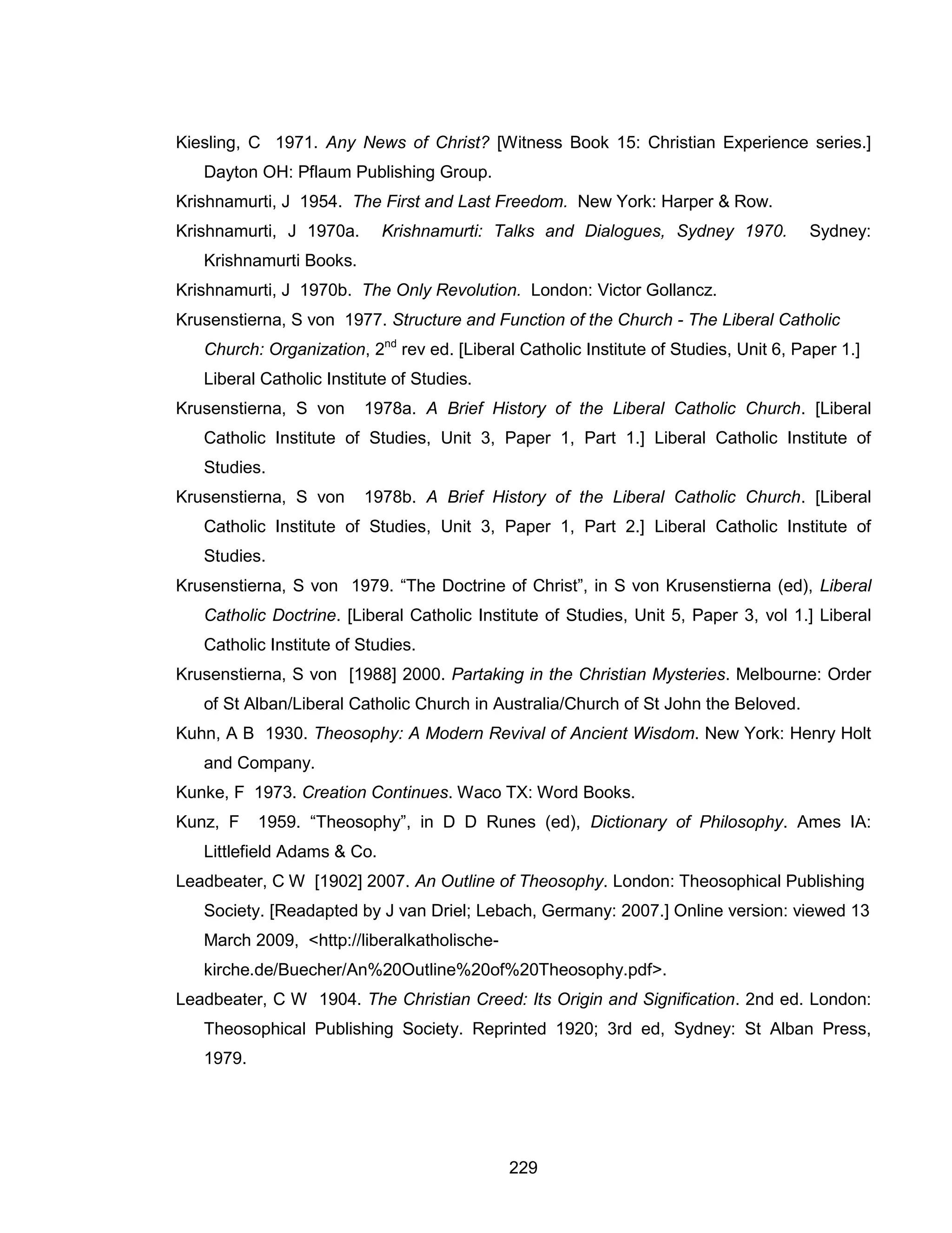 229 
Kiesling, C 1971. Any News of Christ? [Witness Book 15: Christian Experience series.] Dayton OH: Pflaum Publishing Group. 
Krishnamurti, J 1954. The First and Last Freedom. New York: Harper & Row. 
Krishnamurti, J 1970a. Krishnamurti: Talks and Dialogues, Sydney 1970. Sydney: Krishnamurti Books. 
Krishnamurti, J 1970b. The Only Revolution. London: Victor Gollancz. 
Krusenstierna, S von 1977. Structure and Function of the Church - The Liberal Catholic Church: Organization, 2nd rev ed. [Liberal Catholic Institute of Studies, Unit 6, Paper 1.] Liberal Catholic Institute of Studies. 
Krusenstierna, S von 1978a. A Brief History of the Liberal Catholic Church. [Liberal Catholic Institute of Studies, Unit 3, Paper 1, Part 1.] Liberal Catholic Institute of Studies. 
Krusenstierna, S von 1978b. A Brief History of the Liberal Catholic Church. [Liberal Catholic Institute of Studies, Unit 3, Paper 1, Part 2.] Liberal Catholic Institute of Studies. 
Krusenstierna, S von 1979. “The Doctrine of Christ”, in S von Krusenstierna (ed), Liberal Catholic Doctrine. [Liberal Catholic Institute of Studies, Unit 5, Paper 3, vol 1.] Liberal Catholic Institute of Studies. 
Krusenstierna, S von [1988] 2000. Partaking in the Christian Mysteries. Melbourne: Order of St Alban/Liberal Catholic Church in Australia/Church of St John the Beloved. 
Kuhn, A B 1930. Theosophy: A Modern Revival of Ancient Wisdom. New York: Henry Holt and Company. 
Kunke, F 1973. Creation Continues. Waco TX: Word Books. 
Kunz, F 1959. “Theosophy”, in D D Runes (ed), Dictionary of Philosophy. Ames IA: Littlefield Adams & Co. 
Leadbeater, C W [1902] 2007. An Outline of Theosophy. London: Theosophical Publishing Society. [Readapted by J van Driel; Lebach, Germany: 2007.] Online version: viewed 13 March 2009, <http://liberalkatholische- kirche.de/Buecher/An%20Outline%20of%20Theosophy.pdf>. 
Leadbeater, C W 1904. The Christian Creed: Its Origin and Signification. 2nd ed. London: Theosophical Publishing Society. Reprinted 1920; 3rd ed, Sydney: St Alban Press, 1979.  