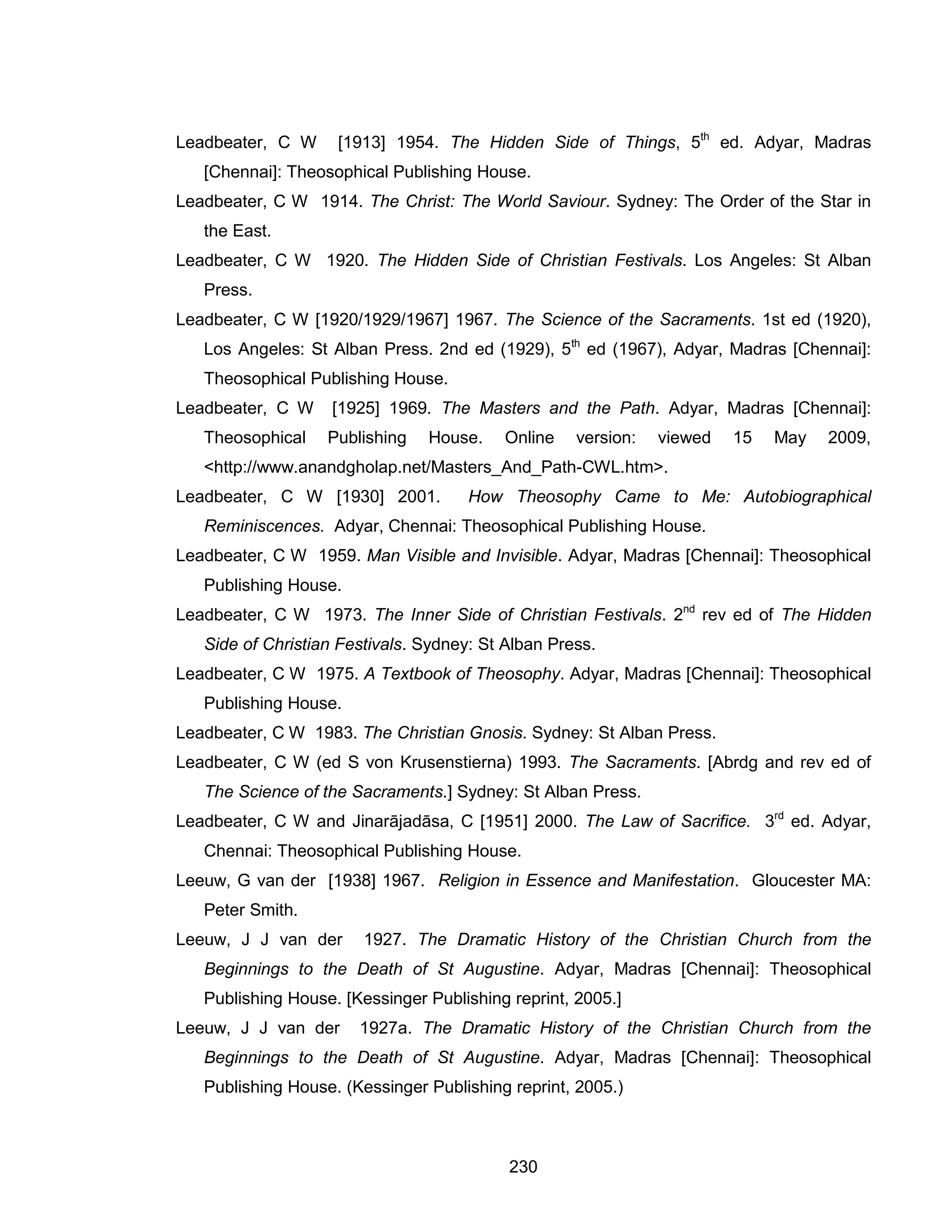 230 
Leadbeater, C W [1913] 1954. The Hidden Side of Things, 5th ed. Adyar, Madras [Chennai]: Theosophical Publishing House. 
Leadbeater, C W 1914. The Christ: The World Saviour. Sydney: The Order of the Star in the East. 
Leadbeater, C W 1920. The Hidden Side of Christian Festivals. Los Angeles: St Alban Press. 
Leadbeater, C W [1920/1929/1967] 1967. The Science of the Sacraments. 1st ed (1920), Los Angeles: St Alban Press. 2nd ed (1929), 5th ed (1967), Adyar, Madras [Chennai]: Theosophical Publishing House. 
Leadbeater, C W [1925] 1969. The Masters and the Path. Adyar, Madras [Chennai]: Theosophical Publishing House. Online version: viewed 15 May 2009, <http://www.anandgholap.net/Masters_And_Path-CWL.htm>. 
Leadbeater, C W [1930] 2001. How Theosophy Came to Me: Autobiographical Reminiscences. Adyar, Chennai: Theosophical Publishing House. 
Leadbeater, C W 1959. Man Visible and Invisible. Adyar, Madras [Chennai]: Theosophical Publishing House. 
Leadbeater, C W 1973. The Inner Side of Christian Festivals. 2nd rev ed of The Hidden Side of Christian Festivals. Sydney: St Alban Press. 
Leadbeater, C W 1975. A Textbook of Theosophy. Adyar, Madras [Chennai]: Theosophical Publishing House. 
Leadbeater, C W 1983. The Christian Gnosis. Sydney: St Alban Press. 
Leadbeater, C W (ed S von Krusenstierna) 1993. The Sacraments. [Abrdg and rev ed of The Science of the Sacraments.] Sydney: St Alban Press. 
Leadbeater, C W and Jinarājadāsa, C [1951] 2000. The Law of Sacrifice. 3rd ed. Adyar, Chennai: Theosophical Publishing House. 
Leeuw, G van der [1938] 1967. Religion in Essence and Manifestation. Gloucester MA: Peter Smith. 
Leeuw, J J van der 1927. The Dramatic History of the Christian Church from the Beginnings to the Death of St Augustine. Adyar, Madras [Chennai]: Theosophical Publishing House. [Kessinger Publishing reprint, 2005.] 
Leeuw, J J van der 1927a. The Dramatic History of the Christian Church from the Beginnings to the Death of St Augustine. Adyar, Madras [Chennai]: Theosophical Publishing House. (Kessinger Publishing reprint, 2005.)  