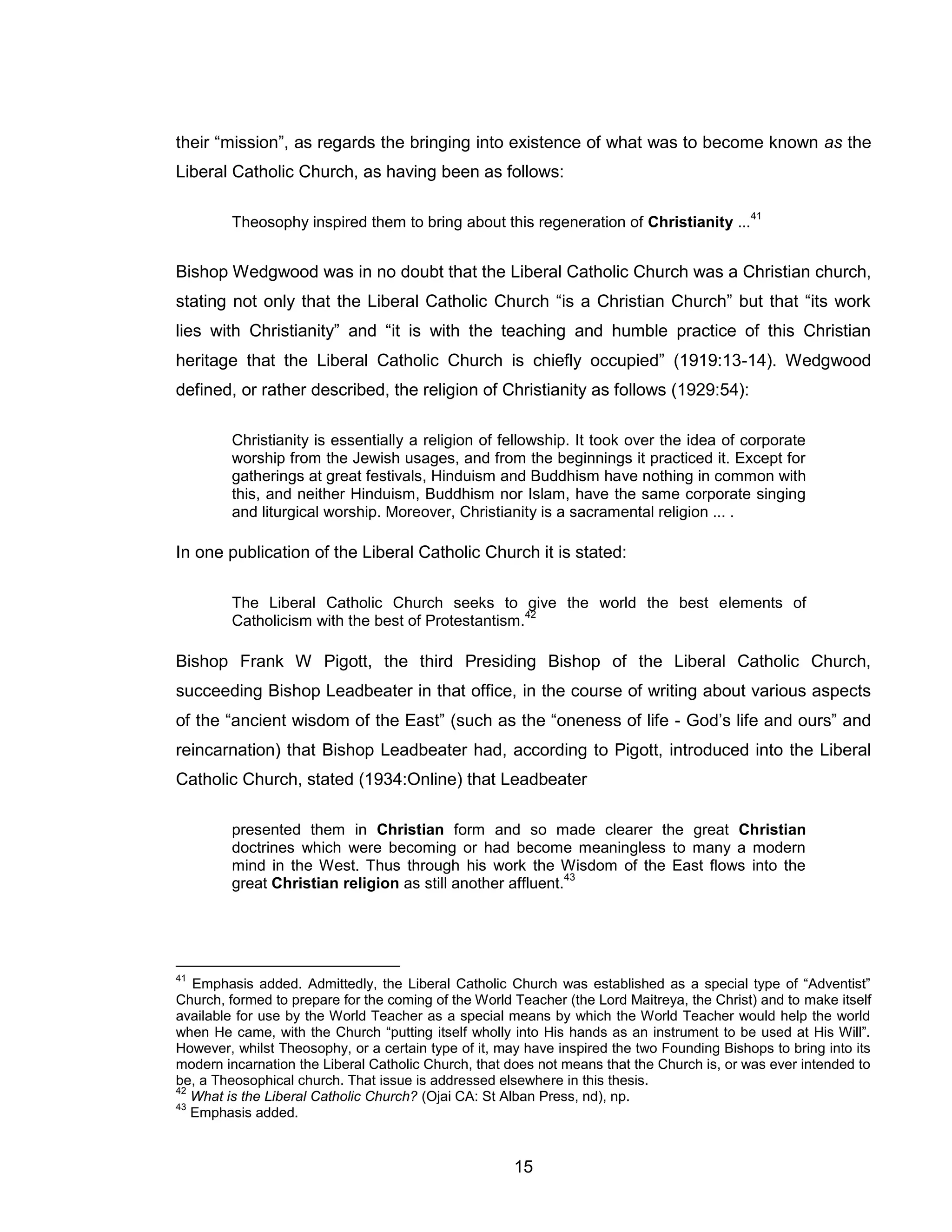 15 
their “mission”, as regards the bringing into existence of what was to become known as the Liberal Catholic Church, as having been as follows: 
Theosophy inspired them to bring about this regeneration of Christianity ...41 
Bishop Wedgwood was in no doubt that the Liberal Catholic Church was a Christian church, stating not only that the Liberal Catholic Church “is a Christian Church” but that “its work lies with Christianity” and “it is with the teaching and humble practice of this Christian heritage that the Liberal Catholic Church is chiefly occupied” (1919:13-14). Wedgwood defined, or rather described, the religion of Christianity as follows (1929:54): 
Christianity is essentially a religion of fellowship. It took over the idea of corporate worship from the Jewish usages, and from the beginnings it practiced it. Except for gatherings at great festivals, Hinduism and Buddhism have nothing in common with this, and neither Hinduism, Buddhism nor Islam, have the same corporate singing and liturgical worship. Moreover, Christianity is a sacramental religion ... . 
In one publication of the Liberal Catholic Church it is stated: 
The Liberal Catholic Church seeks to give the world the best elements of Catholicism with the best of Protestantism.42 
Bishop Frank W Pigott, the third Presiding Bishop of the Liberal Catholic Church, succeeding Bishop Leadbeater in that office, in the course of writing about various aspects of the “ancient wisdom of the East” (such as the “oneness of life - God’s life and ours” and reincarnation) that Bishop Leadbeater had, according to Pigott, introduced into the Liberal Catholic Church, stated (1934:Online) that Leadbeater 
presented them in Christian form and so made clearer the great Christian doctrines which were becoming or had become meaningless to many a modern mind in the West. Thus through his work the Wisdom of the East flows into the great Christian religion as still another affluent.43 
41 Emphasis added. Admittedly, the Liberal Catholic Church was established as a special type of “Adventist” Church, formed to prepare for the coming of the World Teacher (the Lord Maitreya, the Christ) and to make itself available for use by the World Teacher as a special means by which the World Teacher would help the world when He came, with the Church “putting itself wholly into His hands as an instrument to be used at His Will”. However, whilst Theosophy, or a certain type of it, may have inspired the two Founding Bishops to bring into its modern incarnation the Liberal Catholic Church, that does not means that the Church is, or was ever intended to be, a Theosophical church. That issue is addressed elsewhere in this thesis. 
42 What is the Liberal Catholic Church? (Ojai CA: St Alban Press, nd), np. 
43 Emphasis added.  