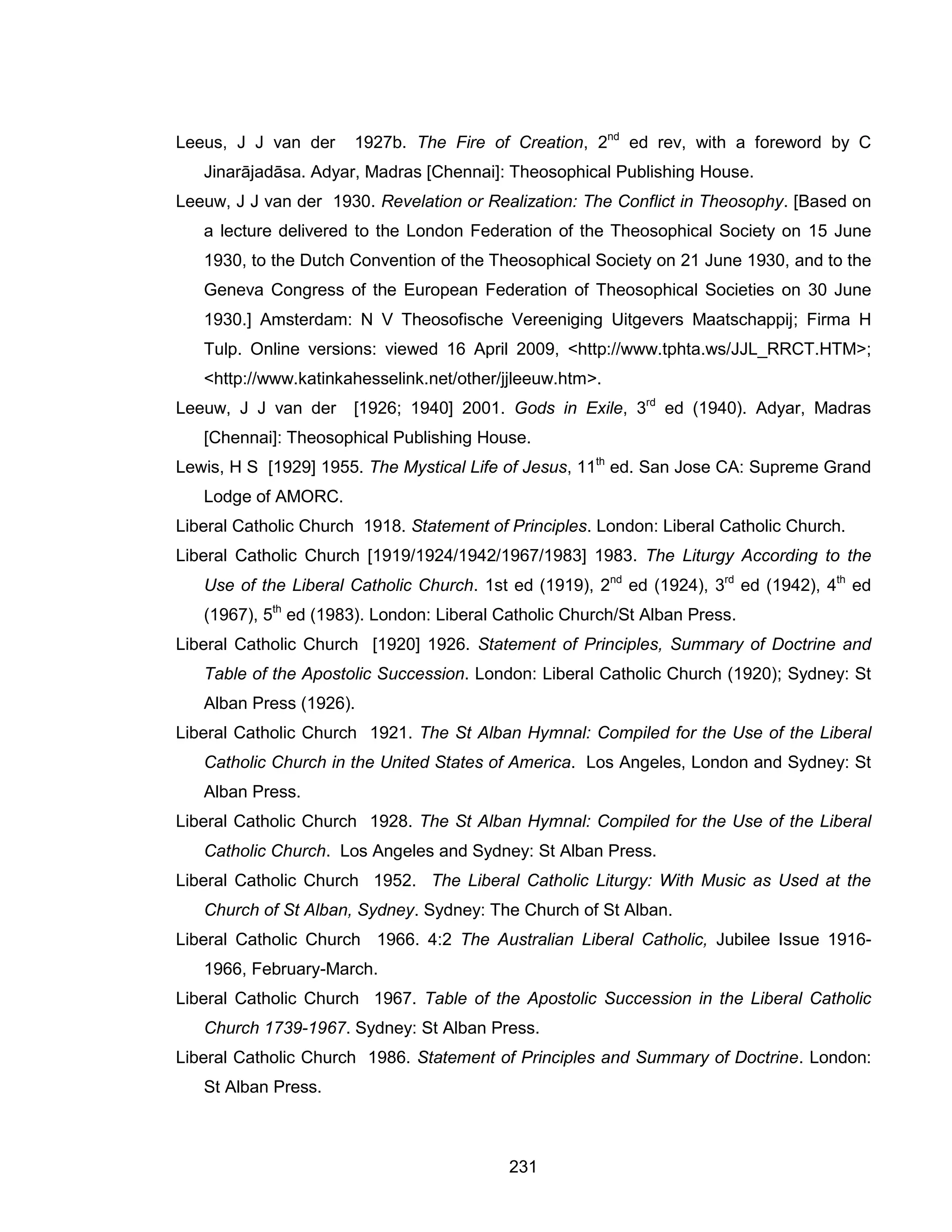 231 
Leeus, J J van der 1927b. The Fire of Creation, 2nd ed rev, with a foreword by C Jinarājadāsa. Adyar, Madras [Chennai]: Theosophical Publishing House. 
Leeuw, J J van der 1930. Revelation or Realization: The Conflict in Theosophy. [Based on a lecture delivered to the London Federation of the Theosophical Society on 15 June 1930, to the Dutch Convention of the Theosophical Society on 21 June 1930, and to the Geneva Congress of the European Federation of Theosophical Societies on 30 June 1930.] Amsterdam: N V Theosofische Vereeniging Uitgevers Maatschappij; Firma H Tulp. Online versions: viewed 16 April 2009, <http://www.tphta.ws/JJL_RRCT.HTM>; <http://www.katinkahesselink.net/other/jjleeuw.htm>. 
Leeuw, J J van der [1926; 1940] 2001. Gods in Exile, 3rd ed (1940). Adyar, Madras [Chennai]: Theosophical Publishing House. 
Lewis, H S [1929] 1955. The Mystical Life of Jesus, 11th ed. San Jose CA: Supreme Grand Lodge of AMORC. 
Liberal Catholic Church 1918. Statement of Principles. London: Liberal Catholic Church. 
Liberal Catholic Church [1919/1924/1942/1967/1983] 1983. The Liturgy According to the Use of the Liberal Catholic Church. 1st ed (1919), 2nd ed (1924), 3rd ed (1942), 4th ed (1967), 5th ed (1983). London: Liberal Catholic Church/St Alban Press. 
Liberal Catholic Church [1920] 1926. Statement of Principles, Summary of Doctrine and Table of the Apostolic Succession. London: Liberal Catholic Church (1920); Sydney: St Alban Press (1926). 
Liberal Catholic Church 1921. The St Alban Hymnal: Compiled for the Use of the Liberal Catholic Church in the United States of America. Los Angeles, London and Sydney: St Alban Press. 
Liberal Catholic Church 1928. The St Alban Hymnal: Compiled for the Use of the Liberal Catholic Church. Los Angeles and Sydney: St Alban Press. 
Liberal Catholic Church 1952. The Liberal Catholic Liturgy: With Music as Used at the Church of St Alban, Sydney. Sydney: The Church of St Alban. 
Liberal Catholic Church 1966. 4:2 The Australian Liberal Catholic, Jubilee Issue 1916- 1966, February-March. 
Liberal Catholic Church 1967. Table of the Apostolic Succession in the Liberal Catholic Church 1739-1967. Sydney: St Alban Press. 
Liberal Catholic Church 1986. Statement of Principles and Summary of Doctrine. London: St Alban Press.  