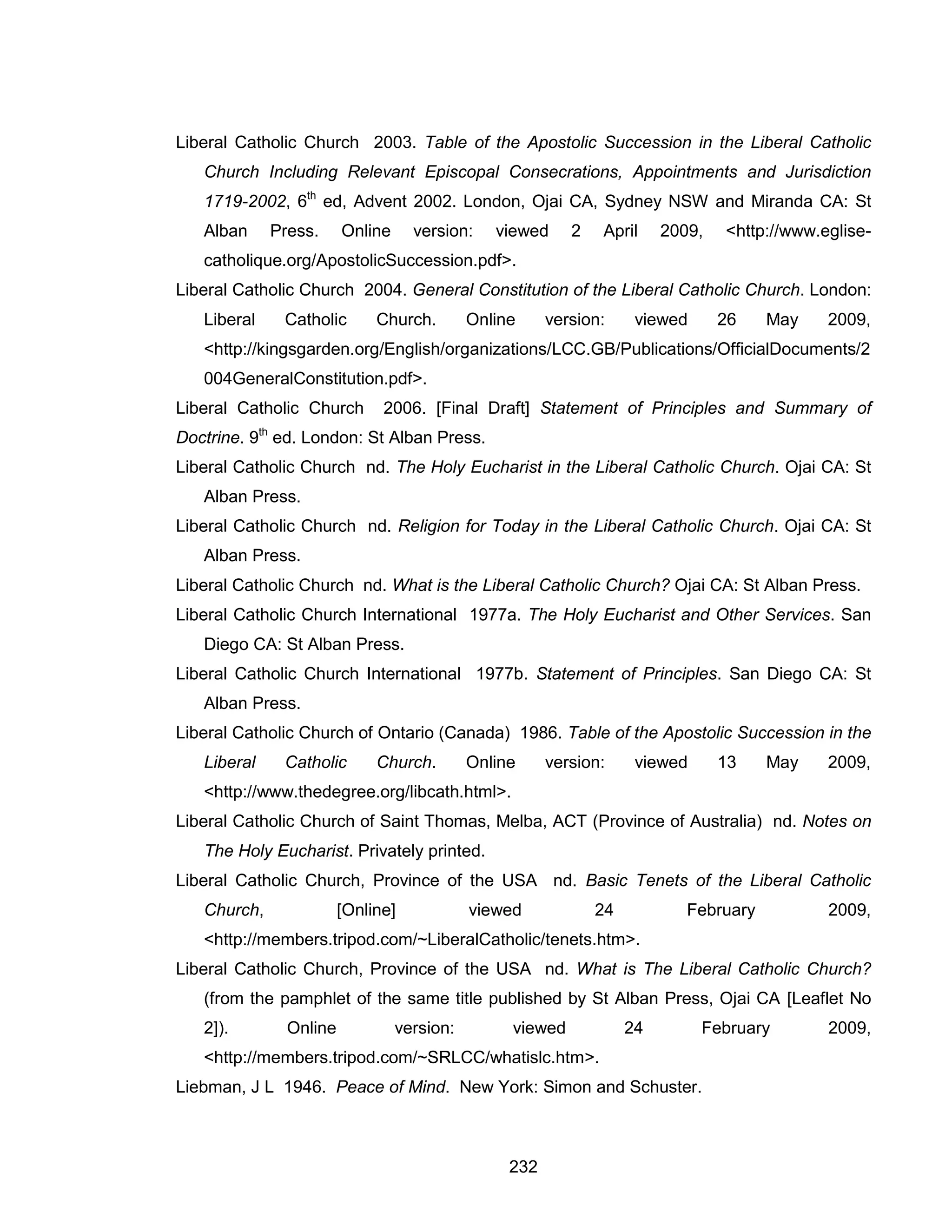 232 
Liberal Catholic Church 2003. Table of the Apostolic Succession in the Liberal Catholic Church Including Relevant Episcopal Consecrations, Appointments and Jurisdiction 1719-2002, 6th ed, Advent 2002. London, Ojai CA, Sydney NSW and Miranda CA: St Alban Press. Online version: viewed 2 April 2009, <http://www.eglise- catholique.org/ApostolicSuccession.pdf>. 
Liberal Catholic Church 2004. General Constitution of the Liberal Catholic Church. London: Liberal Catholic Church. Online version: viewed 26 May 2009, <http://kingsgarden.org/English/organizations/LCC.GB/Publications/OfficialDocuments/2004GeneralConstitution.pdf>. 
Liberal Catholic Church 2006. [Final Draft] Statement of Principles and Summary of Doctrine. 9th ed. London: St Alban Press. 
Liberal Catholic Church nd. The Holy Eucharist in the Liberal Catholic Church. Ojai CA: St Alban Press. 
Liberal Catholic Church nd. Religion for Today in the Liberal Catholic Church. Ojai CA: St Alban Press. 
Liberal Catholic Church nd. What is the Liberal Catholic Church? Ojai CA: St Alban Press. 
Liberal Catholic Church International 1977a. The Holy Eucharist and Other Services. San Diego CA: St Alban Press. 
Liberal Catholic Church International 1977b. Statement of Principles. San Diego CA: St Alban Press. 
Liberal Catholic Church of Ontario (Canada) 1986. Table of the Apostolic Succession in the Liberal Catholic Church. Online version: viewed 13 May 2009, <http://www.thedegree.org/libcath.html>. 
Liberal Catholic Church of Saint Thomas, Melba, ACT (Province of Australia) nd. Notes on The Holy Eucharist. Privately printed. 
Liberal Catholic Church, Province of the USA nd. Basic Tenets of the Liberal Catholic Church, [Online] viewed 24 February 2009, <http://members.tripod.com/~LiberalCatholic/tenets.htm>. 
Liberal Catholic Church, Province of the USA nd. What is The Liberal Catholic Church? (from the pamphlet of the same title published by St Alban Press, Ojai CA [Leaflet No 2]). Online version: viewed 24 February 2009, <http://members.tripod.com/~SRLCC/whatislc.htm>. 
Liebman, J L 1946. Peace of Mind. New York: Simon and Schuster.  