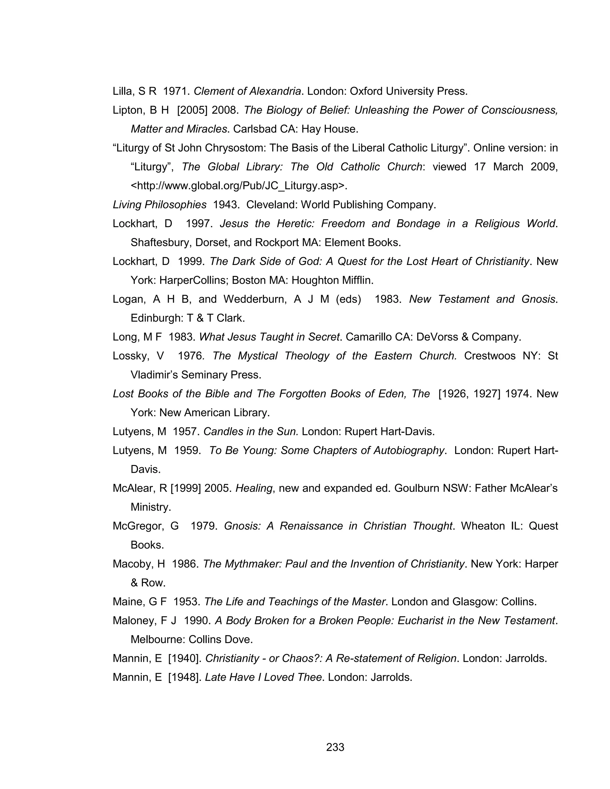 233 
Lilla, S R 1971. Clement of Alexandria. London: Oxford University Press. 
Lipton, B H [2005] 2008. The Biology of Belief: Unleashing the Power of Consciousness, Matter and Miracles. Carlsbad CA: Hay House. 
“Liturgy of St John Chrysostom: The Basis of the Liberal Catholic Liturgy”. Online version: in “Liturgy”, The Global Library: The Old Catholic Church: viewed 17 March 2009, <http://www.global.org/Pub/JC_Liturgy.asp>. 
Living Philosophies 1943. Cleveland: World Publishing Company. 
Lockhart, D 1997. Jesus the Heretic: Freedom and Bondage in a Religious World. Shaftesbury, Dorset, and Rockport MA: Element Books. 
Lockhart, D 1999. The Dark Side of God: A Quest for the Lost Heart of Christianity. New York: HarperCollins; Boston MA: Houghton Mifflin. 
Logan, A H B, and Wedderburn, A J M (eds) 1983. New Testament and Gnosis. Edinburgh: T & T Clark. 
Long, M F 1983. What Jesus Taught in Secret. Camarillo CA: DeVorss & Company. 
Lossky, V 1976. The Mystical Theology of the Eastern Church. Crestwoos NY: St Vladimir’s Seminary Press. 
Lost Books of the Bible and The Forgotten Books of Eden, The [1926, 1927] 1974. New York: New American Library. 
Lutyens, M 1957. Candles in the Sun. London: Rupert Hart-Davis. 
Lutyens, M 1959. To Be Young: Some Chapters of Autobiography. London: Rupert Hart- Davis. 
McAlear, R [1999] 2005. Healing, new and expanded ed. Goulburn NSW: Father McAlear’s Ministry. 
McGregor, G 1979. Gnosis: A Renaissance in Christian Thought. Wheaton IL: Quest Books. 
Macoby, H 1986. The Mythmaker: Paul and the Invention of Christianity. New York: Harper & Row. 
Maine, G F 1953. The Life and Teachings of the Master. London and Glasgow: Collins. 
Maloney, F J 1990. A Body Broken for a Broken People: Eucharist in the New Testament. Melbourne: Collins Dove. 
Mannin, E [1940]. Christianity - or Chaos?: A Re-statement of Religion. London: Jarrolds. 
Mannin, E [1948]. Late Have I Loved Thee. London: Jarrolds.  