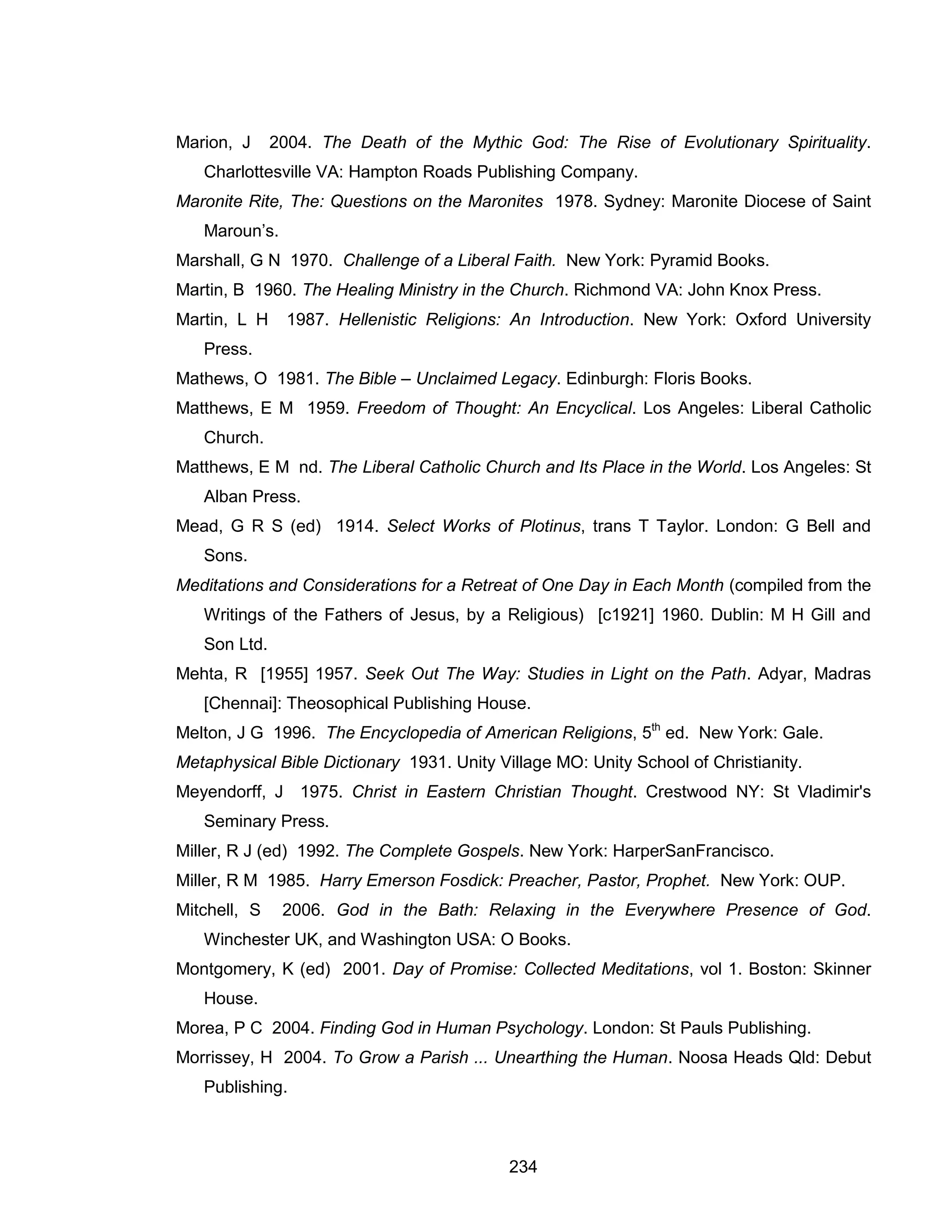 234 
Marion, J 2004. The Death of the Mythic God: The Rise of Evolutionary Spirituality. Charlottesville VA: Hampton Roads Publishing Company. 
Maronite Rite, The: Questions on the Maronites 1978. Sydney: Maronite Diocese of Saint Maroun’s. 
Marshall, G N 1970. Challenge of a Liberal Faith. New York: Pyramid Books. 
Martin, B 1960. The Healing Ministry in the Church. Richmond VA: John Knox Press. 
Martin, L H 1987. Hellenistic Religions: An Introduction. New York: Oxford University Press. 
Mathews, O 1981. The Bible – Unclaimed Legacy. Edinburgh: Floris Books. 
Matthews, E M 1959. Freedom of Thought: An Encyclical. Los Angeles: Liberal Catholic Church. 
Matthews, E M nd. The Liberal Catholic Church and Its Place in the World. Los Angeles: St Alban Press. 
Mead, G R S (ed) 1914. Select Works of Plotinus, trans T Taylor. London: G Bell and Sons. 
Meditations and Considerations for a Retreat of One Day in Each Month (compiled from the Writings of the Fathers of Jesus, by a Religious) [c1921] 1960. Dublin: M H Gill and Son Ltd. 
Mehta, R [1955] 1957. Seek Out The Way: Studies in Light on the Path. Adyar, Madras [Chennai]: Theosophical Publishing House. 
Melton, J G 1996. The Encyclopedia of American Religions, 5th ed. New York: Gale. 
Metaphysical Bible Dictionary 1931. Unity Village MO: Unity School of Christianity. 
Meyendorff, J 1975. Christ in Eastern Christian Thought. Crestwood NY: St Vladimir's Seminary Press. 
Miller, R J (ed) 1992. The Complete Gospels. New York: HarperSanFrancisco. 
Miller, R M 1985. Harry Emerson Fosdick: Preacher, Pastor, Prophet. New York: OUP. 
Mitchell, S 2006. God in the Bath: Relaxing in the Everywhere Presence of God. Winchester UK, and Washington USA: O Books. 
Montgomery, K (ed) 2001. Day of Promise: Collected Meditations, vol 1. Boston: Skinner House. 
Morea, P C 2004. Finding God in Human Psychology. London: St Pauls Publishing. 
Morrissey, H 2004. To Grow a Parish ... Unearthing the Human. Noosa Heads Qld: Debut Publishing.  