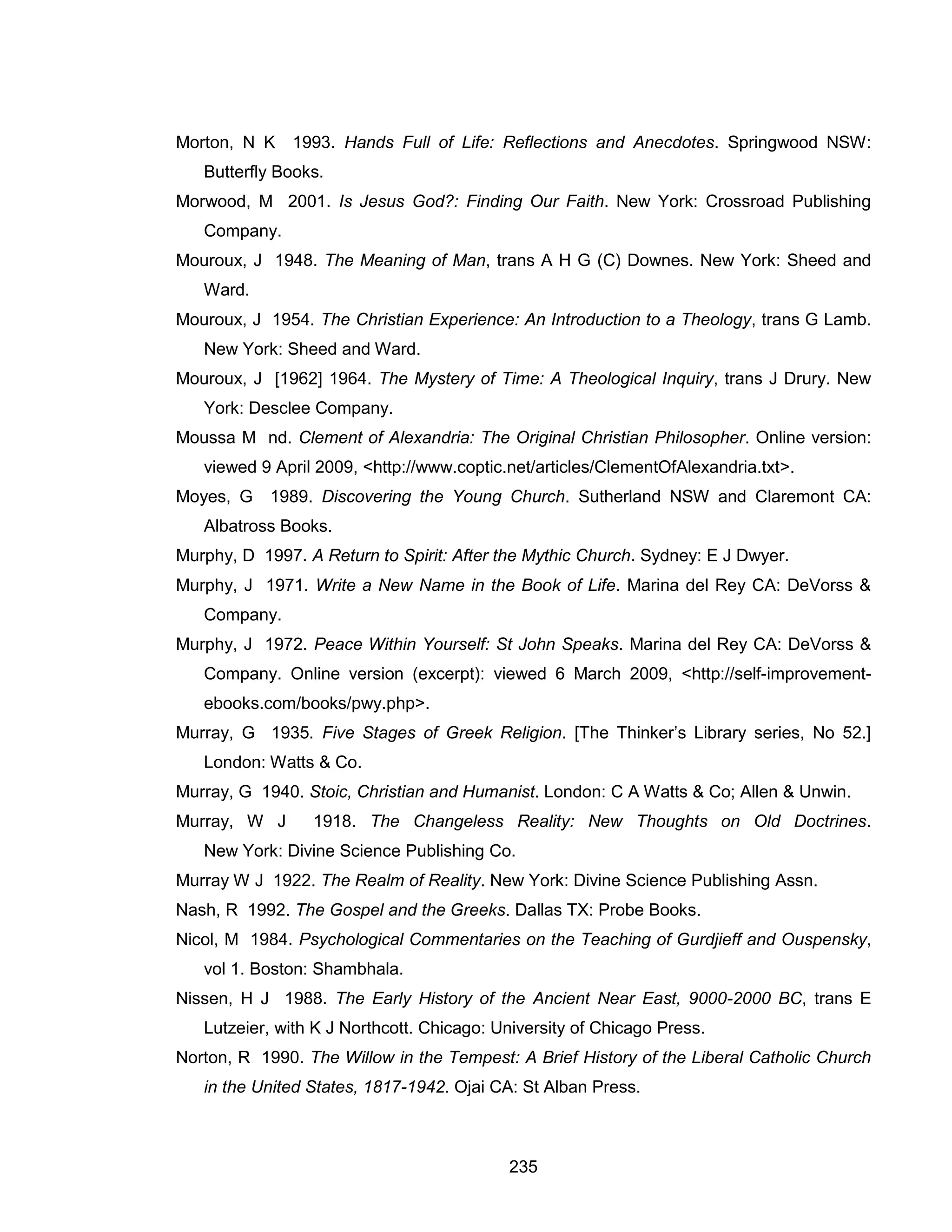 235 
Morton, N K 1993. Hands Full of Life: Reflections and Anecdotes. Springwood NSW: Butterfly Books. 
Morwood, M 2001. Is Jesus God?: Finding Our Faith. New York: Crossroad Publishing Company. 
Mouroux, J 1948. The Meaning of Man, trans A H G (C) Downes. New York: Sheed and Ward. 
Mouroux, J 1954. The Christian Experience: An Introduction to a Theology, trans G Lamb. New York: Sheed and Ward. 
Mouroux, J [1962] 1964. The Mystery of Time: A Theological Inquiry, trans J Drury. New York: Desclee Company. 
Moussa M nd. Clement of Alexandria: The Original Christian Philosopher. Online version: viewed 9 April 2009, <http://www.coptic.net/articles/ClementOfAlexandria.txt>. 
Moyes, G 1989. Discovering the Young Church. Sutherland NSW and Claremont CA: Albatross Books. 
Murphy, D 1997. A Return to Spirit: After the Mythic Church. Sydney: E J Dwyer. 
Murphy, J 1971. Write a New Name in the Book of Life. Marina del Rey CA: DeVorss & Company. 
Murphy, J 1972. Peace Within Yourself: St John Speaks. Marina del Rey CA: DeVorss & Company. Online version (excerpt): viewed 6 March 2009, <http://self-improvement- ebooks.com/books/pwy.php>. 
Murray, G 1935. Five Stages of Greek Religion. [The Thinker’s Library series, No 52.] London: Watts & Co. 
Murray, G 1940. Stoic, Christian and Humanist. London: C A Watts & Co; Allen & Unwin. 
Murray, W J 1918. The Changeless Reality: New Thoughts on Old Doctrines. New York: Divine Science Publishing Co. 
Murray W J 1922. The Realm of Reality. New York: Divine Science Publishing Assn. 
Nash, R 1992. The Gospel and the Greeks. Dallas TX: Probe Books. 
Nicol, M 1984. Psychological Commentaries on the Teaching of Gurdjieff and Ouspensky, vol 1. Boston: Shambhala. 
Nissen, H J 1988. The Early History of the Ancient Near East, 9000-2000 BC, trans E Lutzeier, with K J Northcott. Chicago: University of Chicago Press. 
Norton, R 1990. The Willow in the Tempest: A Brief History of the Liberal Catholic Church in the United States, 1817-1942. Ojai CA: St Alban Press.  