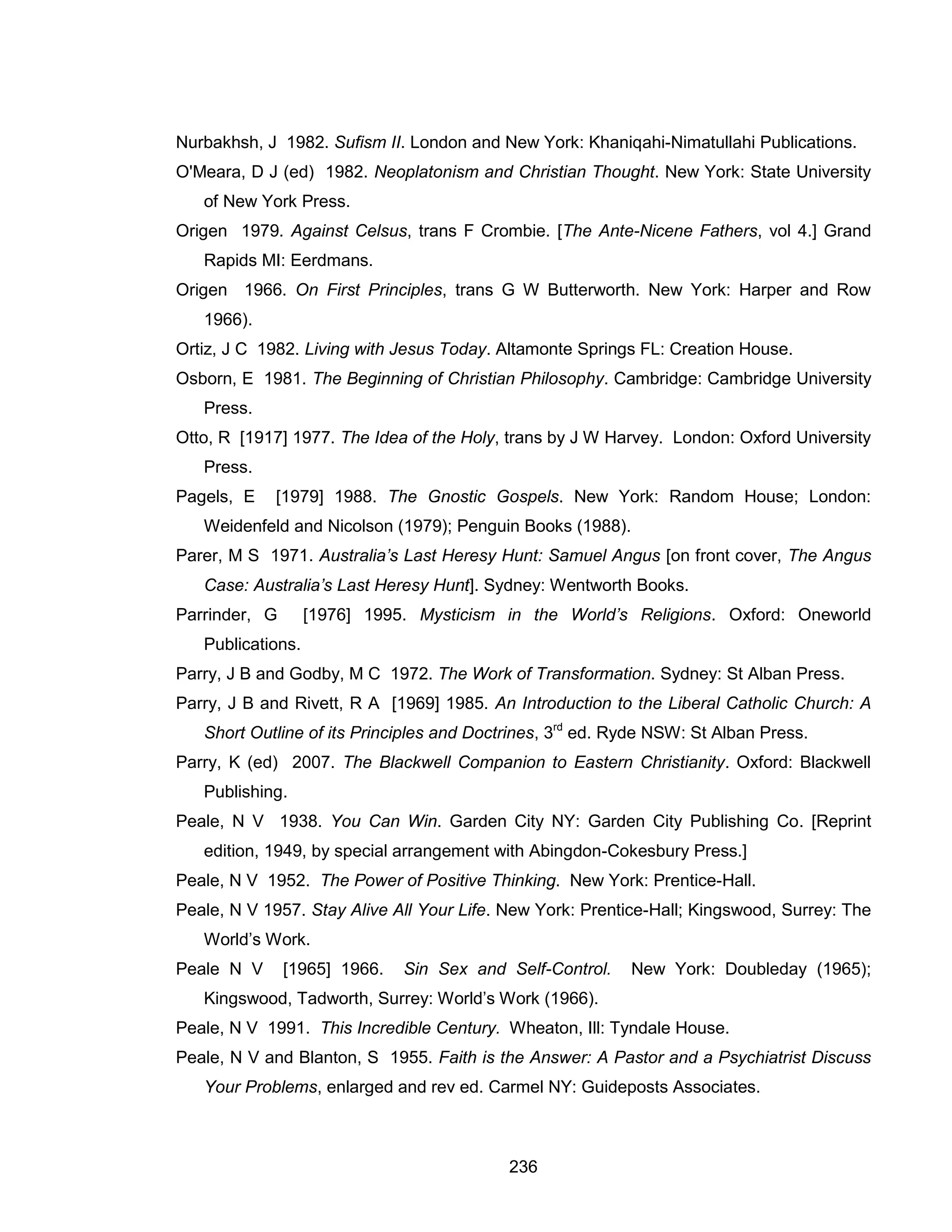 236 
Nurbakhsh, J 1982. Sufism II. London and New York: Khaniqahi-Nimatullahi Publications. 
O'Meara, D J (ed) 1982. Neoplatonism and Christian Thought. New York: State University of New York Press. 
Origen 1979. Against Celsus, trans F Crombie. [The Ante-Nicene Fathers, vol 4.] Grand Rapids MI: Eerdmans. 
Origen 1966. On First Principles, trans G W Butterworth. New York: Harper and Row 1966). 
Ortiz, J C 1982. Living with Jesus Today. Altamonte Springs FL: Creation House. 
Osborn, E 1981. The Beginning of Christian Philosophy. Cambridge: Cambridge University Press. 
Otto, R [1917] 1977. The Idea of the Holy, trans by J W Harvey. London: Oxford University Press. 
Pagels, E [1979] 1988. The Gnostic Gospels. New York: Random House; London: Weidenfeld and Nicolson (1979); Penguin Books (1988). 
Parer, M S 1971. Australia’s Last Heresy Hunt: Samuel Angus [on front cover, The Angus Case: Australia’s Last Heresy Hunt]. Sydney: Wentworth Books. 
Parrinder, G [1976] 1995. Mysticism in the World’s Religions. Oxford: Oneworld Publications. 
Parry, J B and Godby, M C 1972. The Work of Transformation. Sydney: St Alban Press. 
Parry, J B and Rivett, R A [1969] 1985. An Introduction to the Liberal Catholic Church: A Short Outline of its Principles and Doctrines, 3rd ed. Ryde NSW: St Alban Press. 
Parry, K (ed) 2007. The Blackwell Companion to Eastern Christianity. Oxford: Blackwell Publishing. 
Peale, N V 1938. You Can Win. Garden City NY: Garden City Publishing Co. [Reprint edition, 1949, by special arrangement with Abingdon-Cokesbury Press.] 
Peale, N V 1952. The Power of Positive Thinking. New York: Prentice-Hall. 
Peale, N V 1957. Stay Alive All Your Life. New York: Prentice-Hall; Kingswood, Surrey: The World’s Work. 
Peale N V [1965] 1966. Sin Sex and Self-Control. New York: Doubleday (1965); Kingswood, Tadworth, Surrey: World’s Work (1966). 
Peale, N V 1991. This Incredible Century. Wheaton, Ill: Tyndale House. 
Peale, N V and Blanton, S 1955. Faith is the Answer: A Pastor and a Psychiatrist Discuss Your Problems, enlarged and rev ed. Carmel NY: Guideposts Associates.  