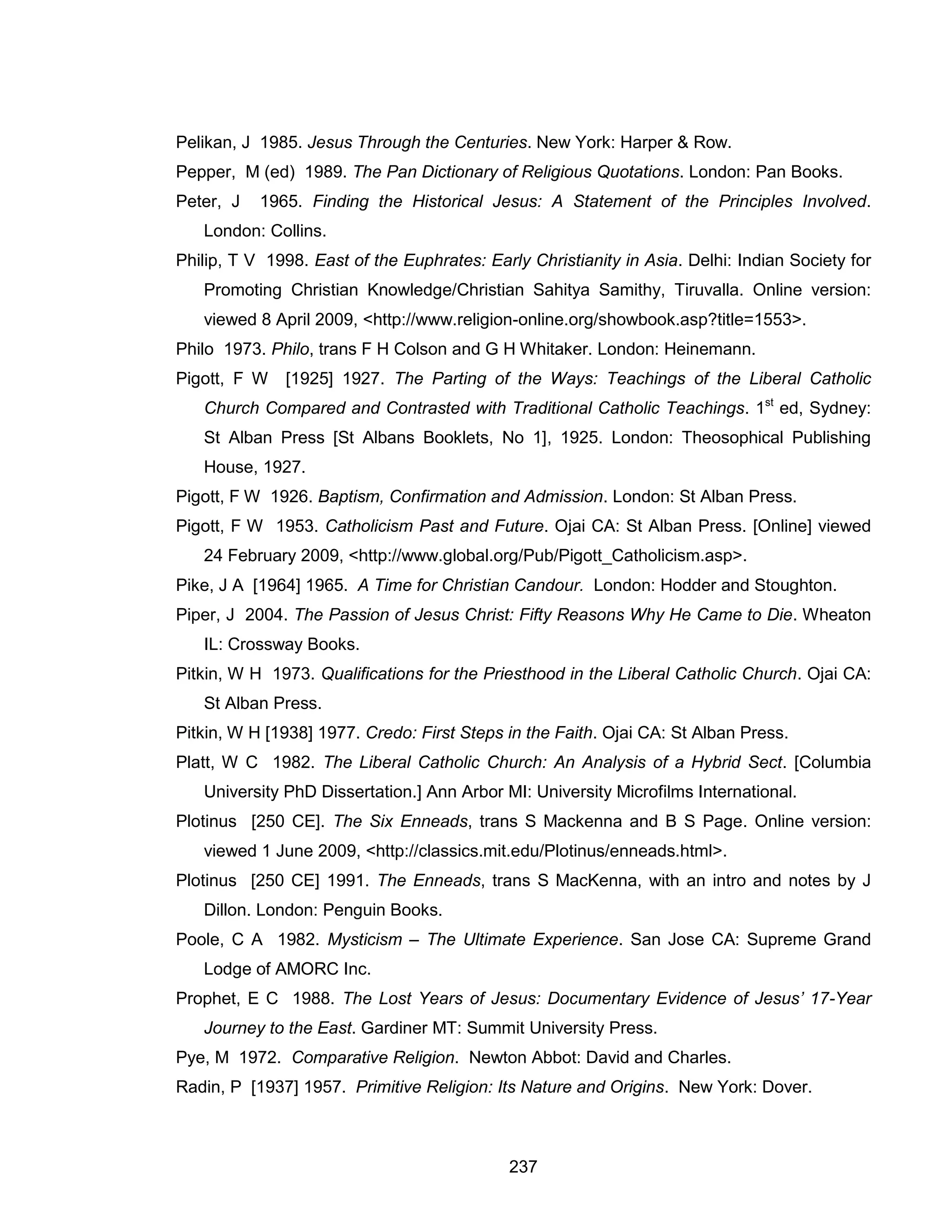237 
Pelikan, J 1985. Jesus Through the Centuries. New York: Harper & Row. 
Pepper, M (ed) 1989. The Pan Dictionary of Religious Quotations. London: Pan Books. 
Peter, J 1965. Finding the Historical Jesus: A Statement of the Principles Involved. London: Collins. 
Philip, T V 1998. East of the Euphrates: Early Christianity in Asia. Delhi: Indian Society for Promoting Christian Knowledge/Christian Sahitya Samithy, Tiruvalla. Online version: viewed 8 April 2009, <http://www.religion-online.org/showbook.asp?title=1553>. 
Philo 1973. Philo, trans F H Colson and G H Whitaker. London: Heinemann. 
Pigott, F W [1925] 1927. The Parting of the Ways: Teachings of the Liberal Catholic Church Compared and Contrasted with Traditional Catholic Teachings. 1st ed, Sydney: St Alban Press [St Albans Booklets, No 1], 1925. London: Theosophical Publishing House, 1927. 
Pigott, F W 1926. Baptism, Confirmation and Admission. London: St Alban Press. 
Pigott, F W 1953. Catholicism Past and Future. Ojai CA: St Alban Press. [Online] viewed 24 February 2009, <http://www.global.org/Pub/Pigott_Catholicism.asp>. 
Pike, J A [1964] 1965. A Time for Christian Candour. London: Hodder and Stoughton. 
Piper, J 2004. The Passion of Jesus Christ: Fifty Reasons Why He Came to Die. Wheaton IL: Crossway Books. 
Pitkin, W H 1973. Qualifications for the Priesthood in the Liberal Catholic Church. Ojai CA: St Alban Press. 
Pitkin, W H [1938] 1977. Credo: First Steps in the Faith. Ojai CA: St Alban Press. 
Platt, W C 1982. The Liberal Catholic Church: An Analysis of a Hybrid Sect. [Columbia University PhD Dissertation.] Ann Arbor MI: University Microfilms International. 
Plotinus [250 CE]. The Six Enneads, trans S Mackenna and B S Page. Online version: viewed 1 June 2009, <http://classics.mit.edu/Plotinus/enneads.html>. 
Plotinus [250 CE] 1991. The Enneads, trans S MacKenna, with an intro and notes by J Dillon. London: Penguin Books. 
Poole, C A 1982. Mysticism – The Ultimate Experience. San Jose CA: Supreme Grand Lodge of AMORC Inc. 
Prophet, E C 1988. The Lost Years of Jesus: Documentary Evidence of Jesus’ 17-Year Journey to the East. Gardiner MT: Summit University Press. 
Pye, M 1972. Comparative Religion. Newton Abbot: David and Charles. 
Radin, P [1937] 1957. Primitive Religion: Its Nature and Origins. New York: Dover.  