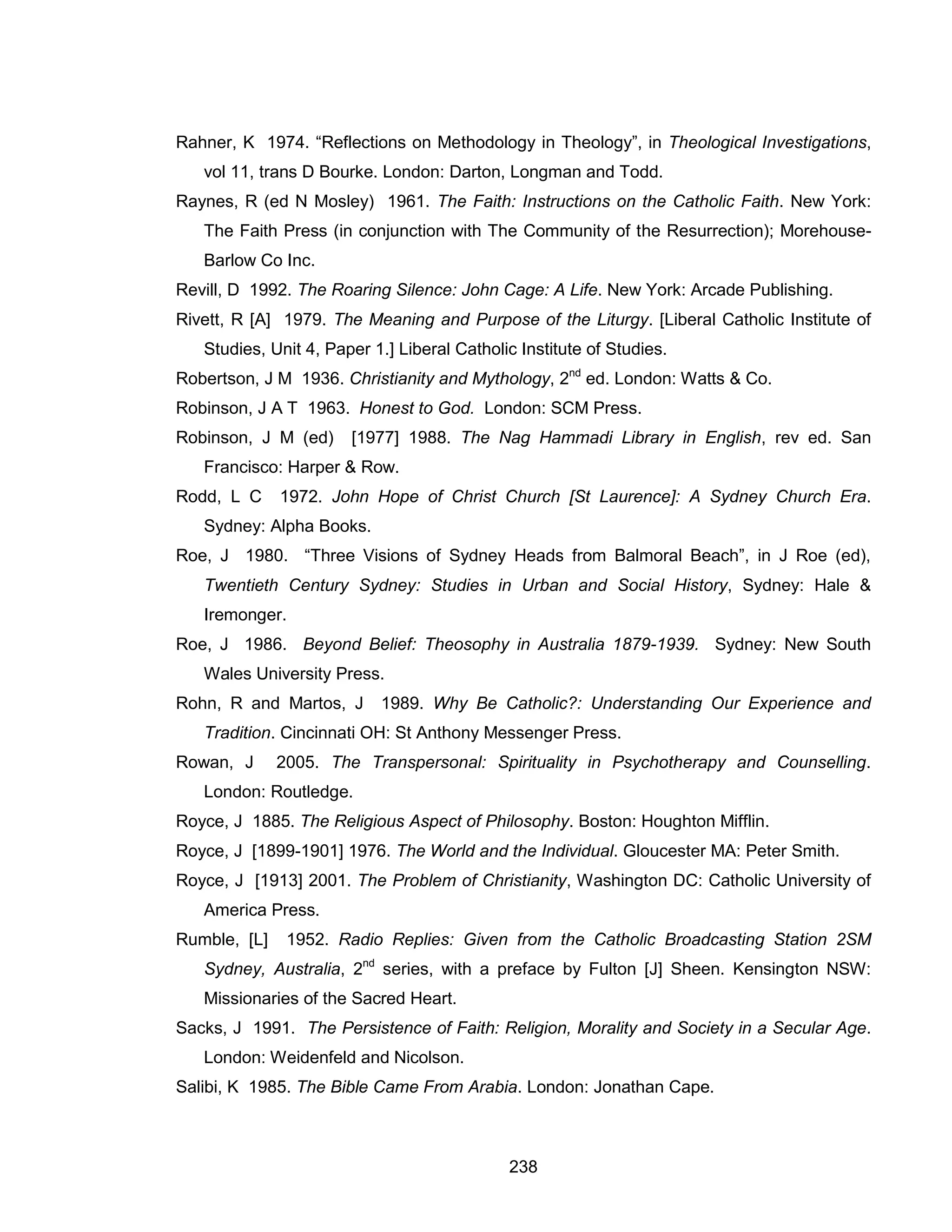 238 
Rahner, K 1974. “Reflections on Methodology in Theology”, in Theological Investigations, vol 11, trans D Bourke. London: Darton, Longman and Todd. 
Raynes, R (ed N Mosley) 1961. The Faith: Instructions on the Catholic Faith. New York: The Faith Press (in conjunction with The Community of the Resurrection); Morehouse- Barlow Co Inc. 
Revill, D 1992. The Roaring Silence: John Cage: A Life. New York: Arcade Publishing. 
Rivett, R [A] 1979. The Meaning and Purpose of the Liturgy. [Liberal Catholic Institute of Studies, Unit 4, Paper 1.] Liberal Catholic Institute of Studies. 
Robertson, J M 1936. Christianity and Mythology, 2nd ed. London: Watts & Co. 
Robinson, J A T 1963. Honest to God. London: SCM Press. 
Robinson, J M (ed) [1977] 1988. The Nag Hammadi Library in English, rev ed. San Francisco: Harper & Row. 
Rodd, L C 1972. John Hope of Christ Church [St Laurence]: A Sydney Church Era. Sydney: Alpha Books. 
Roe, J 1980. “Three Visions of Sydney Heads from Balmoral Beach”, in J Roe (ed), Twentieth Century Sydney: Studies in Urban and Social History, Sydney: Hale & Iremonger. 
Roe, J 1986. Beyond Belief: Theosophy in Australia 1879-1939. Sydney: New South Wales University Press. 
Rohn, R and Martos, J 1989. Why Be Catholic?: Understanding Our Experience and Tradition. Cincinnati OH: St Anthony Messenger Press. 
Rowan, J 2005. The Transpersonal: Spirituality in Psychotherapy and Counselling. London: Routledge. 
Royce, J 1885. The Religious Aspect of Philosophy. Boston: Houghton Mifflin. 
Royce, J [1899-1901] 1976. The World and the Individual. Gloucester MA: Peter Smith. 
Royce, J [1913] 2001. The Problem of Christianity, Washington DC: Catholic University of America Press. 
Rumble, [L] 1952. Radio Replies: Given from the Catholic Broadcasting Station 2SM Sydney, Australia, 2nd series, with a preface by Fulton [J] Sheen. Kensington NSW: Missionaries of the Sacred Heart. 
Sacks, J 1991. The Persistence of Faith: Religion, Morality and Society in a Secular Age. London: Weidenfeld and Nicolson. 
Salibi, K 1985. The Bible Came From Arabia. London: Jonathan Cape.  