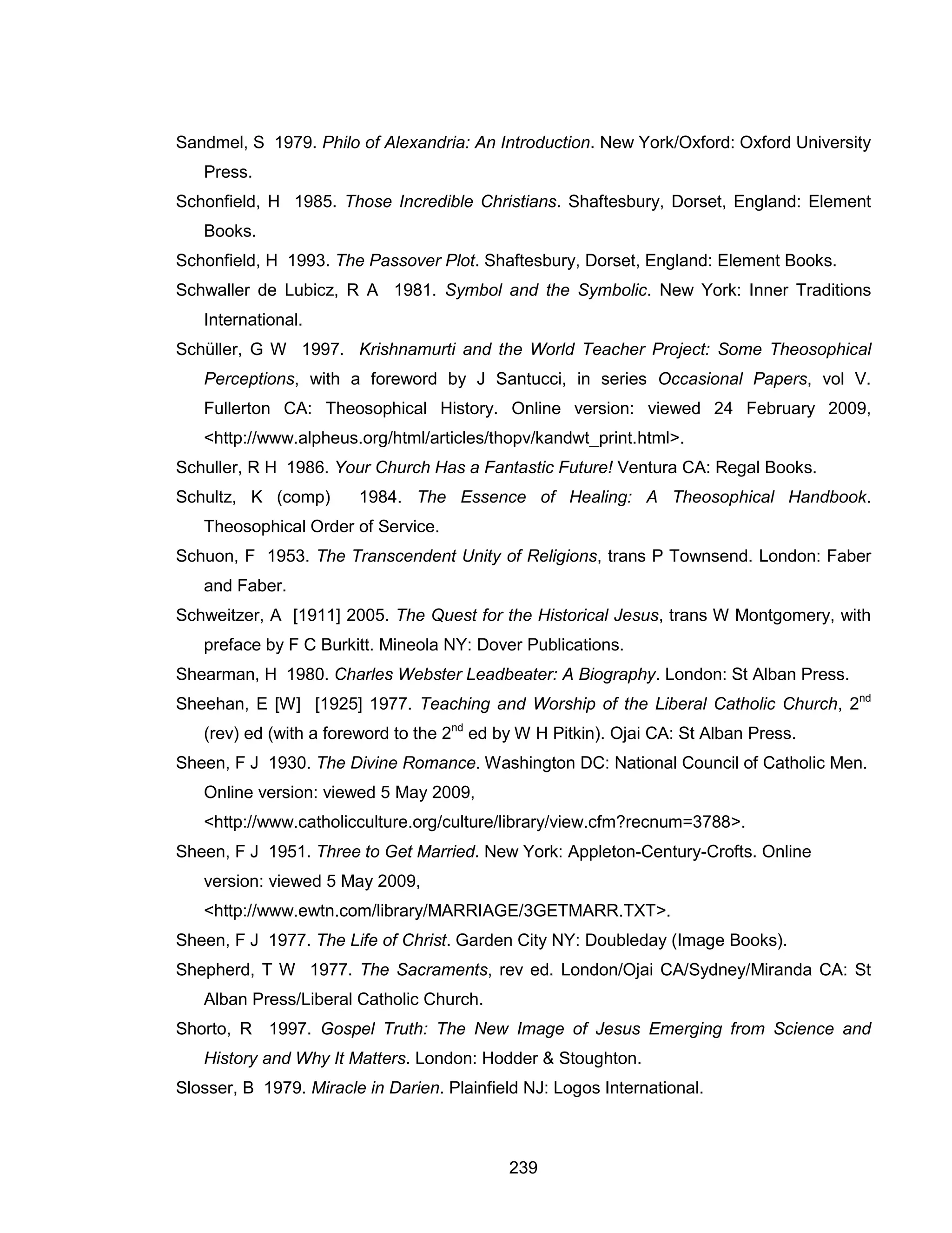 239 
Sandmel, S 1979. Philo of Alexandria: An Introduction. New York/Oxford: Oxford University Press. 
Schonfield, H 1985. Those Incredible Christians. Shaftesbury, Dorset, England: Element Books. 
Schonfield, H 1993. The Passover Plot. Shaftesbury, Dorset, England: Element Books. 
Schwaller de Lubicz, R A 1981. Symbol and the Symbolic. New York: Inner Traditions International. 
Schüller, G W 1997. Krishnamurti and the World Teacher Project: Some Theosophical Perceptions, with a foreword by J Santucci, in series Occasional Papers, vol V. Fullerton CA: Theosophical History. Online version: viewed 24 February 2009, <http://www.alpheus.org/html/articles/thopv/kandwt_print.html>. 
Schuller, R H 1986. Your Church Has a Fantastic Future! Ventura CA: Regal Books. 
Schultz, K (comp) 1984. The Essence of Healing: A Theosophical Handbook. Theosophical Order of Service. 
Schuon, F 1953. The Transcendent Unity of Religions, trans P Townsend. London: Faber and Faber. 
Schweitzer, A [1911] 2005. The Quest for the Historical Jesus, trans W Montgomery, with preface by F C Burkitt. Mineola NY: Dover Publications. 
Shearman, H 1980. Charles Webster Leadbeater: A Biography. London: St Alban Press. 
Sheehan, E [W] [1925] 1977. Teaching and Worship of the Liberal Catholic Church, 2nd (rev) ed (with a foreword to the 2nd ed by W H Pitkin). Ojai CA: St Alban Press. 
Sheen, F J 1930. The Divine Romance. Washington DC: National Council of Catholic Men. Online version: viewed 5 May 2009, <http://www.catholicculture.org/culture/library/view.cfm?recnum=3788>. 
Sheen, F J 1951. Three to Get Married. New York: Appleton-Century-Crofts. Online version: viewed 5 May 2009, <http://www.ewtn.com/library/MARRIAGE/3GETMARR.TXT>. 
Sheen, F J 1977. The Life of Christ. Garden City NY: Doubleday (Image Books). 
Shepherd, T W 1977. The Sacraments, rev ed. London/Ojai CA/Sydney/Miranda CA: St Alban Press/Liberal Catholic Church. 
Shorto, R 1997. Gospel Truth: The New Image of Jesus Emerging from Science and History and Why It Matters. London: Hodder & Stoughton. 
Slosser, B 1979. Miracle in Darien. Plainfield NJ: Logos International.  