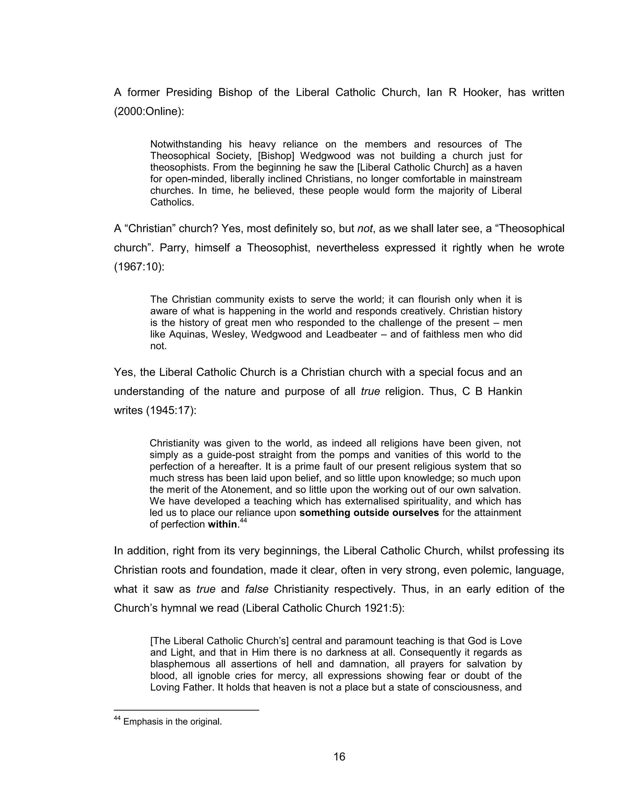 16 
A former Presiding Bishop of the Liberal Catholic Church, Ian R Hooker, has written (2000:Online): 
Notwithstanding his heavy reliance on the members and resources of The Theosophical Society, [Bishop] Wedgwood was not building a church just for theosophists. From the beginning he saw the [Liberal Catholic Church] as a haven for open-minded, liberally inclined Christians, no longer comfortable in mainstream churches. In time, he believed, these people would form the majority of Liberal Catholics. 
A “Christian” church? Yes, most definitely so, but not, as we shall later see, a “Theosophical church”. Parry, himself a Theosophist, nevertheless expressed it rightly when he wrote (1967:10): 
The Christian community exists to serve the world; it can flourish only when it is aware of what is happening in the world and responds creatively. Christian history is the history of great men who responded to the challenge of the present – men like Aquinas, Wesley, Wedgwood and Leadbeater – and of faithless men who did not. 
Yes, the Liberal Catholic Church is a Christian church with a special focus and an understanding of the nature and purpose of all true religion. Thus, C B Hankin writes (1945:17): 
Christianity was given to the world, as indeed all religions have been given, not simply as a guide-post straight from the pomps and vanities of this world to the perfection of a hereafter. It is a prime fault of our present religious system that so much stress has been laid upon belief, and so little upon knowledge; so much upon the merit of the Atonement, and so little upon the working out of our own salvation. We have developed a teaching which has externalised spirituality, and which has led us to place our reliance upon something outside ourselves for the attainment of perfection within.44 
In addition, right from its very beginnings, the Liberal Catholic Church, whilst professing its Christian roots and foundation, made it clear, often in very strong, even polemic, language, what it saw as true and false Christianity respectively. Thus, in an early edition of the Church’s hymnal we read (Liberal Catholic Church 1921:5): 
[The Liberal Catholic Church’s] central and paramount teaching is that God is Love and Light, and that in Him there is no darkness at all. Consequently it regards as blasphemous all assertions of hell and damnation, all prayers for salvation by blood, all ignoble cries for mercy, all expressions showing fear or doubt of the Loving Father. It holds that heaven is not a place but a state of consciousness, and 
44 Emphasis in the original.  