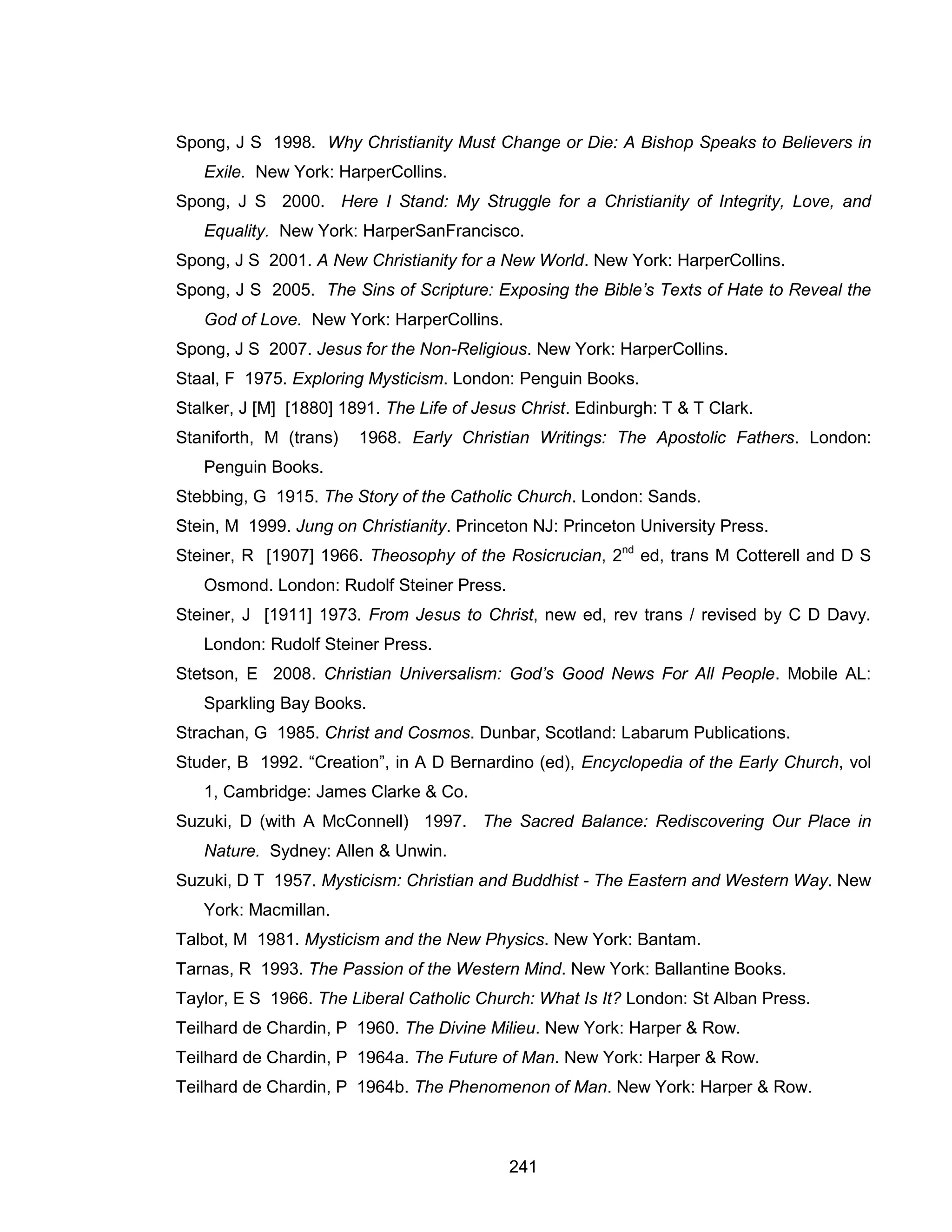 241 
Spong, J S 1998. Why Christianity Must Change or Die: A Bishop Speaks to Believers in Exile. New York: HarperCollins. 
Spong, J S 2000. Here I Stand: My Struggle for a Christianity of Integrity, Love, and Equality. New York: HarperSanFrancisco. 
Spong, J S 2001. A New Christianity for a New World. New York: HarperCollins. 
Spong, J S 2005. The Sins of Scripture: Exposing the Bible’s Texts of Hate to Reveal the God of Love. New York: HarperCollins. 
Spong, J S 2007. Jesus for the Non-Religious. New York: HarperCollins. 
Staal, F 1975. Exploring Mysticism. London: Penguin Books. 
Stalker, J [M] [1880] 1891. The Life of Jesus Christ. Edinburgh: T & T Clark. 
Staniforth, M (trans) 1968. Early Christian Writings: The Apostolic Fathers. London: Penguin Books. 
Stebbing, G 1915. The Story of the Catholic Church. London: Sands. 
Stein, M 1999. Jung on Christianity. Princeton NJ: Princeton University Press. 
Steiner, R [1907] 1966. Theosophy of the Rosicrucian, 2nd ed, trans M Cotterell and D S Osmond. London: Rudolf Steiner Press. 
Steiner, J [1911] 1973. From Jesus to Christ, new ed, rev trans / revised by C D Davy. London: Rudolf Steiner Press. 
Stetson, E 2008. Christian Universalism: God’s Good News For All People. Mobile AL: Sparkling Bay Books. 
Strachan, G 1985. Christ and Cosmos. Dunbar, Scotland: Labarum Publications. 
Studer, B 1992. “Creation”, in A D Bernardino (ed), Encyclopedia of the Early Church, vol 1, Cambridge: James Clarke & Co. 
Suzuki, D (with A McConnell) 1997. The Sacred Balance: Rediscovering Our Place in Nature. Sydney: Allen & Unwin. 
Suzuki, D T 1957. Mysticism: Christian and Buddhist - The Eastern and Western Way. New York: Macmillan. 
Talbot, M 1981. Mysticism and the New Physics. New York: Bantam. 
Tarnas, R 1993. The Passion of the Western Mind. New York: Ballantine Books. 
Taylor, E S 1966. The Liberal Catholic Church: What Is It? London: St Alban Press. 
Teilhard de Chardin, P 1960. The Divine Milieu. New York: Harper & Row. 
Teilhard de Chardin, P 1964a. The Future of Man. New York: Harper & Row. 
Teilhard de Chardin, P 1964b. The Phenomenon of Man. New York: Harper & Row.  