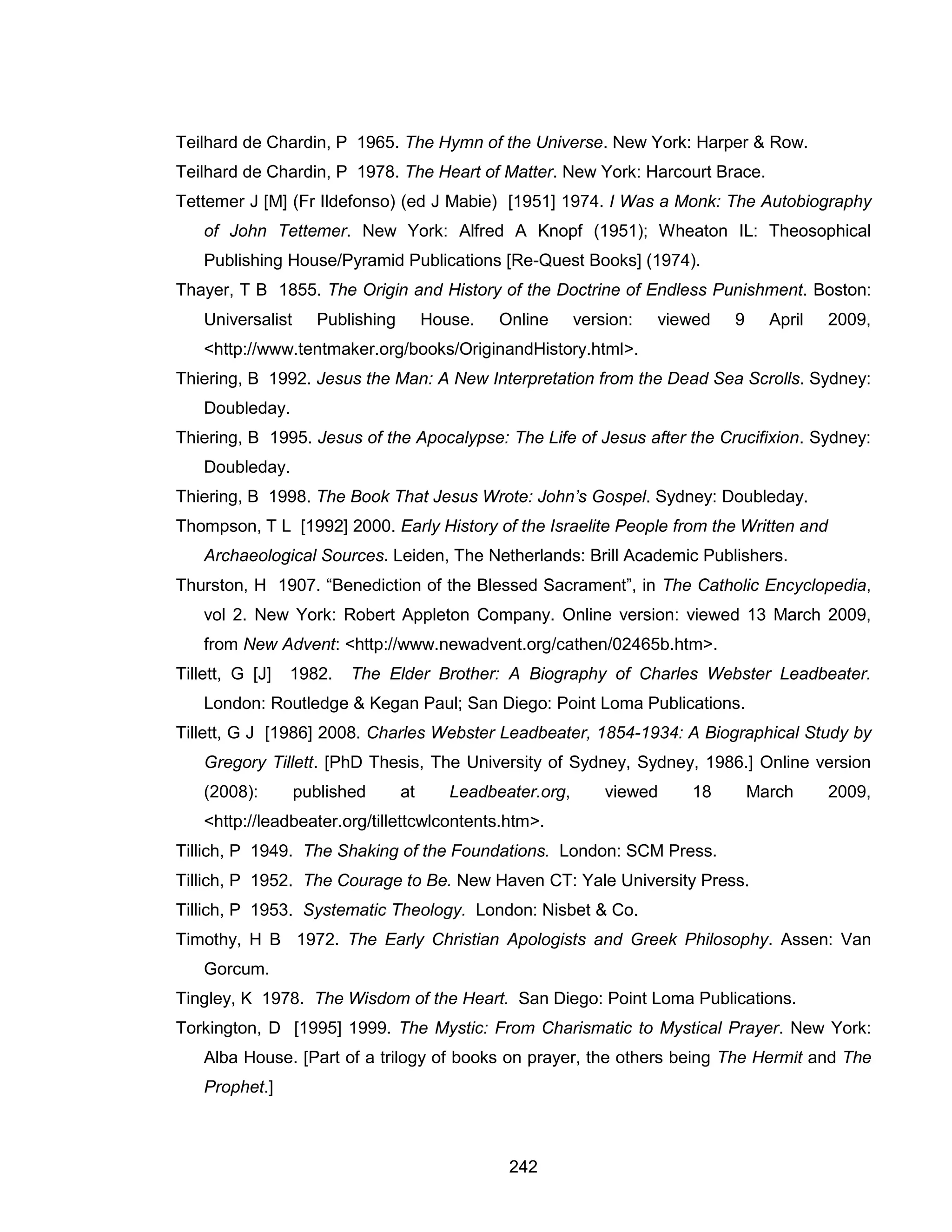 242 
Teilhard de Chardin, P 1965. The Hymn of the Universe. New York: Harper & Row. 
Teilhard de Chardin, P 1978. The Heart of Matter. New York: Harcourt Brace. 
Tettemer J [M] (Fr Ildefonso) (ed J Mabie) [1951] 1974. I Was a Monk: The Autobiography of John Tettemer. New York: Alfred A Knopf (1951); Wheaton IL: Theosophical Publishing House/Pyramid Publications [Re-Quest Books] (1974). 
Thayer, T B 1855. The Origin and History of the Doctrine of Endless Punishment. Boston: Universalist Publishing House. Online version: viewed 9 April 2009, <http://www.tentmaker.org/books/OriginandHistory.html>. 
Thiering, B 1992. Jesus the Man: A New Interpretation from the Dead Sea Scrolls. Sydney: Doubleday. 
Thiering, B 1995. Jesus of the Apocalypse: The Life of Jesus after the Crucifixion. Sydney: Doubleday. 
Thiering, B 1998. The Book That Jesus Wrote: John’s Gospel. Sydney: Doubleday. 
Thompson, T L [1992] 2000. Early History of the Israelite People from the Written and Archaeological Sources. Leiden, The Netherlands: Brill Academic Publishers. 
Thurston, H 1907. “Benediction of the Blessed Sacrament”, in The Catholic Encyclopedia, vol 2. New York: Robert Appleton Company. Online version: viewed 13 March 2009, from New Advent: <http://www.newadvent.org/cathen/02465b.htm>. 
Tillett, G [J] 1982. The Elder Brother: A Biography of Charles Webster Leadbeater. London: Routledge & Kegan Paul; San Diego: Point Loma Publications. 
Tillett, G J [1986] 2008. Charles Webster Leadbeater, 1854-1934: A Biographical Study by Gregory Tillett. [PhD Thesis, The University of Sydney, Sydney, 1986.] Online version (2008): published at Leadbeater.org, viewed 18 March 2009, <http://leadbeater.org/tillettcwlcontents.htm>. 
Tillich, P 1949. The Shaking of the Foundations. London: SCM Press. 
Tillich, P 1952. The Courage to Be. New Haven CT: Yale University Press. 
Tillich, P 1953. Systematic Theology. London: Nisbet & Co. 
Timothy, H B 1972. The Early Christian Apologists and Greek Philosophy. Assen: Van Gorcum. 
Tingley, K 1978. The Wisdom of the Heart. San Diego: Point Loma Publications. 
Torkington, D [1995] 1999. The Mystic: From Charismatic to Mystical Prayer. New York: Alba House. [Part of a trilogy of books on prayer, the others being The Hermit and The Prophet.]  