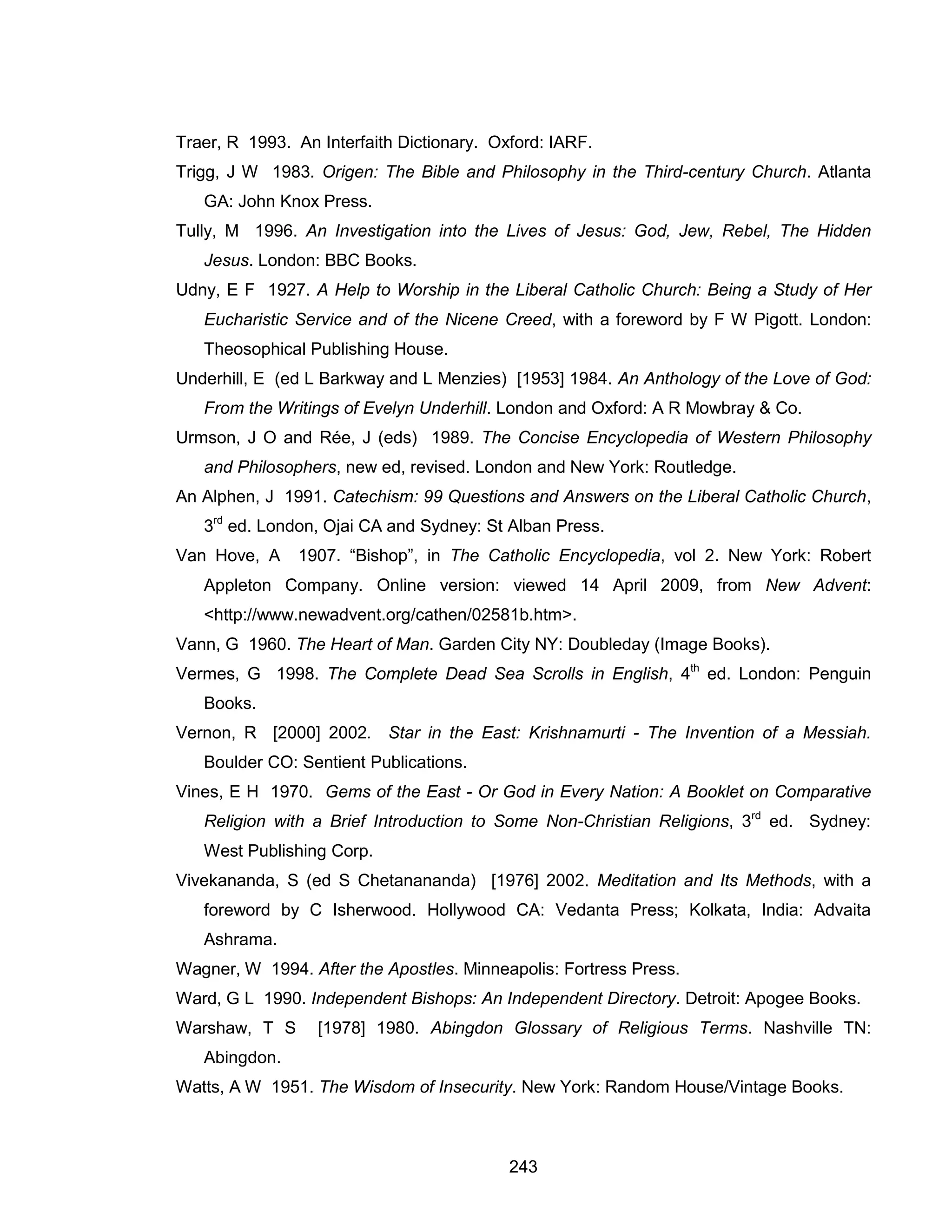 243 
Traer, R 1993. An Interfaith Dictionary. Oxford: IARF. 
Trigg, J W 1983. Origen: The Bible and Philosophy in the Third-century Church. Atlanta GA: John Knox Press. 
Tully, M 1996. An Investigation into the Lives of Jesus: God, Jew, Rebel, The Hidden Jesus. London: BBC Books. 
Udny, E F 1927. A Help to Worship in the Liberal Catholic Church: Being a Study of Her Eucharistic Service and of the Nicene Creed, with a foreword by F W Pigott. London: Theosophical Publishing House. 
Underhill, E (ed L Barkway and L Menzies) [1953] 1984. An Anthology of the Love of God: From the Writings of Evelyn Underhill. London and Oxford: A R Mowbray & Co. 
Urmson, J O and Rée, J (eds) 1989. The Concise Encyclopedia of Western Philosophy and Philosophers, new ed, revised. London and New York: Routledge. 
An Alphen, J 1991. Catechism: 99 Questions and Answers on the Liberal Catholic Church, 3rd ed. London, Ojai CA and Sydney: St Alban Press. 
Van Hove, A 1907. “Bishop”, in The Catholic Encyclopedia, vol 2. New York: Robert Appleton Company. Online version: viewed 14 April 2009, from New Advent: <http://www.newadvent.org/cathen/02581b.htm>. 
Vann, G 1960. The Heart of Man. Garden City NY: Doubleday (Image Books). 
Vermes, G 1998. The Complete Dead Sea Scrolls in English, 4th ed. London: Penguin Books. 
Vernon, R [2000] 2002. Star in the East: Krishnamurti - The Invention of a Messiah. Boulder CO: Sentient Publications. 
Vines, E H 1970. Gems of the East - Or God in Every Nation: A Booklet on Comparative Religion with a Brief Introduction to Some Non-Christian Religions, 3rd ed. Sydney: West Publishing Corp. 
Vivekananda, S (ed S Chetanananda) [1976] 2002. Meditation and Its Methods, with a foreword by C Isherwood. Hollywood CA: Vedanta Press; Kolkata, India: Advaita Ashrama. 
Wagner, W 1994. After the Apostles. Minneapolis: Fortress Press. 
Ward, G L 1990. Independent Bishops: An Independent Directory. Detroit: Apogee Books. 
Warshaw, T S [1978] 1980. Abingdon Glossary of Religious Terms. Nashville TN: Abingdon. 
Watts, A W 1951. The Wisdom of Insecurity. New York: Random House/Vintage Books.  