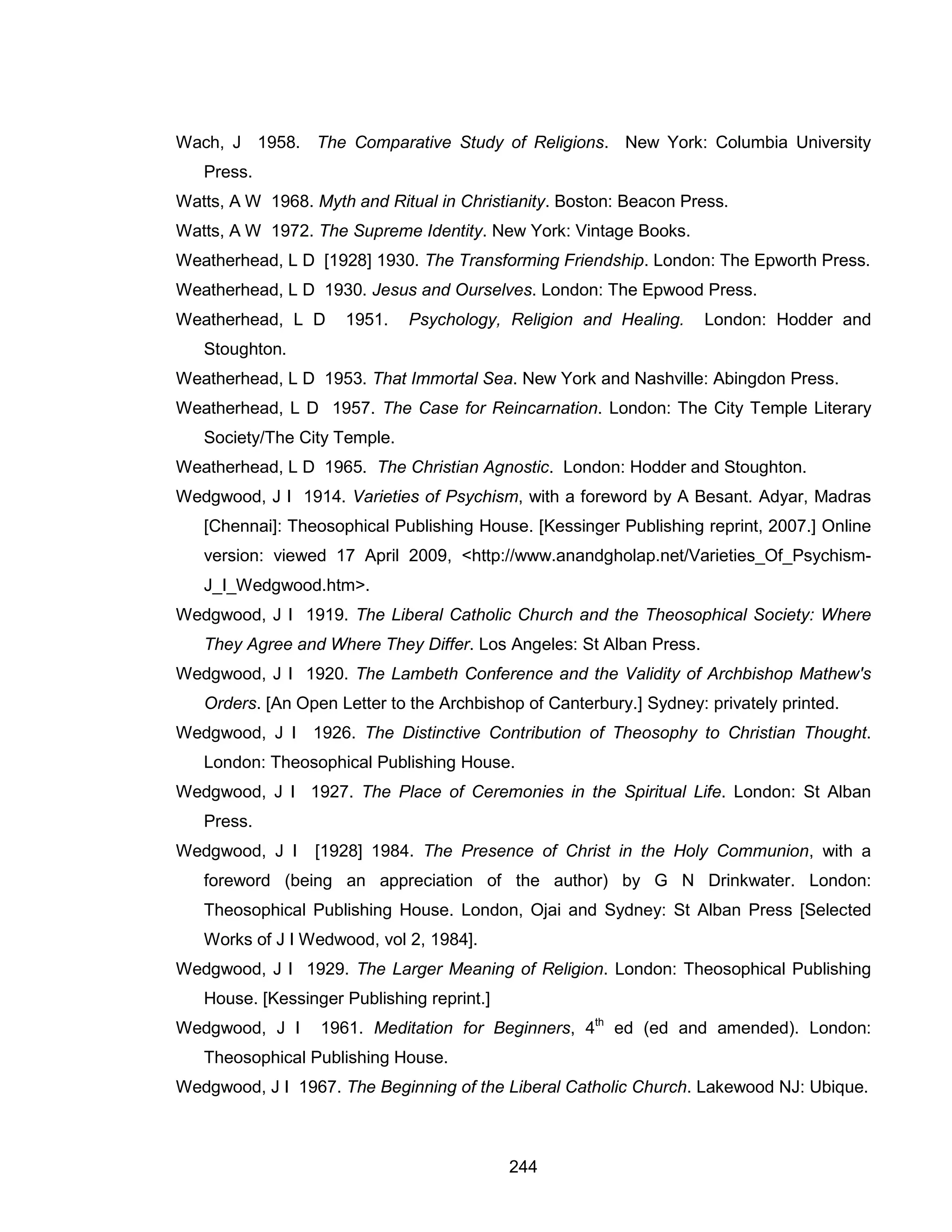 244 
Wach, J 1958. The Comparative Study of Religions. New York: Columbia University Press. 
Watts, A W 1968. Myth and Ritual in Christianity. Boston: Beacon Press. 
Watts, A W 1972. The Supreme Identity. New York: Vintage Books. 
Weatherhead, L D [1928] 1930. The Transforming Friendship. London: The Epworth Press. 
Weatherhead, L D 1930. Jesus and Ourselves. London: The Epwood Press. 
Weatherhead, L D 1951. Psychology, Religion and Healing. London: Hodder and Stoughton. 
Weatherhead, L D 1953. That Immortal Sea. New York and Nashville: Abingdon Press. 
Weatherhead, L D 1957. The Case for Reincarnation. London: The City Temple Literary Society/The City Temple. 
Weatherhead, L D 1965. The Christian Agnostic. London: Hodder and Stoughton. 
Wedgwood, J I 1914. Varieties of Psychism, with a foreword by A Besant. Adyar, Madras [Chennai]: Theosophical Publishing House. [Kessinger Publishing reprint, 2007.] Online version: viewed 17 April 2009, <http://www.anandgholap.net/Varieties_Of_Psychism- J_I_Wedgwood.htm>. 
Wedgwood, J I 1919. The Liberal Catholic Church and the Theosophical Society: Where They Agree and Where They Differ. Los Angeles: St Alban Press. 
Wedgwood, J I 1920. The Lambeth Conference and the Validity of Archbishop Mathew's Orders. [An Open Letter to the Archbishop of Canterbury.] Sydney: privately printed. 
Wedgwood, J I 1926. The Distinctive Contribution of Theosophy to Christian Thought. London: Theosophical Publishing House. 
Wedgwood, J I 1927. The Place of Ceremonies in the Spiritual Life. London: St Alban Press. 
Wedgwood, J I [1928] 1984. The Presence of Christ in the Holy Communion, with a foreword (being an appreciation of the author) by G N Drinkwater. London: Theosophical Publishing House. London, Ojai and Sydney: St Alban Press [Selected Works of J I Wedwood, vol 2, 1984]. 
Wedgwood, J I 1929. The Larger Meaning of Religion. London: Theosophical Publishing House. [Kessinger Publishing reprint.] 
Wedgwood, J I 1961. Meditation for Beginners, 4th ed (ed and amended). London: Theosophical Publishing House. 
Wedgwood, J I 1967. The Beginning of the Liberal Catholic Church. Lakewood NJ: Ubique.  