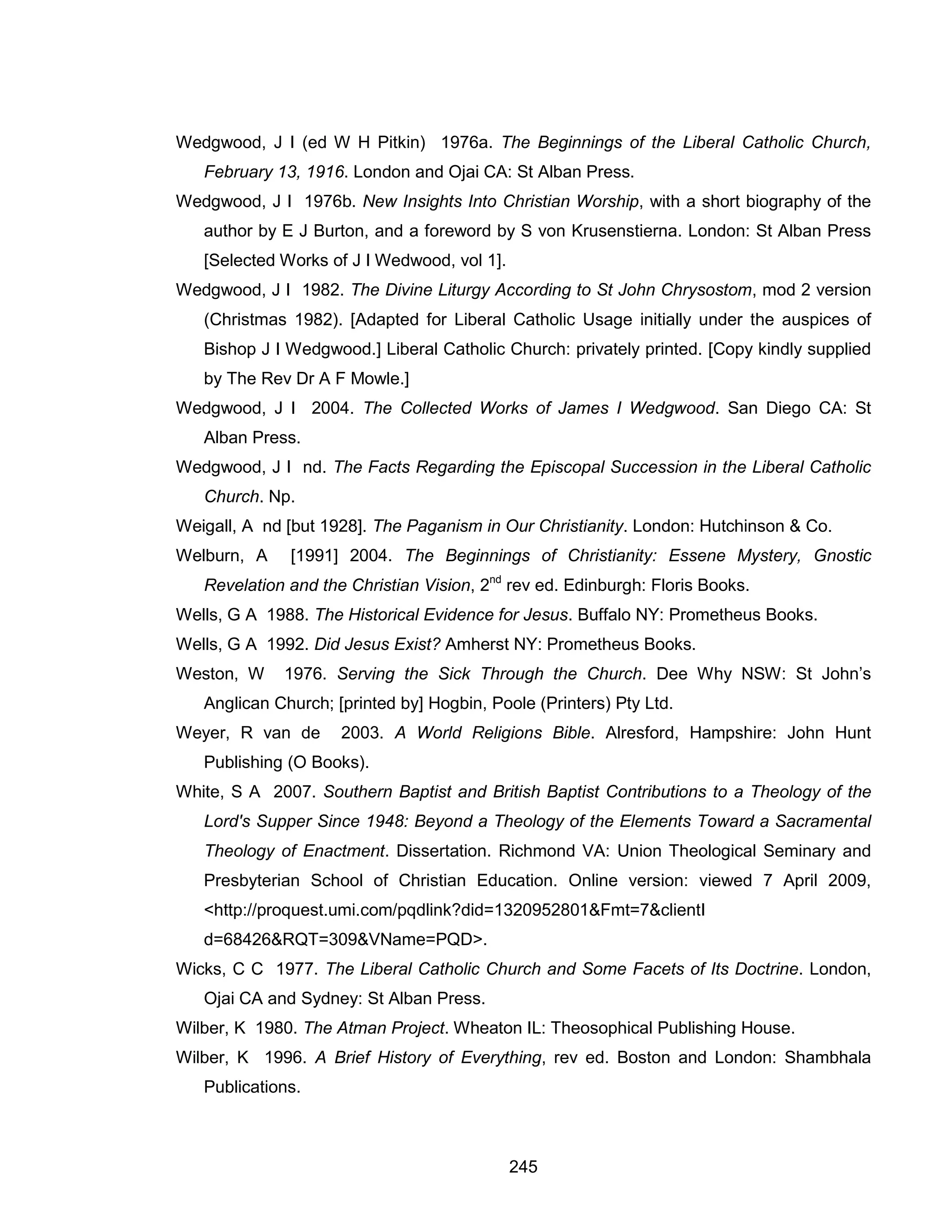 245 
Wedgwood, J I (ed W H Pitkin) 1976a. The Beginnings of the Liberal Catholic Church, February 13, 1916. London and Ojai CA: St Alban Press. 
Wedgwood, J I 1976b. New Insights Into Christian Worship, with a short biography of the author by E J Burton, and a foreword by S von Krusenstierna. London: St Alban Press [Selected Works of J I Wedwood, vol 1]. 
Wedgwood, J I 1982. The Divine Liturgy According to St John Chrysostom, mod 2 version (Christmas 1982). [Adapted for Liberal Catholic Usage initially under the auspices of Bishop J I Wedgwood.] Liberal Catholic Church: privately printed. [Copy kindly supplied by The Rev Dr A F Mowle.] 
Wedgwood, J I 2004. The Collected Works of James I Wedgwood. San Diego CA: St Alban Press. 
Wedgwood, J I nd. The Facts Regarding the Episcopal Succession in the Liberal Catholic Church. Np. 
Weigall, A nd [but 1928]. The Paganism in Our Christianity. London: Hutchinson & Co. 
Welburn, A [1991] 2004. The Beginnings of Christianity: Essene Mystery, Gnostic Revelation and the Christian Vision, 2nd rev ed. Edinburgh: Floris Books. 
Wells, G A 1988. The Historical Evidence for Jesus. Buffalo NY: Prometheus Books. 
Wells, G A 1992. Did Jesus Exist? Amherst NY: Prometheus Books. 
Weston, W 1976. Serving the Sick Through the Church. Dee Why NSW: St John’s Anglican Church; [printed by] Hogbin, Poole (Printers) Pty Ltd. 
Weyer, R van de 2003. A World Religions Bible. Alresford, Hampshire: John Hunt Publishing (O Books). 
White, S A 2007. Southern Baptist and British Baptist Contributions to a Theology of the Lord's Supper Since 1948: Beyond a Theology of the Elements Toward a Sacramental Theology of Enactment. Dissertation. Richmond VA: Union Theological Seminary and Presbyterian School of Christian Education. Online version: viewed 7 April 2009, <http://proquest.umi.com/pqdlink?did=1320952801&Fmt=7&clientI d=68426&RQT=309&VName=PQD>. 
Wicks, C C 1977. The Liberal Catholic Church and Some Facets of Its Doctrine. London, Ojai CA and Sydney: St Alban Press. 
Wilber, K 1980. The Atman Project. Wheaton IL: Theosophical Publishing House. 
Wilber, K 1996. A Brief History of Everything, rev ed. Boston and London: Shambhala Publications.  