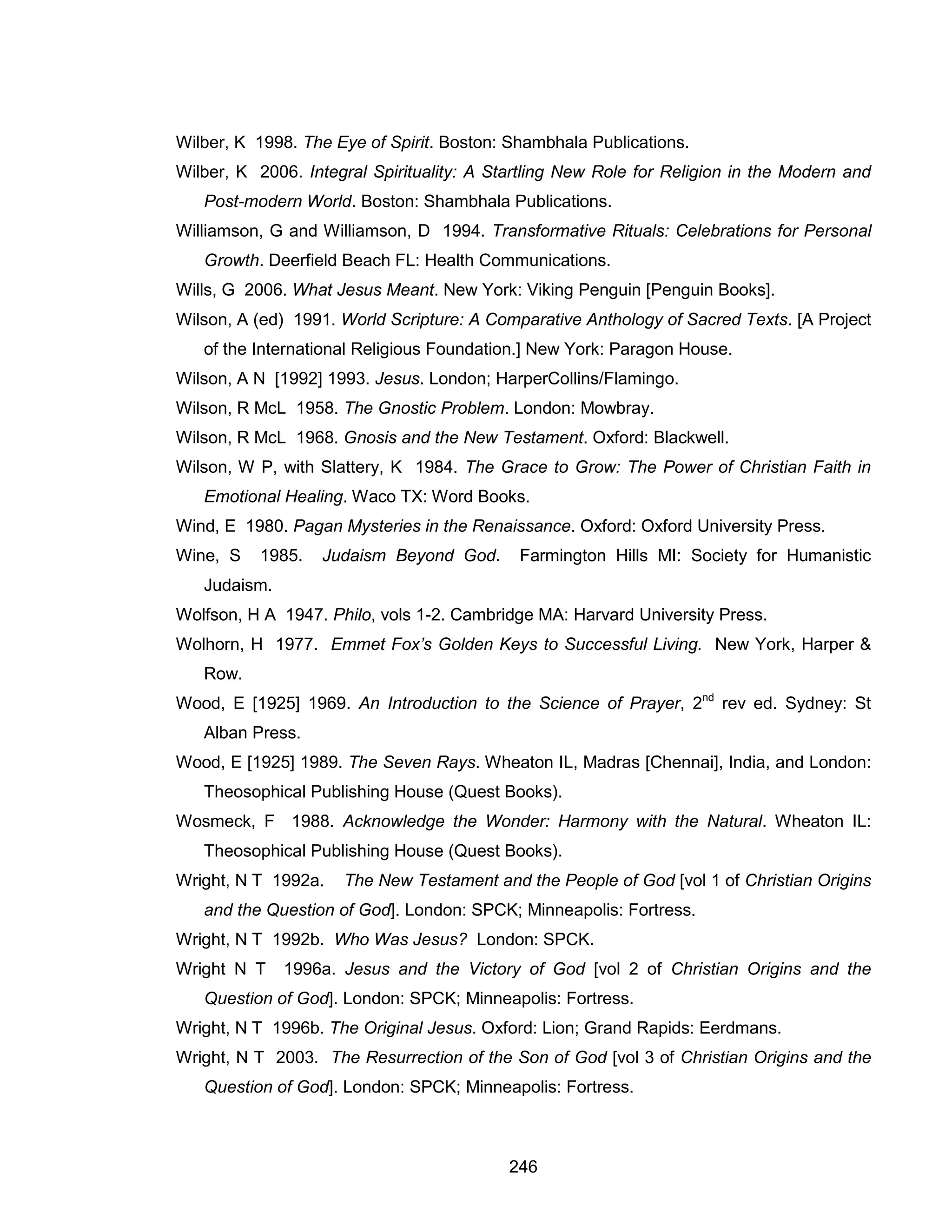246 
Wilber, K 1998. The Eye of Spirit. Boston: Shambhala Publications. 
Wilber, K 2006. Integral Spirituality: A Startling New Role for Religion in the Modern and Post-modern World. Boston: Shambhala Publications. 
Williamson, G and Williamson, D 1994. Transformative Rituals: Celebrations for Personal Growth. Deerfield Beach FL: Health Communications. 
Wills, G 2006. What Jesus Meant. New York: Viking Penguin [Penguin Books]. 
Wilson, A (ed) 1991. World Scripture: A Comparative Anthology of Sacred Texts. [A Project of the International Religious Foundation.] New York: Paragon House. 
Wilson, A N [1992] 1993. Jesus. London; HarperCollins/Flamingo. 
Wilson, R McL 1958. The Gnostic Problem. London: Mowbray. 
Wilson, R McL 1968. Gnosis and the New Testament. Oxford: Blackwell. 
Wilson, W P, with Slattery, K 1984. The Grace to Grow: The Power of Christian Faith in Emotional Healing. Waco TX: Word Books. 
Wind, E 1980. Pagan Mysteries in the Renaissance. Oxford: Oxford University Press. 
Wine, S 1985. Judaism Beyond God. Farmington Hills MI: Society for Humanistic Judaism. 
Wolfson, H A 1947. Philo, vols 1-2. Cambridge MA: Harvard University Press. 
Wolhorn, H 1977. Emmet Fox’s Golden Keys to Successful Living. New York, Harper & Row. 
Wood, E [1925] 1969. An Introduction to the Science of Prayer, 2nd rev ed. Sydney: St Alban Press. 
Wood, E [1925] 1989. The Seven Rays. Wheaton IL, Madras [Chennai], India, and London: Theosophical Publishing House (Quest Books). 
Wosmeck, F 1988. Acknowledge the Wonder: Harmony with the Natural. Wheaton IL: Theosophical Publishing House (Quest Books). 
Wright, N T 1992a. The New Testament and the People of God [vol 1 of Christian Origins and the Question of God]. London: SPCK; Minneapolis: Fortress. 
Wright, N T 1992b. Who Was Jesus? London: SPCK. 
Wright N T 1996a. Jesus and the Victory of God [vol 2 of Christian Origins and the Question of God]. London: SPCK; Minneapolis: Fortress. 
Wright, N T 1996b. The Original Jesus. Oxford: Lion; Grand Rapids: Eerdmans. 
Wright, N T 2003. The Resurrection of the Son of God [vol 3 of Christian Origins and the Question of God]. London: SPCK; Minneapolis: Fortress.  