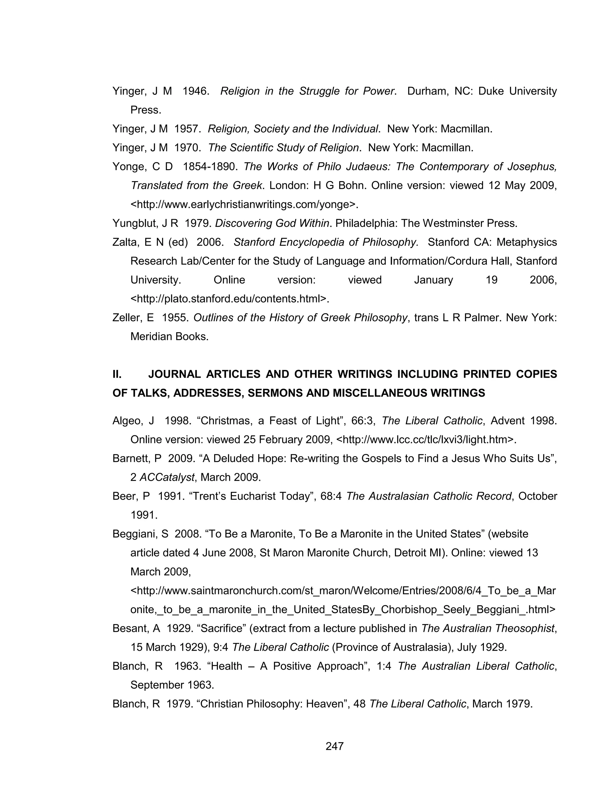 247 
Yinger, J M 1946. Religion in the Struggle for Power. Durham, NC: Duke University Press. 
Yinger, J M 1957. Religion, Society and the Individual. New York: Macmillan. 
Yinger, J M 1970. The Scientific Study of Religion. New York: Macmillan. 
Yonge, C D 1854-1890. The Works of Philo Judaeus: The Contemporary of Josephus, Translated from the Greek. London: H G Bohn. Online version: viewed 12 May 2009, <http://www.earlychristianwritings.com/yonge>. 
Yungblut, J R 1979. Discovering God Within. Philadelphia: The Westminster Press. 
Zalta, E N (ed) 2006. Stanford Encyclopedia of Philosophy. Stanford CA: Metaphysics Research Lab/Center for the Study of Language and Information/Cordura Hall, Stanford University. Online version: viewed January 19 2006, <http://plato.stanford.edu/contents.html>. 
Zeller, E 1955. Outlines of the History of Greek Philosophy, trans L R Palmer. New York: Meridian Books. 
II. JOURNAL ARTICLES AND OTHER WRITINGS INCLUDING PRINTED COPIES OF TALKS, ADDRESSES, SERMONS AND MISCELLANEOUS WRITINGS 
Algeo, J 1998. “Christmas, a Feast of Light”, 66:3, The Liberal Catholic, Advent 1998. Online version: viewed 25 February 2009, <http://www.lcc.cc/tlc/lxvi3/light.htm>. 
Barnett, P 2009. “A Deluded Hope: Re-writing the Gospels to Find a Jesus Who Suits Us”, 2 ACCatalyst, March 2009. 
Beer, P 1991. “Trent’s Eucharist Today”, 68:4 The Australasian Catholic Record, October 1991. 
Beggiani, S 2008. “To Be a Maronite, To Be a Maronite in the United States” (website article dated 4 June 2008, St Maron Maronite Church, Detroit MI). Online: viewed 13 March 2009, <http://www.saintmaronchurch.com/st_maron/Welcome/Entries/2008/6/4_To_be_a_Maronite,_to_be_a_maronite_in_the_United_StatesBy_Chorbishop_Seely_Beggiani_.html> 
Besant, A 1929. “Sacrifice” (extract from a lecture published in The Australian Theosophist, 15 March 1929), 9:4 The Liberal Catholic (Province of Australasia), July 1929. 
Blanch, R 1963. “Health – A Positive Approach”, 1:4 The Australian Liberal Catholic, September 1963. 
Blanch, R 1979. “Christian Philosophy: Heaven”, 48 The Liberal Catholic, March 1979.  