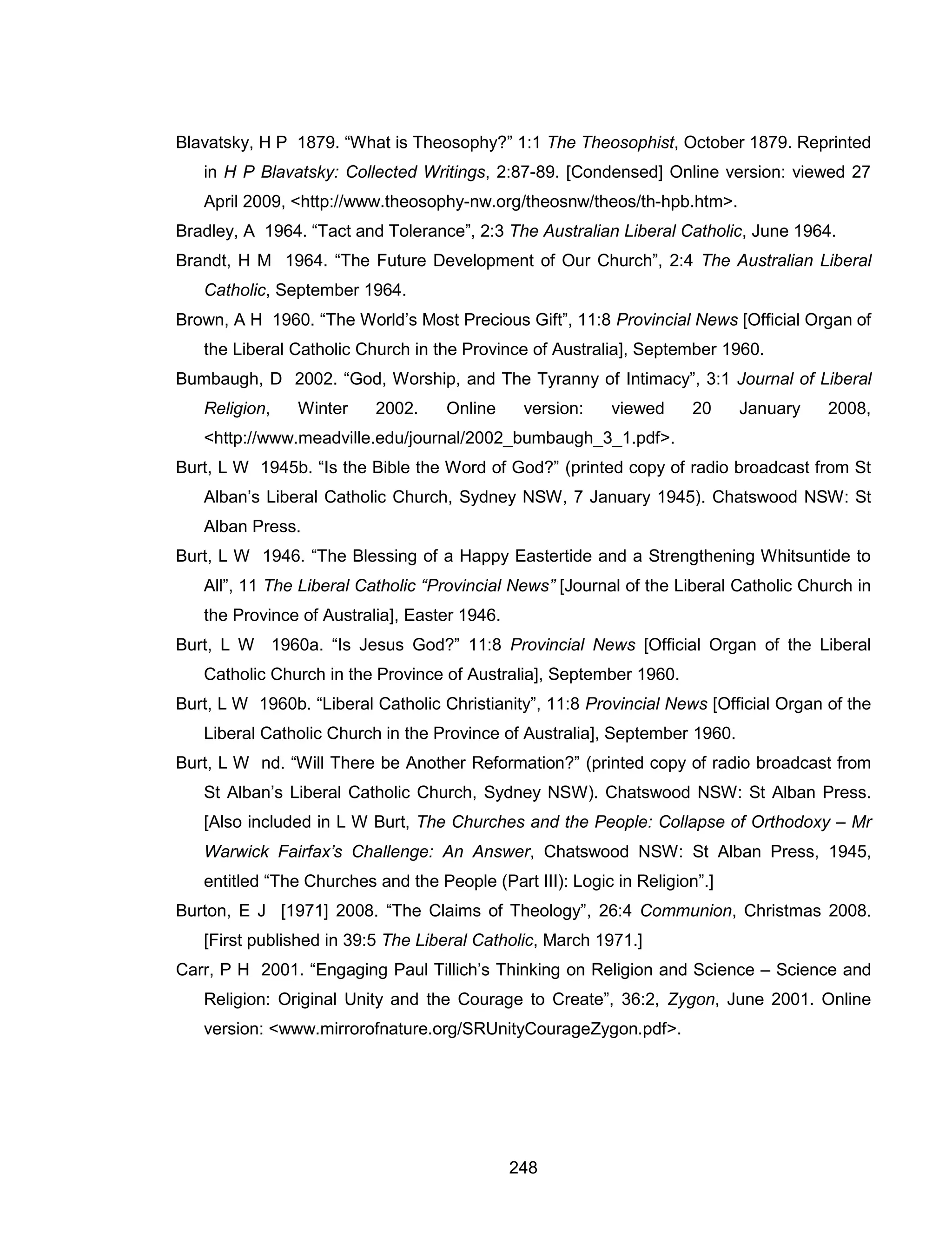 248 
Blavatsky, H P 1879. “What is Theosophy?” 1:1 The Theosophist, October 1879. Reprinted in H P Blavatsky: Collected Writings, 2:87-89. [Condensed] Online version: viewed 27 April 2009, <http://www.theosophy-nw.org/theosnw/theos/th-hpb.htm>. 
Bradley, A 1964. “Tact and Tolerance”, 2:3 The Australian Liberal Catholic, June 1964. 
Brandt, H M 1964. “The Future Development of Our Church”, 2:4 The Australian Liberal Catholic, September 1964. 
Brown, A H 1960. “The World’s Most Precious Gift”, 11:8 Provincial News [Official Organ of the Liberal Catholic Church in the Province of Australia], September 1960. 
Bumbaugh, D 2002. “God, Worship, and The Tyranny of Intimacy”, 3:1 Journal of Liberal Religion, Winter 2002. Online version: viewed 20 January 2008, <http://www.meadville.edu/journal/2002_bumbaugh_3_1.pdf>. 
Burt, L W 1945b. “Is the Bible the Word of God?” (printed copy of radio broadcast from St Alban’s Liberal Catholic Church, Sydney NSW, 7 January 1945). Chatswood NSW: St Alban Press. 
Burt, L W 1946. “The Blessing of a Happy Eastertide and a Strengthening Whitsuntide to All”, 11 The Liberal Catholic “Provincial News” [Journal of the Liberal Catholic Church in the Province of Australia], Easter 1946. 
Burt, L W 1960a. “Is Jesus God?” 11:8 Provincial News [Official Organ of the Liberal Catholic Church in the Province of Australia], September 1960. 
Burt, L W 1960b. “Liberal Catholic Christianity”, 11:8 Provincial News [Official Organ of the Liberal Catholic Church in the Province of Australia], September 1960. 
Burt, L W nd. “Will There be Another Reformation?” (printed copy of radio broadcast from St Alban’s Liberal Catholic Church, Sydney NSW). Chatswood NSW: St Alban Press. [Also included in L W Burt, The Churches and the People: Collapse of Orthodoxy – Mr Warwick Fairfax’s Challenge: An Answer, Chatswood NSW: St Alban Press, 1945, entitled “The Churches and the People (Part III): Logic in Religion”.] 
Burton, E J [1971] 2008. “The Claims of Theology”, 26:4 Communion, Christmas 2008. [First published in 39:5 The Liberal Catholic, March 1971.] 
Carr, P H 2001. “Engaging Paul Tillich’s Thinking on Religion and Science – Science and Religion: Original Unity and the Courage to Create”, 36:2, Zygon, June 2001. Online version: <www.mirrorofnature.org/SRUnityCourageZygon.pdf>.  