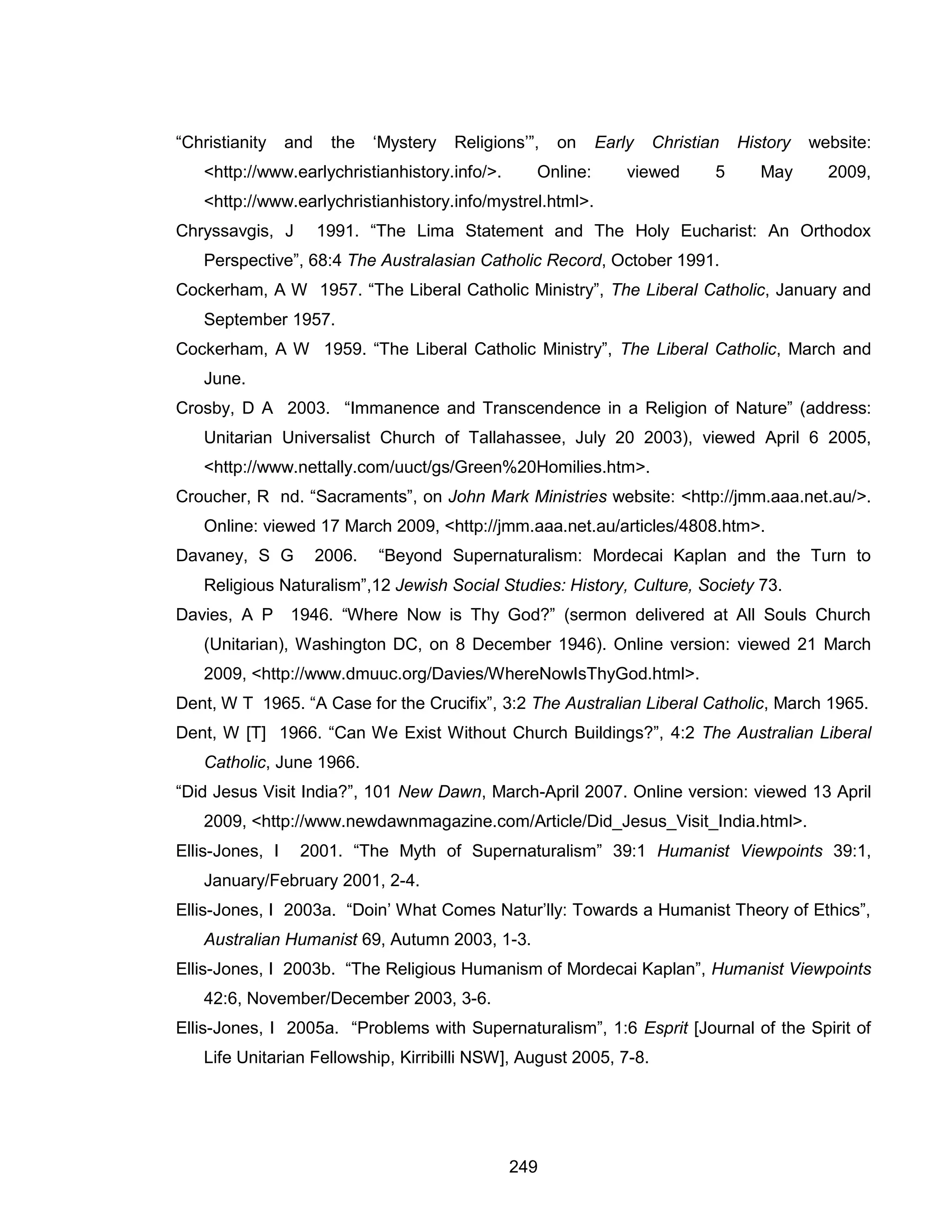 249 
“Christianity and the ‘Mystery Religions’”, on Early Christian History website: <http://www.earlychristianhistory.info/>. Online: viewed 5 May 2009, <http://www.earlychristianhistory.info/mystrel.html>. 
Chryssavgis, J 1991. “The Lima Statement and The Holy Eucharist: An Orthodox Perspective”, 68:4 The Australasian Catholic Record, October 1991. 
Cockerham, A W 1957. “The Liberal Catholic Ministry”, The Liberal Catholic, January and September 1957. 
Cockerham, A W 1959. “The Liberal Catholic Ministry”, The Liberal Catholic, March and June. 
Crosby, D A 2003. “Immanence and Transcendence in a Religion of Nature” (address: Unitarian Universalist Church of Tallahassee, July 20 2003), viewed April 6 2005, <http://www.nettally.com/uuct/gs/Green%20Homilies.htm>. 
Croucher, R nd. “Sacraments”, on John Mark Ministries website: <http://jmm.aaa.net.au/>. Online: viewed 17 March 2009, <http://jmm.aaa.net.au/articles/4808.htm>. 
Davaney, S G 2006. “Beyond Supernaturalism: Mordecai Kaplan and the Turn to Religious Naturalism”,12 Jewish Social Studies: History, Culture, Society 73. 
Davies, A P 1946. “Where Now is Thy God?” (sermon delivered at All Souls Church (Unitarian), Washington DC, on 8 December 1946). Online version: viewed 21 March 2009, <http://www.dmuuc.org/Davies/WhereNowIsThyGod.html>. 
Dent, W T 1965. “A Case for the Crucifix”, 3:2 The Australian Liberal Catholic, March 1965. 
Dent, W [T] 1966. “Can We Exist Without Church Buildings?”, 4:2 The Australian Liberal Catholic, June 1966. 
“Did Jesus Visit India?”, 101 New Dawn, March-April 2007. Online version: viewed 13 April 2009, <http://www.newdawnmagazine.com/Article/Did_Jesus_Visit_India.html>. 
Ellis-Jones, I 2001. “The Myth of Supernaturalism” 39:1 Humanist Viewpoints 39:1, January/February 2001, 2-4. 
Ellis-Jones, I 2003a. “Doin’ What Comes Natur’lly: Towards a Humanist Theory of Ethics”, Australian Humanist 69, Autumn 2003, 1-3. 
Ellis-Jones, I 2003b. “The Religious Humanism of Mordecai Kaplan”, Humanist Viewpoints 42:6, November/December 2003, 3-6. 
Ellis-Jones, I 2005a. “Problems with Supernaturalism”, 1:6 Esprit [Journal of the Spirit of Life Unitarian Fellowship, Kirribilli NSW], August 2005, 7-8.  