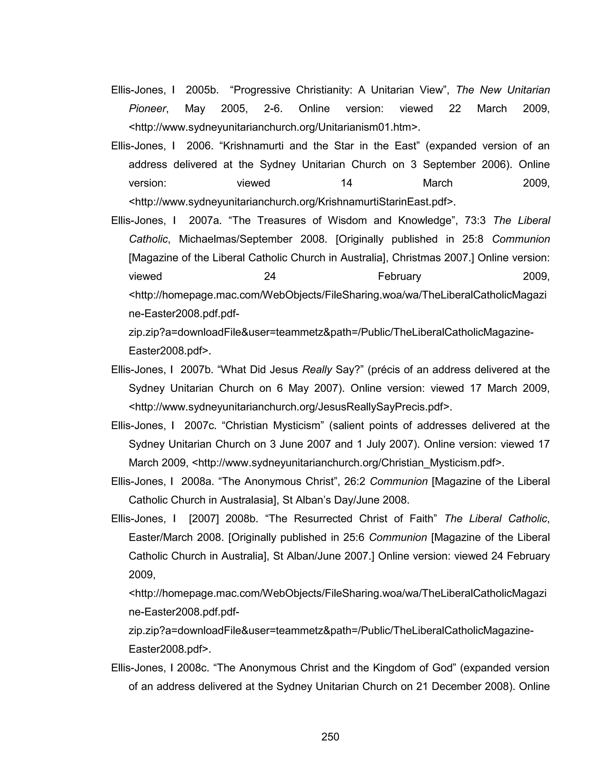 250 
Ellis-Jones, I 2005b. “Progressive Christianity: A Unitarian View”, The New Unitarian Pioneer, May 2005, 2-6. Online version: viewed 22 March 2009, <http://www.sydneyunitarianchurch.org/Unitarianism01.htm>. 
Ellis-Jones, I 2006. “Krishnamurti and the Star in the East” (expanded version of an address delivered at the Sydney Unitarian Church on 3 September 2006). Online version: viewed 14 March 2009, <http://www.sydneyunitarianchurch.org/KrishnamurtiStarinEast.pdf>. 
Ellis-Jones, I 2007a. “The Treasures of Wisdom and Knowledge”, 73:3 The Liberal Catholic, Michaelmas/September 2008. [Originally published in 25:8 Communion [Magazine of the Liberal Catholic Church in Australia], Christmas 2007.] Online version: viewed 24 February 2009, <http://homepage.mac.com/WebObjects/FileSharing.woa/wa/TheLiberalCatholicMagazine-Easter2008.pdf.pdf- zip.zip?a=downloadFile&user=teammetz&path=/Public/TheLiberalCatholicMagazine- Easter2008.pdf>. 
Ellis-Jones, I 2007b. “What Did Jesus Really Say?” (précis of an address delivered at the Sydney Unitarian Church on 6 May 2007). Online version: viewed 17 March 2009, <http://www.sydneyunitarianchurch.org/JesusReallySayPrecis.pdf>. 
Ellis-Jones, I 2007c. “Christian Mysticism” (salient points of addresses delivered at the Sydney Unitarian Church on 3 June 2007 and 1 July 2007). Online version: viewed 17 March 2009, <http://www.sydneyunitarianchurch.org/Christian_Mysticism.pdf>. 
Ellis-Jones, I 2008a. “The Anonymous Christ”, 26:2 Communion [Magazine of the Liberal Catholic Church in Australasia], St Alban’s Day/June 2008. 
Ellis-Jones, I [2007] 2008b. “The Resurrected Christ of Faith” The Liberal Catholic, Easter/March 2008. [Originally published in 25:6 Communion [Magazine of the Liberal Catholic Church in Australia], St Alban/June 2007.] Online version: viewed 24 February 2009, <http://homepage.mac.com/WebObjects/FileSharing.woa/wa/TheLiberalCatholicMagazine-Easter2008.pdf.pdf- zip.zip?a=downloadFile&user=teammetz&path=/Public/TheLiberalCatholicMagazine- Easter2008.pdf>. 
Ellis-Jones, I 2008c. “The Anonymous Christ and the Kingdom of God” (expanded version of an address delivered at the Sydney Unitarian Church on 21 December 2008). Online  