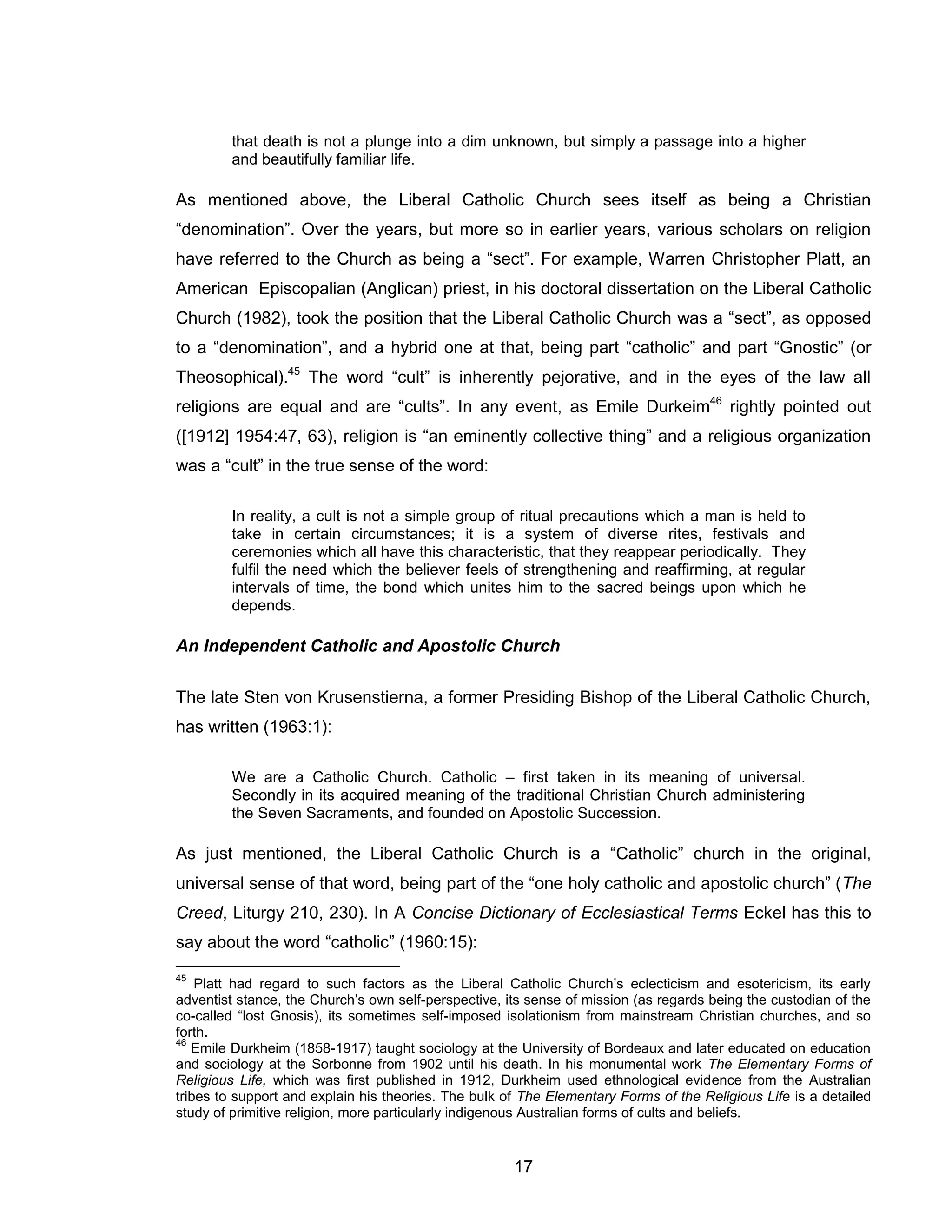 17 
that death is not a plunge into a dim unknown, but simply a passage into a higher and beautifully familiar life. 
As mentioned above, the Liberal Catholic Church sees itself as being a Christian “denomination”. Over the years, but more so in earlier years, various scholars on religion have referred to the Church as being a “sect”. For example, Warren Christopher Platt, an American Episcopalian (Anglican) priest, in his doctoral dissertation on the Liberal Catholic Church (1982), took the position that the Liberal Catholic Church was a “sect”, as opposed to a “denomination”, and a hybrid one at that, being part “catholic” and part “Gnostic” (or Theosophical).45 The word “cult” is inherently pejorative, and in the eyes of the law all religions are equal and are “cults”. In any event, as Emile Durkeim46 rightly pointed out ([1912] 1954:47, 63), religion is “an eminently collective thing” and a religious organization was a “cult” in the true sense of the word: 
In reality, a cult is not a simple group of ritual precautions which a man is held to take in certain circumstances; it is a system of diverse rites, festivals and ceremonies which all have this characteristic, that they reappear periodically. They fulfil the need which the believer feels of strengthening and reaffirming, at regular intervals of time, the bond which unites him to the sacred beings upon which he depends. 
An Independent Catholic and Apostolic Church 
The late Sten von Krusenstierna, a former Presiding Bishop of the Liberal Catholic Church, has written (1963:1): 
We are a Catholic Church. Catholic – first taken in its meaning of universal. Secondly in its acquired meaning of the traditional Christian Church administering the Seven Sacraments, and founded on Apostolic Succession. 
As just mentioned, the Liberal Catholic Church is a “Catholic” church in the original, universal sense of that word, being part of the “one holy catholic and apostolic church” (The Creed, Liturgy 210, 230). In A Concise Dictionary of Ecclesiastical Terms Eckel has this to say about the word “catholic” (1960:15): 
45 Platt had regard to such factors as the Liberal Catholic Church’s eclecticism and esotericism, its early adventist stance, the Church’s own self-perspective, its sense of mission (as regards being the custodian of the co-called “lost Gnosis), its sometimes self-imposed isolationism from mainstream Christian churches, and so forth. 
46 Emile Durkheim (1858-1917) taught sociology at the University of Bordeaux and later educated on education and sociology at the Sorbonne from 1902 until his death. In his monumental work The Elementary Forms of Religious Life, which was first published in 1912, Durkheim used ethnological evidence from the Australian tribes to support and explain his theories. The bulk of The Elementary Forms of the Religious Life is a detailed study of primitive religion, more particularly indigenous Australian forms of cults and beliefs.  