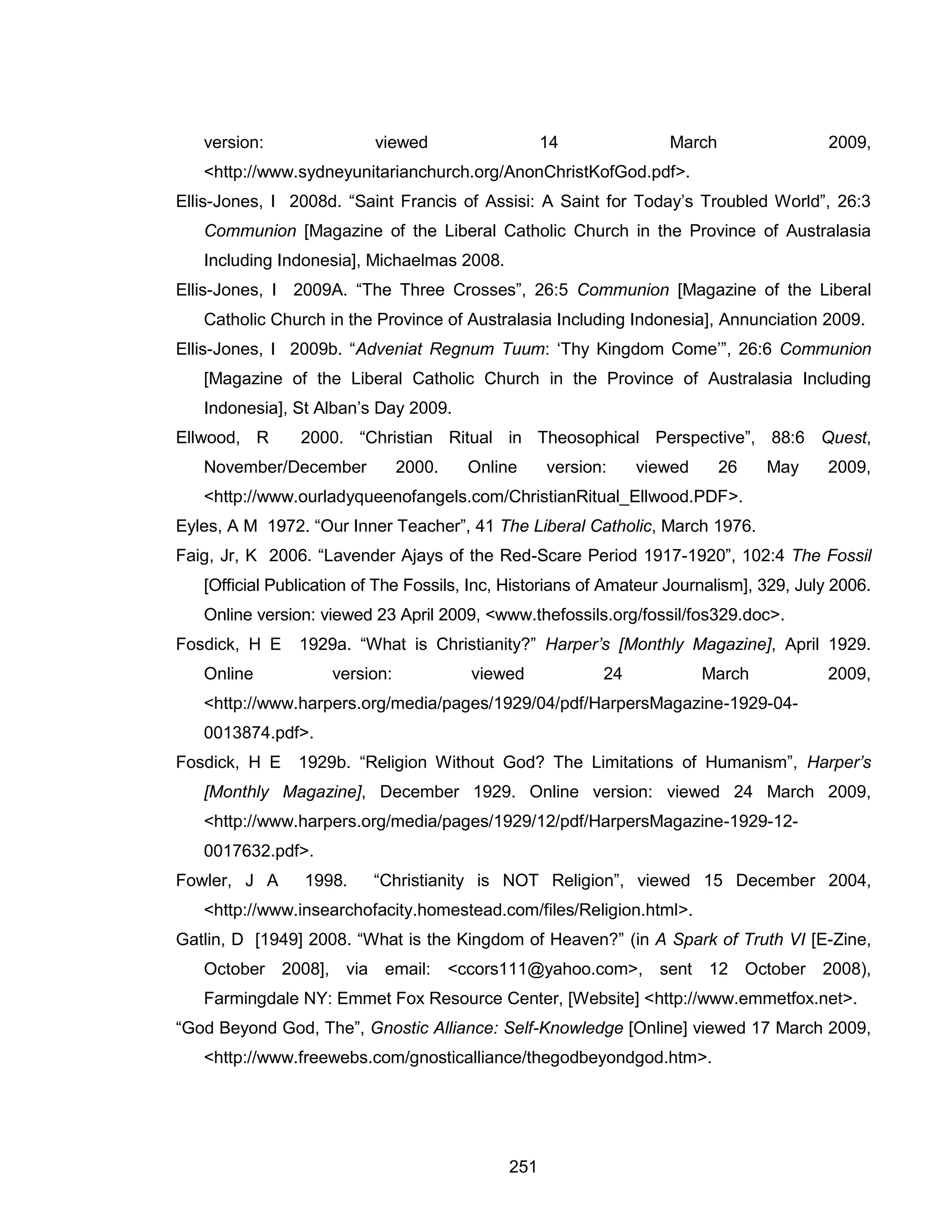 251 
version: viewed 14 March 2009, <http://www.sydneyunitarianchurch.org/AnonChristKofGod.pdf>. 
Ellis-Jones, I 2008d. “Saint Francis of Assisi: A Saint for Today’s Troubled World”, 26:3 Communion [Magazine of the Liberal Catholic Church in the Province of Australasia Including Indonesia], Michaelmas 2008. 
Ellis-Jones, I 2009A. “The Three Crosses”, 26:5 Communion [Magazine of the Liberal Catholic Church in the Province of Australasia Including Indonesia], Annunciation 2009. 
Ellis-Jones, I 2009b. “Adveniat Regnum Tuum: ‘Thy Kingdom Come’”, 26:6 Communion [Magazine of the Liberal Catholic Church in the Province of Australasia Including Indonesia], St Alban’s Day 2009. 
Ellwood, R 2000. “Christian Ritual in Theosophical Perspective”, 88:6 Quest, November/December 2000. Online version: viewed 26 May 2009, <http://www.ourladyqueenofangels.com/ChristianRitual_Ellwood.PDF>. 
Eyles, A M 1972. “Our Inner Teacher”, 41 The Liberal Catholic, March 1976. 
Faig, Jr, K 2006. “Lavender Ajays of the Red-Scare Period 1917-1920”, 102:4 The Fossil [Official Publication of The Fossils, Inc, Historians of Amateur Journalism], 329, July 2006. Online version: viewed 23 April 2009, <www.thefossils.org/fossil/fos329.doc>. 
Fosdick, H E 1929a. “What is Christianity?” Harper’s [Monthly Magazine], April 1929. Online version: viewed 24 March 2009, <http://www.harpers.org/media/pages/1929/04/pdf/HarpersMagazine-1929-04- 0013874.pdf>. 
Fosdick, H E 1929b. “Religion Without God? The Limitations of Humanism”, Harper’s [Monthly Magazine], December 1929. Online version: viewed 24 March 2009, <http://www.harpers.org/media/pages/1929/12/pdf/HarpersMagazine-1929-12- 0017632.pdf>. 
Fowler, J A 1998. “Christianity is NOT Religion”, viewed 15 December 2004, <http://www.insearchofacity.homestead.com/files/Religion.html>. 
Gatlin, D [1949] 2008. “What is the Kingdom of Heaven?” (in A Spark of Truth VI [E-Zine, October 2008], via email: <ccors111@yahoo.com>, sent 12 October 2008), Farmingdale NY: Emmet Fox Resource Center, [Website] <http://www.emmetfox.net>. 
“God Beyond God, The”, Gnostic Alliance: Self-Knowledge [Online] viewed 17 March 2009, <http://www.freewebs.com/gnosticalliance/thegodbeyondgod.htm>.  