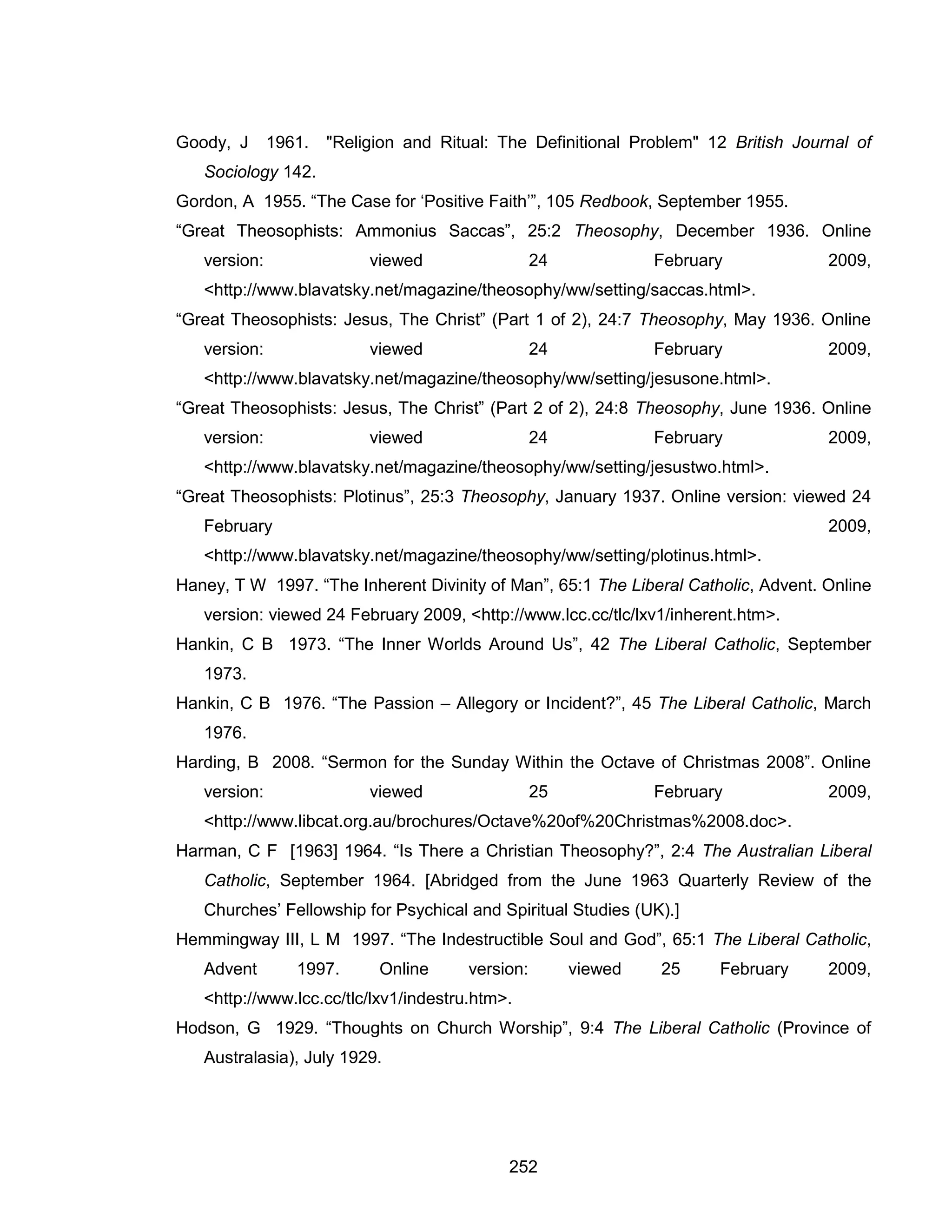 252 
Goody, J 1961. "Religion and Ritual: The Definitional Problem" 12 British Journal of Sociology 142. 
Gordon, A 1955. “The Case for ‘Positive Faith’”, 105 Redbook, September 1955. 
“Great Theosophists: Ammonius Saccas”, 25:2 Theosophy, December 1936. Online version: viewed 24 February 2009, <http://www.blavatsky.net/magazine/theosophy/ww/setting/saccas.html>. 
“Great Theosophists: Jesus, The Christ” (Part 1 of 2), 24:7 Theosophy, May 1936. Online version: viewed 24 February 2009, <http://www.blavatsky.net/magazine/theosophy/ww/setting/jesusone.html>. 
“Great Theosophists: Jesus, The Christ” (Part 2 of 2), 24:8 Theosophy, June 1936. Online version: viewed 24 February 2009, <http://www.blavatsky.net/magazine/theosophy/ww/setting/jesustwo.html>. 
“Great Theosophists: Plotinus”, 25:3 Theosophy, January 1937. Online version: viewed 24 February 2009, <http://www.blavatsky.net/magazine/theosophy/ww/setting/plotinus.html>. 
Haney, T W 1997. “The Inherent Divinity of Man”, 65:1 The Liberal Catholic, Advent. Online version: viewed 24 February 2009, <http://www.lcc.cc/tlc/lxv1/inherent.htm>. 
Hankin, C B 1973. “The Inner Worlds Around Us”, 42 The Liberal Catholic, September 1973. 
Hankin, C B 1976. “The Passion – Allegory or Incident?”, 45 The Liberal Catholic, March 1976. 
Harding, B 2008. “Sermon for the Sunday Within the Octave of Christmas 2008”. Online version: viewed 25 February 2009, <http://www.libcat.org.au/brochures/Octave%20of%20Christmas%2008.doc>. 
Harman, C F [1963] 1964. “Is There a Christian Theosophy?”, 2:4 The Australian Liberal Catholic, September 1964. [Abridged from the June 1963 Quarterly Review of the Churches’ Fellowship for Psychical and Spiritual Studies (UK).] 
Hemmingway III, L M 1997. “The Indestructible Soul and God”, 65:1 The Liberal Catholic, Advent 1997. Online version: viewed 25 February 2009, <http://www.lcc.cc/tlc/lxv1/indestru.htm>. 
Hodson, G 1929. “Thoughts on Church Worship”, 9:4 The Liberal Catholic (Province of Australasia), July 1929.  