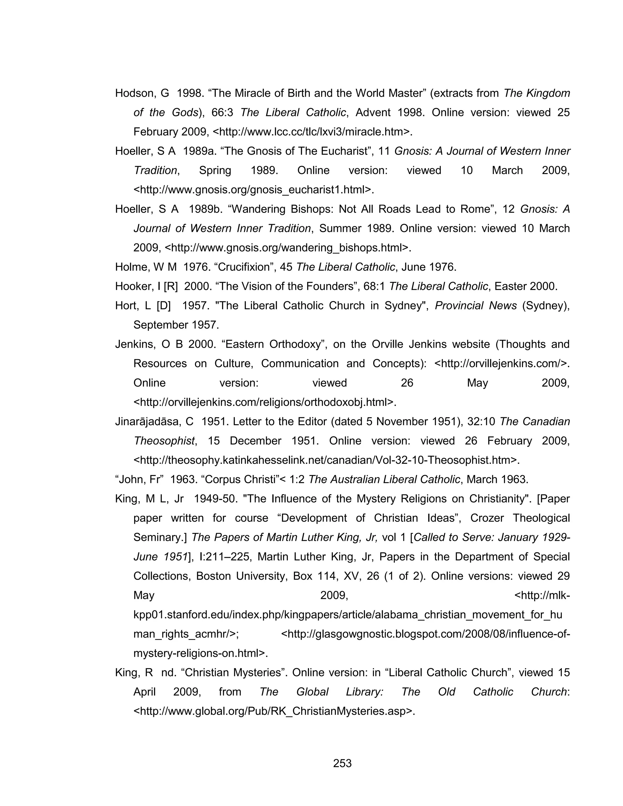 253 
Hodson, G 1998. “The Miracle of Birth and the World Master” (extracts from The Kingdom of the Gods), 66:3 The Liberal Catholic, Advent 1998. Online version: viewed 25 February 2009, <http://www.lcc.cc/tlc/lxvi3/miracle.htm>. 
Hoeller, S A 1989a. “The Gnosis of The Eucharist”, 11 Gnosis: A Journal of Western Inner Tradition, Spring 1989. Online version: viewed 10 March 2009, <http://www.gnosis.org/gnosis_eucharist1.html>. 
Hoeller, S A 1989b. “Wandering Bishops: Not All Roads Lead to Rome”, 12 Gnosis: A Journal of Western Inner Tradition, Summer 1989. Online version: viewed 10 March 2009, <http://www.gnosis.org/wandering_bishops.html>. 
Holme, W M 1976. “Crucifixion”, 45 The Liberal Catholic, June 1976. 
Hooker, I [R] 2000. “The Vision of the Founders”, 68:1 The Liberal Catholic, Easter 2000. 
Hort, L [D] 1957. "The Liberal Catholic Church in Sydney", Provincial News (Sydney), September 1957. 
Jenkins, O B 2000. “Eastern Orthodoxy”, on the Orville Jenkins website (Thoughts and Resources on Culture, Communication and Concepts): <http://orvillejenkins.com/>. Online version: viewed 26 May 2009, <http://orvillejenkins.com/religions/orthodoxobj.html>. 
Jinarājadāsa, C 1951. Letter to the Editor (dated 5 November 1951), 32:10 The Canadian Theosophist, 15 December 1951. Online version: viewed 26 February 2009, <http://theosophy.katinkahesselink.net/canadian/Vol-32-10-Theosophist.htm>. 
“John, Fr” 1963. “Corpus Christi”< 1:2 The Australian Liberal Catholic, March 1963. 
King, M L, Jr 1949-50. "The Influence of the Mystery Religions on Christianity". [Paper paper written for course “Development of Christian Ideas”, Crozer Theological Seminary.] The Papers of Martin Luther King, Jr, vol 1 [Called to Serve: January 1929- June 1951], I:211–225, Martin Luther King, Jr, Papers in the Department of Special Collections, Boston University, Box 114, XV, 26 (1 of 2). Online versions: viewed 29 May 2009, <http://mlk- kpp01.stanford.edu/index.php/kingpapers/article/alabama_christian_movement_for_human_rights_acmhr/>; <http://glasgowgnostic.blogspot.com/2008/08/influence-of- mystery-religions-on.html>. 
King, R nd. “Christian Mysteries”. Online version: in “Liberal Catholic Church”, viewed 15 April 2009, from The Global Library: The Old Catholic Church: <http://www.global.org/Pub/RK_ChristianMysteries.asp>.  