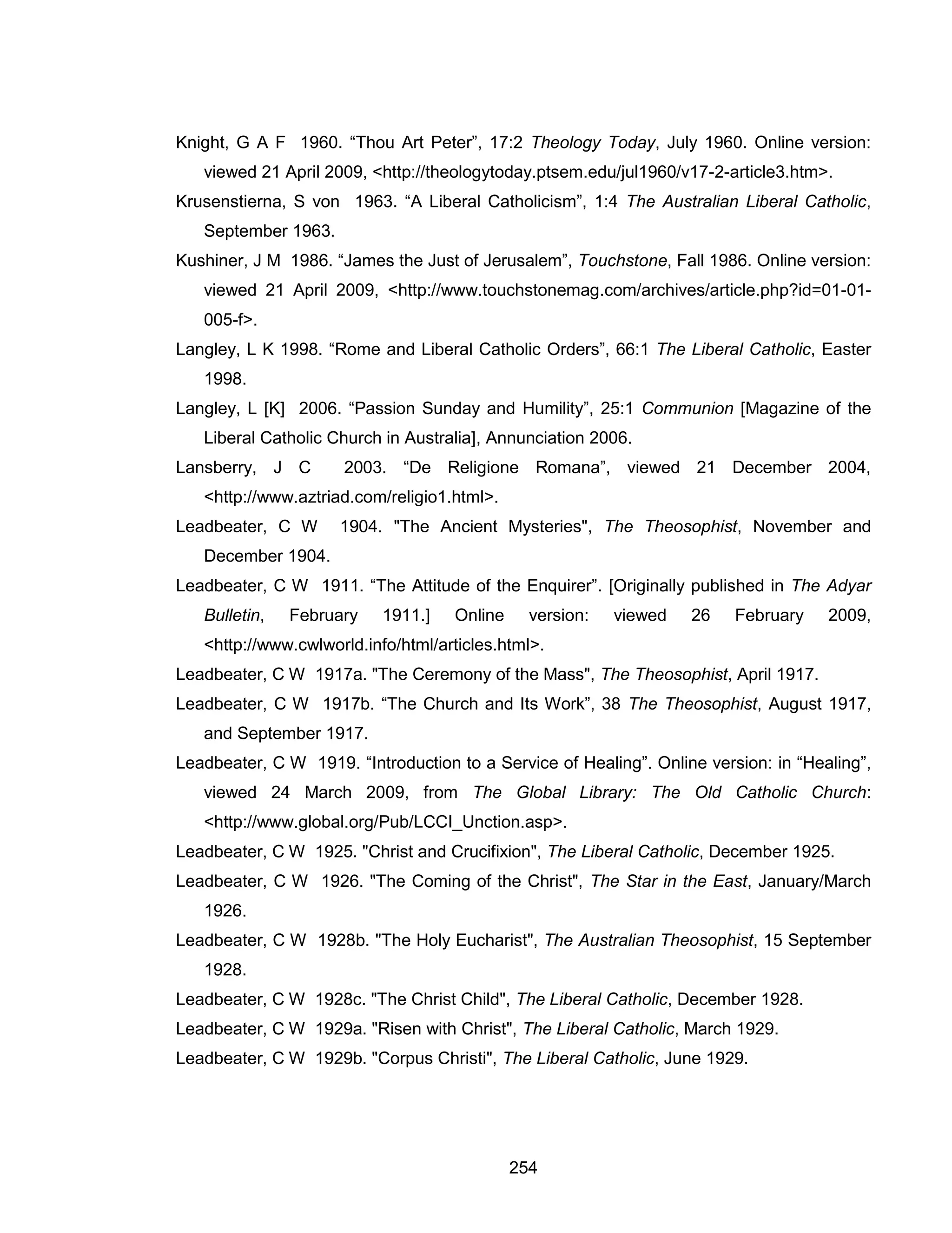 254 
Knight, G A F 1960. “Thou Art Peter”, 17:2 Theology Today, July 1960. Online version: viewed 21 April 2009, <http://theologytoday.ptsem.edu/jul1960/v17-2-article3.htm>. 
Krusenstierna, S von 1963. “A Liberal Catholicism”, 1:4 The Australian Liberal Catholic, September 1963. 
Kushiner, J M 1986. “James the Just of Jerusalem”, Touchstone, Fall 1986. Online version: viewed 21 April 2009, <http://www.touchstonemag.com/archives/article.php?id=01-01- 005-f>. 
Langley, L K 1998. “Rome and Liberal Catholic Orders”, 66:1 The Liberal Catholic, Easter 1998. 
Langley, L [K] 2006. “Passion Sunday and Humility”, 25:1 Communion [Magazine of the Liberal Catholic Church in Australia], Annunciation 2006. 
Lansberry, J C 2003. “De Religione Romana”, viewed 21 December 2004, <http://www.aztriad.com/religio1.html>. 
Leadbeater, C W 1904. "The Ancient Mysteries", The Theosophist, November and December 1904. 
Leadbeater, C W 1911. “The Attitude of the Enquirer”. [Originally published in The Adyar Bulletin, February 1911.] Online version: viewed 26 February 2009, <http://www.cwlworld.info/html/articles.html>. 
Leadbeater, C W 1917a. "The Ceremony of the Mass", The Theosophist, April 1917. 
Leadbeater, C W 1917b. “The Church and Its Work”, 38 The Theosophist, August 1917, and September 1917. 
Leadbeater, C W 1919. “Introduction to a Service of Healing”. Online version: in “Healing”, viewed 24 March 2009, from The Global Library: The Old Catholic Church: <http://www.global.org/Pub/LCCI_Unction.asp>. 
Leadbeater, C W 1925. "Christ and Crucifixion", The Liberal Catholic, December 1925. 
Leadbeater, C W 1926. "The Coming of the Christ", The Star in the East, January/March 1926. 
Leadbeater, C W 1928b. "The Holy Eucharist", The Australian Theosophist, 15 September 1928. 
Leadbeater, C W 1928c. "The Christ Child", The Liberal Catholic, December 1928. 
Leadbeater, C W 1929a. "Risen with Christ", The Liberal Catholic, March 1929. 
Leadbeater, C W 1929b. "Corpus Christi", The Liberal Catholic, June 1929.  