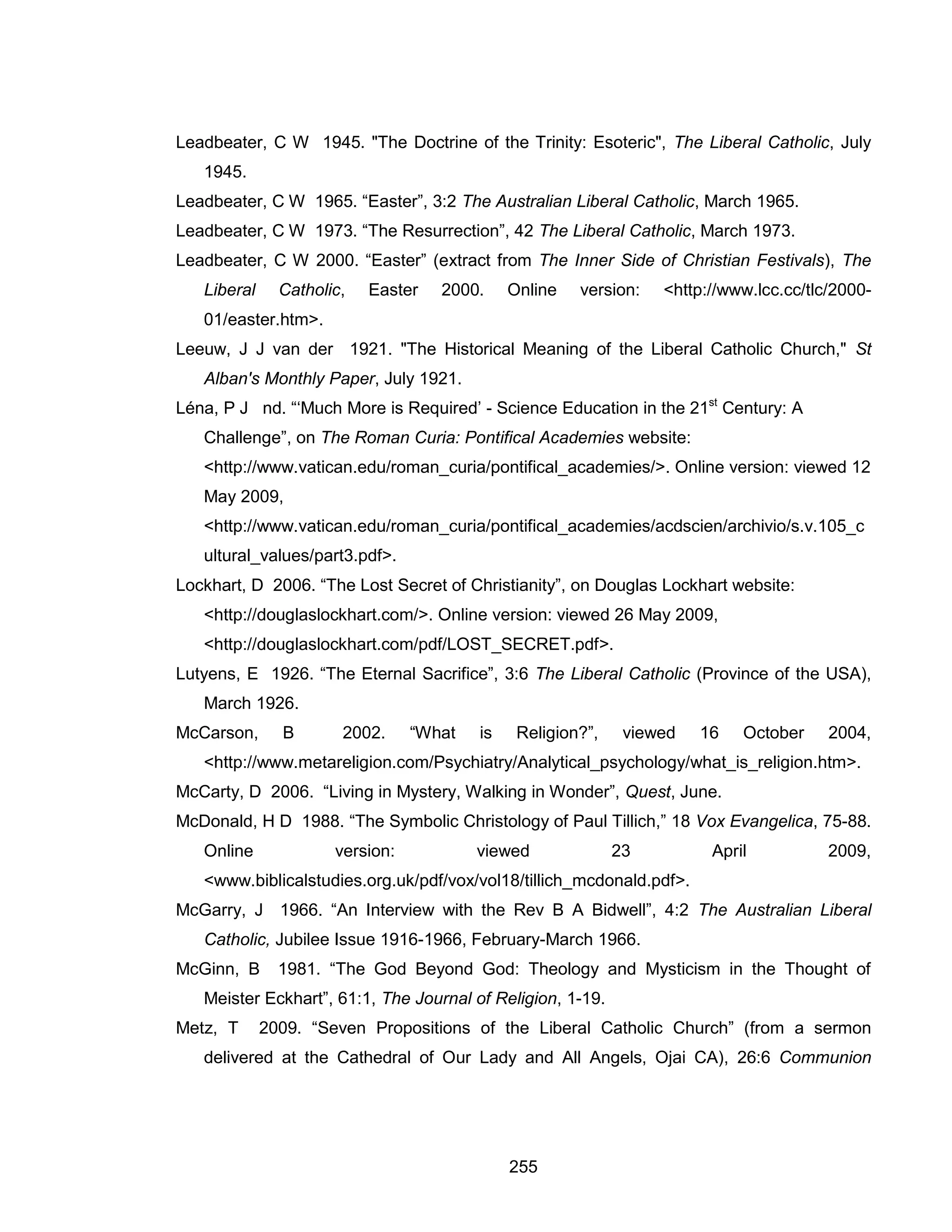 255 
Leadbeater, C W 1945. "The Doctrine of the Trinity: Esoteric", The Liberal Catholic, July 1945. 
Leadbeater, C W 1965. “Easter”, 3:2 The Australian Liberal Catholic, March 1965. 
Leadbeater, C W 1973. “The Resurrection”, 42 The Liberal Catholic, March 1973. 
Leadbeater, C W 2000. “Easter” (extract from The Inner Side of Christian Festivals), The Liberal Catholic, Easter 2000. Online version: <http://www.lcc.cc/tlc/2000- 01/easter.htm>. 
Leeuw, J J van der 1921. "The Historical Meaning of the Liberal Catholic Church," St Alban's Monthly Paper, July 1921. 
Léna, P J nd. “‘Much More is Required’ - Science Education in the 21st Century: A Challenge”, on The Roman Curia: Pontifical Academies website: <http://www.vatican.edu/roman_curia/pontifical_academies/>. Online version: viewed 12 May 2009, <http://www.vatican.edu/roman_curia/pontifical_academies/acdscien/archivio/s.v.105_cultural_values/part3.pdf>. 
Lockhart, D 2006. “The Lost Secret of Christianity”, on Douglas Lockhart website: <http://douglaslockhart.com/>. Online version: viewed 26 May 2009, <http://douglaslockhart.com/pdf/LOST_SECRET.pdf>. 
Lutyens, E 1926. “The Eternal Sacrifice”, 3:6 The Liberal Catholic (Province of the USA), March 1926. 
McCarson, B 2002. “What is Religion?”, viewed 16 October 2004, <http://www.metareligion.com/Psychiatry/Analytical_psychology/what_is_religion.htm>. 
McCarty, D 2006. “Living in Mystery, Walking in Wonder”, Quest, June. 
McDonald, H D 1988. “The Symbolic Christology of Paul Tillich,” 18 Vox Evangelica, 75-88. Online version: viewed 23 April 2009, <www.biblicalstudies.org.uk/pdf/vox/vol18/tillich_mcdonald.pdf>. 
McGarry, J 1966. “An Interview with the Rev B A Bidwell”, 4:2 The Australian Liberal Catholic, Jubilee Issue 1916-1966, February-March 1966. 
McGinn, B 1981. “The God Beyond God: Theology and Mysticism in the Thought of Meister Eckhart”, 61:1, The Journal of Religion, 1-19. 
Metz, T 2009. “Seven Propositions of the Liberal Catholic Church” (from a sermon delivered at the Cathedral of Our Lady and All Angels, Ojai CA), 26:6 Communion  