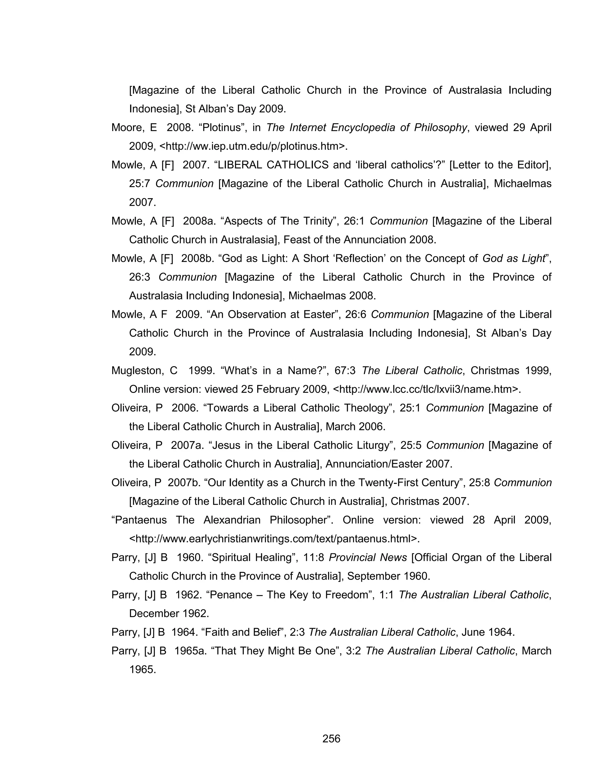 256 
[Magazine of the Liberal Catholic Church in the Province of Australasia Including Indonesia], St Alban’s Day 2009. 
Moore, E 2008. “Plotinus”, in The Internet Encyclopedia of Philosophy, viewed 29 April 2009, <http://ww.iep.utm.edu/p/plotinus.htm>. 
Mowle, A [F] 2007. “LIBERAL CATHOLICS and ‘liberal catholics’?” [Letter to the Editor], 25:7 Communion [Magazine of the Liberal Catholic Church in Australia], Michaelmas 2007. 
Mowle, A [F] 2008a. “Aspects of The Trinity”, 26:1 Communion [Magazine of the Liberal Catholic Church in Australasia], Feast of the Annunciation 2008. 
Mowle, A [F] 2008b. “God as Light: A Short ‘Reflection’ on the Concept of God as Light”, 26:3 Communion [Magazine of the Liberal Catholic Church in the Province of Australasia Including Indonesia], Michaelmas 2008. 
Mowle, A F 2009. “An Observation at Easter”, 26:6 Communion [Magazine of the Liberal Catholic Church in the Province of Australasia Including Indonesia], St Alban’s Day 2009. 
Mugleston, C 1999. “What’s in a Name?”, 67:3 The Liberal Catholic, Christmas 1999, Online version: viewed 25 February 2009, <http://www.lcc.cc/tlc/lxvii3/name.htm>. 
Oliveira, P 2006. “Towards a Liberal Catholic Theology”, 25:1 Communion [Magazine of the Liberal Catholic Church in Australia], March 2006. 
Oliveira, P 2007a. “Jesus in the Liberal Catholic Liturgy”, 25:5 Communion [Magazine of the Liberal Catholic Church in Australia], Annunciation/Easter 2007. 
Oliveira, P 2007b. “Our Identity as a Church in the Twenty-First Century”, 25:8 Communion [Magazine of the Liberal Catholic Church in Australia], Christmas 2007. 
“Pantaenus The Alexandrian Philosopher”. Online version: viewed 28 April 2009, <http://www.earlychristianwritings.com/text/pantaenus.html>. 
Parry, [J] B 1960. “Spiritual Healing”, 11:8 Provincial News [Official Organ of the Liberal Catholic Church in the Province of Australia], September 1960. 
Parry, [J] B 1962. “Penance – The Key to Freedom”, 1:1 The Australian Liberal Catholic, December 1962. 
Parry, [J] B 1964. “Faith and Belief”, 2:3 The Australian Liberal Catholic, June 1964. 
Parry, [J] B 1965a. “That They Might Be One”, 3:2 The Australian Liberal Catholic, March 1965.  