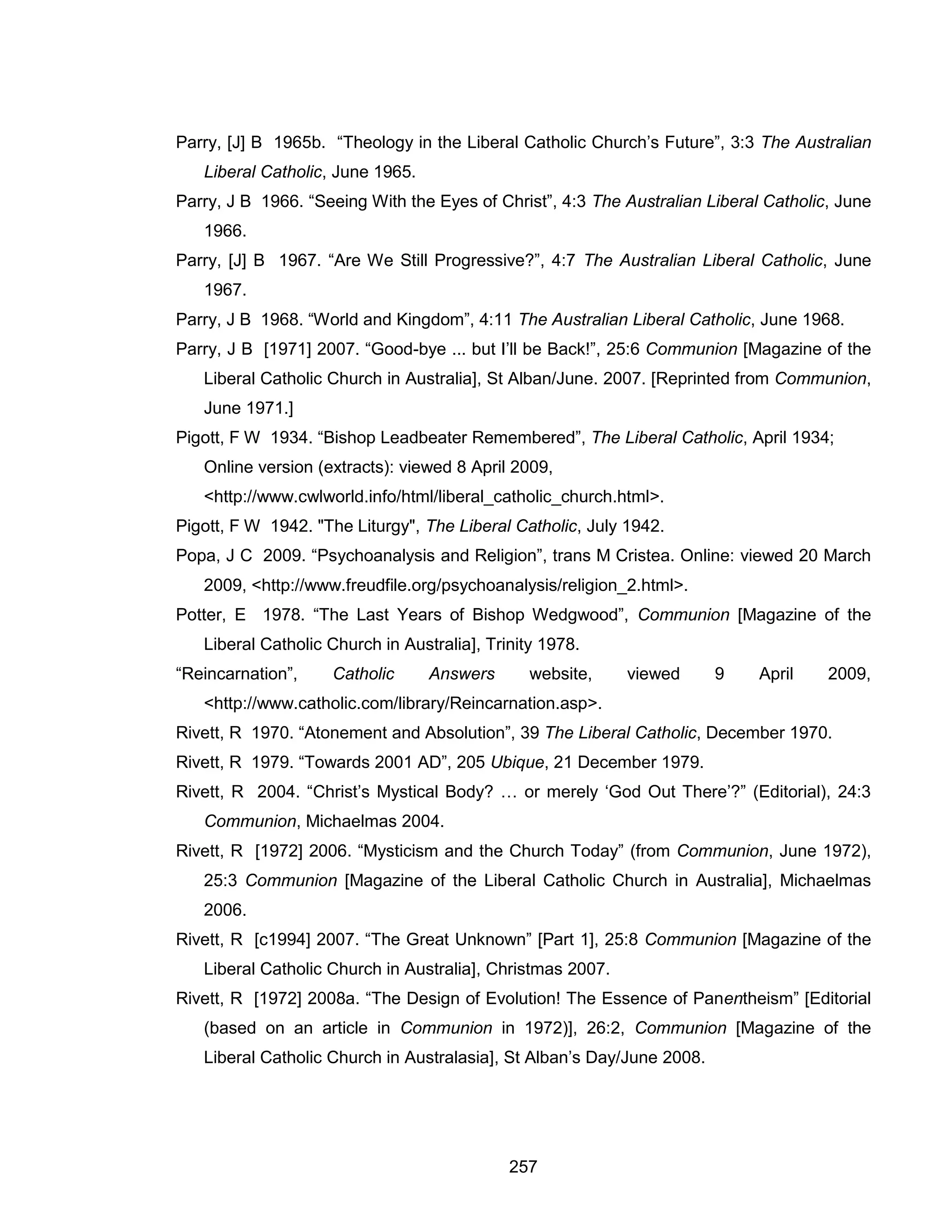 257 
Parry, [J] B 1965b. “Theology in the Liberal Catholic Church’s Future”, 3:3 The Australian Liberal Catholic, June 1965. 
Parry, J B 1966. “Seeing With the Eyes of Christ”, 4:3 The Australian Liberal Catholic, June 1966. 
Parry, [J] B 1967. “Are We Still Progressive?”, 4:7 The Australian Liberal Catholic, June 1967. 
Parry, J B 1968. “World and Kingdom”, 4:11 The Australian Liberal Catholic, June 1968. 
Parry, J B [1971] 2007. “Good-bye ... but I’ll be Back!”, 25:6 Communion [Magazine of the Liberal Catholic Church in Australia], St Alban/June. 2007. [Reprinted from Communion, June 1971.] 
Pigott, F W 1934. “Bishop Leadbeater Remembered”, The Liberal Catholic, April 1934; Online version (extracts): viewed 8 April 2009, <http://www.cwlworld.info/html/liberal_catholic_church.html>. 
Pigott, F W 1942. "The Liturgy", The Liberal Catholic, July 1942. 
Popa, J C 2009. “Psychoanalysis and Religion”, trans M Cristea. Online: viewed 20 March 2009, <http://www.freudfile.org/psychoanalysis/religion_2.html>. 
Potter, E 1978. “The Last Years of Bishop Wedgwood”, Communion [Magazine of the Liberal Catholic Church in Australia], Trinity 1978. 
“Reincarnation”, Catholic Answers website, viewed 9 April 2009, <http://www.catholic.com/library/Reincarnation.asp>. 
Rivett, R 1970. “Atonement and Absolution”, 39 The Liberal Catholic, December 1970. 
Rivett, R 1979. “Towards 2001 AD”, 205 Ubique, 21 December 1979. 
Rivett, R 2004. “Christ’s Mystical Body? … or merely ‘God Out There’?” (Editorial), 24:3 Communion, Michaelmas 2004. 
Rivett, R [1972] 2006. “Mysticism and the Church Today” (from Communion, June 1972), 25:3 Communion [Magazine of the Liberal Catholic Church in Australia], Michaelmas 2006. 
Rivett, R [c1994] 2007. “The Great Unknown” [Part 1], 25:8 Communion [Magazine of the Liberal Catholic Church in Australia], Christmas 2007. 
Rivett, R [1972] 2008a. “The Design of Evolution! The Essence of Panentheism” [Editorial (based on an article in Communion in 1972)], 26:2, Communion [Magazine of the Liberal Catholic Church in Australasia], St Alban’s Day/June 2008.  