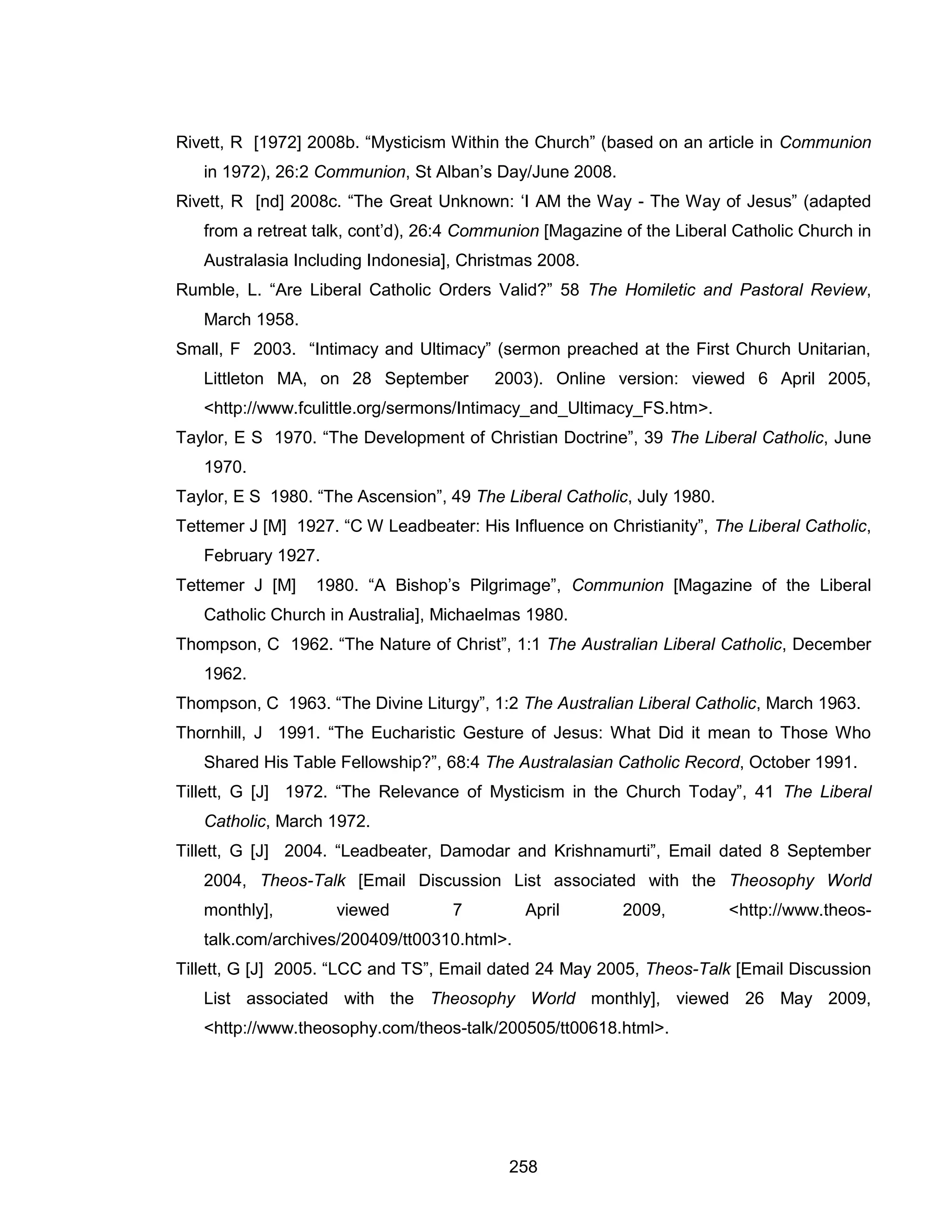 258 
Rivett, R [1972] 2008b. “Mysticism Within the Church” (based on an article in Communion in 1972), 26:2 Communion, St Alban’s Day/June 2008. 
Rivett, R [nd] 2008c. “The Great Unknown: ‘I AM the Way - The Way of Jesus” (adapted from a retreat talk, cont’d), 26:4 Communion [Magazine of the Liberal Catholic Church in Australasia Including Indonesia], Christmas 2008. 
Rumble, L. “Are Liberal Catholic Orders Valid?” 58 The Homiletic and Pastoral Review, March 1958. 
Small, F 2003. “Intimacy and Ultimacy” (sermon preached at the First Church Unitarian, Littleton MA, on 28 September 2003). Online version: viewed 6 April 2005, <http://www.fculittle.org/sermons/Intimacy_and_Ultimacy_FS.htm>. 
Taylor, E S 1970. “The Development of Christian Doctrine”, 39 The Liberal Catholic, June 1970. 
Taylor, E S 1980. “The Ascension”, 49 The Liberal Catholic, July 1980. 
Tettemer J [M] 1927. “C W Leadbeater: His Influence on Christianity”, The Liberal Catholic, February 1927. 
Tettemer J [M] 1980. “A Bishop’s Pilgrimage”, Communion [Magazine of the Liberal Catholic Church in Australia], Michaelmas 1980. 
Thompson, C 1962. “The Nature of Christ”, 1:1 The Australian Liberal Catholic, December 1962. 
Thompson, C 1963. “The Divine Liturgy”, 1:2 The Australian Liberal Catholic, March 1963. 
Thornhill, J 1991. “The Eucharistic Gesture of Jesus: What Did it mean to Those Who Shared His Table Fellowship?”, 68:4 The Australasian Catholic Record, October 1991. 
Tillett, G [J] 1972. “The Relevance of Mysticism in the Church Today”, 41 The Liberal Catholic, March 1972. 
Tillett, G [J] 2004. “Leadbeater, Damodar and Krishnamurti”, Email dated 8 September 2004, Theos-Talk [Email Discussion List associated with the Theosophy World monthly], viewed 7 April 2009, <http://www.theos- talk.com/archives/200409/tt00310.html>. 
Tillett, G [J] 2005. “LCC and TS”, Email dated 24 May 2005, Theos-Talk [Email Discussion List associated with the Theosophy World monthly], viewed 26 May 2009, <http://www.theosophy.com/theos-talk/200505/tt00618.html>.  