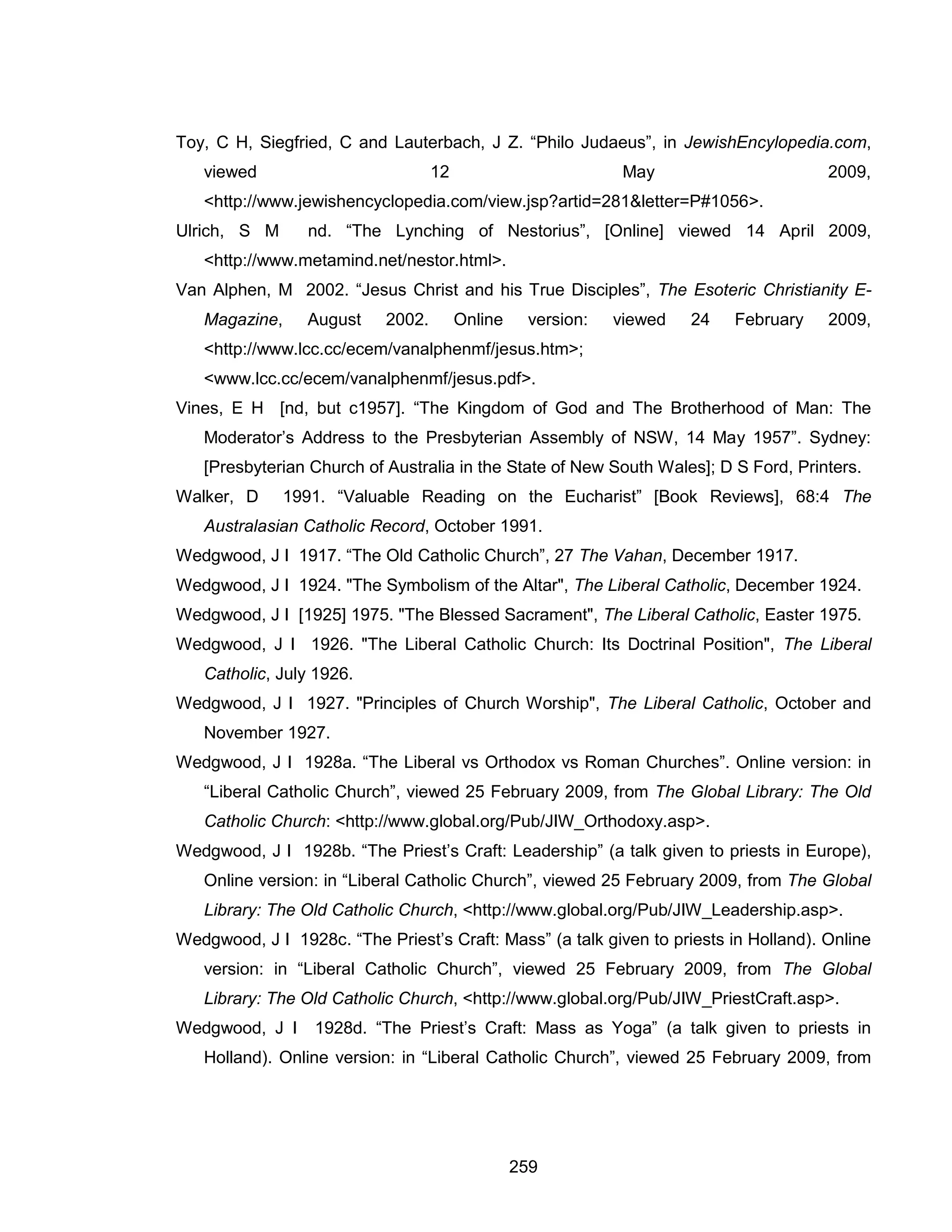 259 
Toy, C H, Siegfried, C and Lauterbach, J Z. “Philo Judaeus”, in JewishEncylopedia.com, viewed 12 May 2009, <http://www.jewishencyclopedia.com/view.jsp?artid=281&letter=P#1056>. 
Ulrich, S M nd. “The Lynching of Nestorius”, [Online] viewed 14 April 2009, <http://www.metamind.net/nestor.html>. 
Van Alphen, M 2002. “Jesus Christ and his True Disciples”, The Esoteric Christianity E- Magazine, August 2002. Online version: viewed 24 February 2009, <http://www.lcc.cc/ecem/vanalphenmf/jesus.htm>; <www.lcc.cc/ecem/vanalphenmf/jesus.pdf>. 
Vines, E H [nd, but c1957]. “The Kingdom of God and The Brotherhood of Man: The Moderator’s Address to the Presbyterian Assembly of NSW, 14 May 1957”. Sydney: [Presbyterian Church of Australia in the State of New South Wales]; D S Ford, Printers. 
Walker, D 1991. “Valuable Reading on the Eucharist” [Book Reviews], 68:4 The Australasian Catholic Record, October 1991. 
Wedgwood, J I 1917. “The Old Catholic Church”, 27 The Vahan, December 1917. 
Wedgwood, J I 1924. "The Symbolism of the Altar", The Liberal Catholic, December 1924. 
Wedgwood, J I [1925] 1975. "The Blessed Sacrament", The Liberal Catholic, Easter 1975. 
Wedgwood, J I 1926. "The Liberal Catholic Church: Its Doctrinal Position", The Liberal Catholic, July 1926. 
Wedgwood, J I 1927. "Principles of Church Worship", The Liberal Catholic, October and November 1927. 
Wedgwood, J I 1928a. “The Liberal vs Orthodox vs Roman Churches”. Online version: in “Liberal Catholic Church”, viewed 25 February 2009, from The Global Library: The Old Catholic Church: <http://www.global.org/Pub/JIW_Orthodoxy.asp>. 
Wedgwood, J I 1928b. “The Priest’s Craft: Leadership” (a talk given to priests in Europe), Online version: in “Liberal Catholic Church”, viewed 25 February 2009, from The Global Library: The Old Catholic Church, <http://www.global.org/Pub/JIW_Leadership.asp>. 
Wedgwood, J I 1928c. “The Priest’s Craft: Mass” (a talk given to priests in Holland). Online version: in “Liberal Catholic Church”, viewed 25 February 2009, from The Global Library: The Old Catholic Church, <http://www.global.org/Pub/JIW_PriestCraft.asp>. 
Wedgwood, J I 1928d. “The Priest’s Craft: Mass as Yoga” (a talk given to priests in Holland). Online version: in “Liberal Catholic Church”, viewed 25 February 2009, from  