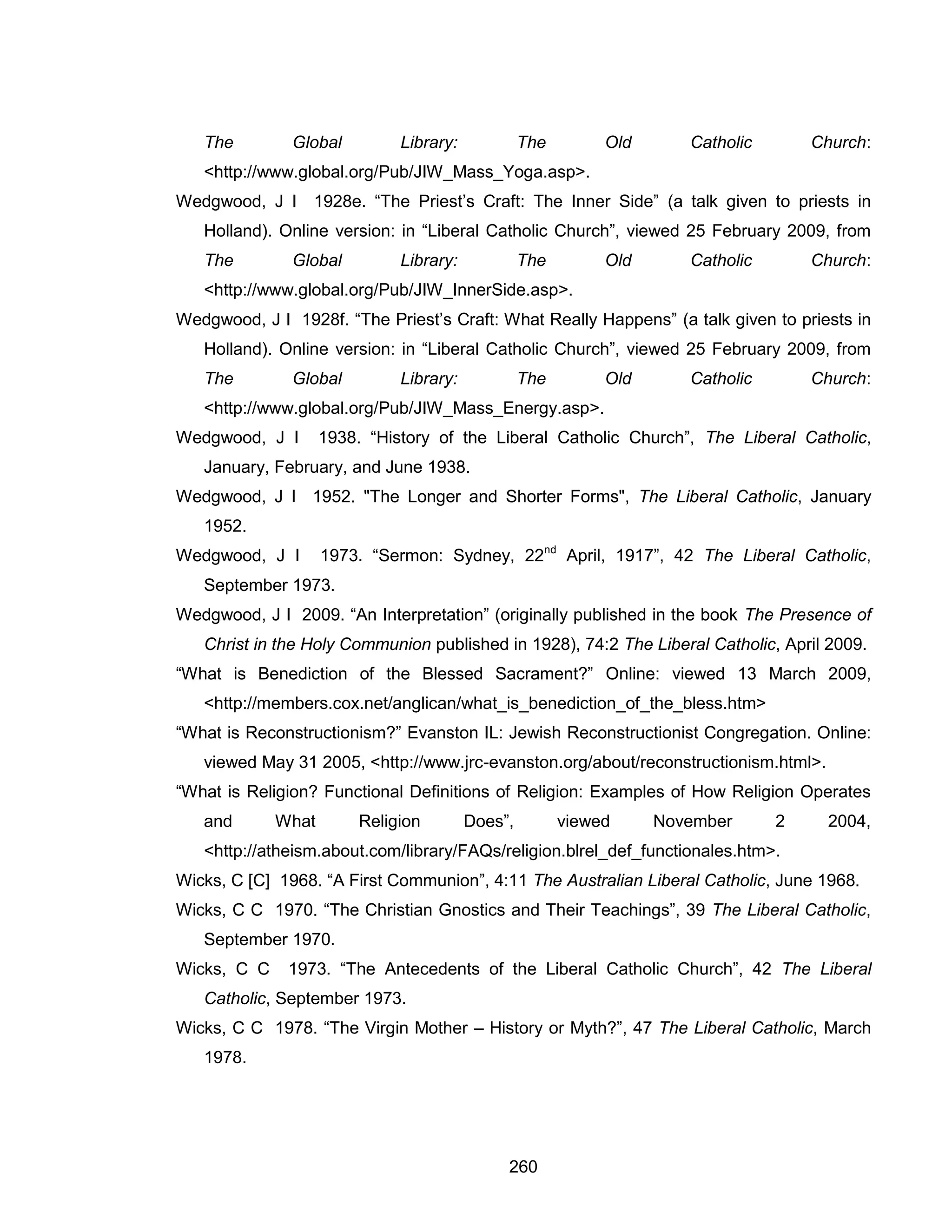 260 
The Global Library: The Old Catholic Church: <http://www.global.org/Pub/JIW_Mass_Yoga.asp>. 
Wedgwood, J I 1928e. “The Priest’s Craft: The Inner Side” (a talk given to priests in Holland). Online version: in “Liberal Catholic Church”, viewed 25 February 2009, from The Global Library: The Old Catholic Church: <http://www.global.org/Pub/JIW_InnerSide.asp>. 
Wedgwood, J I 1928f. “The Priest’s Craft: What Really Happens” (a talk given to priests in Holland). Online version: in “Liberal Catholic Church”, viewed 25 February 2009, from The Global Library: The Old Catholic Church: <http://www.global.org/Pub/JIW_Mass_Energy.asp>. 
Wedgwood, J I 1938. “History of the Liberal Catholic Church”, The Liberal Catholic, January, February, and June 1938. 
Wedgwood, J I 1952. "The Longer and Shorter Forms", The Liberal Catholic, January 1952. 
Wedgwood, J I 1973. “Sermon: Sydney, 22nd April, 1917”, 42 The Liberal Catholic, September 1973. 
Wedgwood, J I 2009. “An Interpretation” (originally published in the book The Presence of Christ in the Holy Communion published in 1928), 74:2 The Liberal Catholic, April 2009. 
“What is Benediction of the Blessed Sacrament?” Online: viewed 13 March 2009, <http://members.cox.net/anglican/what_is_benediction_of_the_bless.htm> 
“What is Reconstructionism?” Evanston IL: Jewish Reconstructionist Congregation. Online: viewed May 31 2005, <http://www.jrc-evanston.org/about/reconstructionism.html>. 
“What is Religion? Functional Definitions of Religion: Examples of How Religion Operates and What Religion Does”, viewed November 2 2004, <http://atheism.about.com/library/FAQs/religion.blrel_def_functionales.htm>. 
Wicks, C [C] 1968. “A First Communion”, 4:11 The Australian Liberal Catholic, June 1968. 
Wicks, C C 1970. “The Christian Gnostics and Their Teachings”, 39 The Liberal Catholic, September 1970. 
Wicks, C C 1973. “The Antecedents of the Liberal Catholic Church”, 42 The Liberal Catholic, September 1973. 
Wicks, C C 1978. “The Virgin Mother – History or Myth?”, 47 The Liberal Catholic, March 1978.  